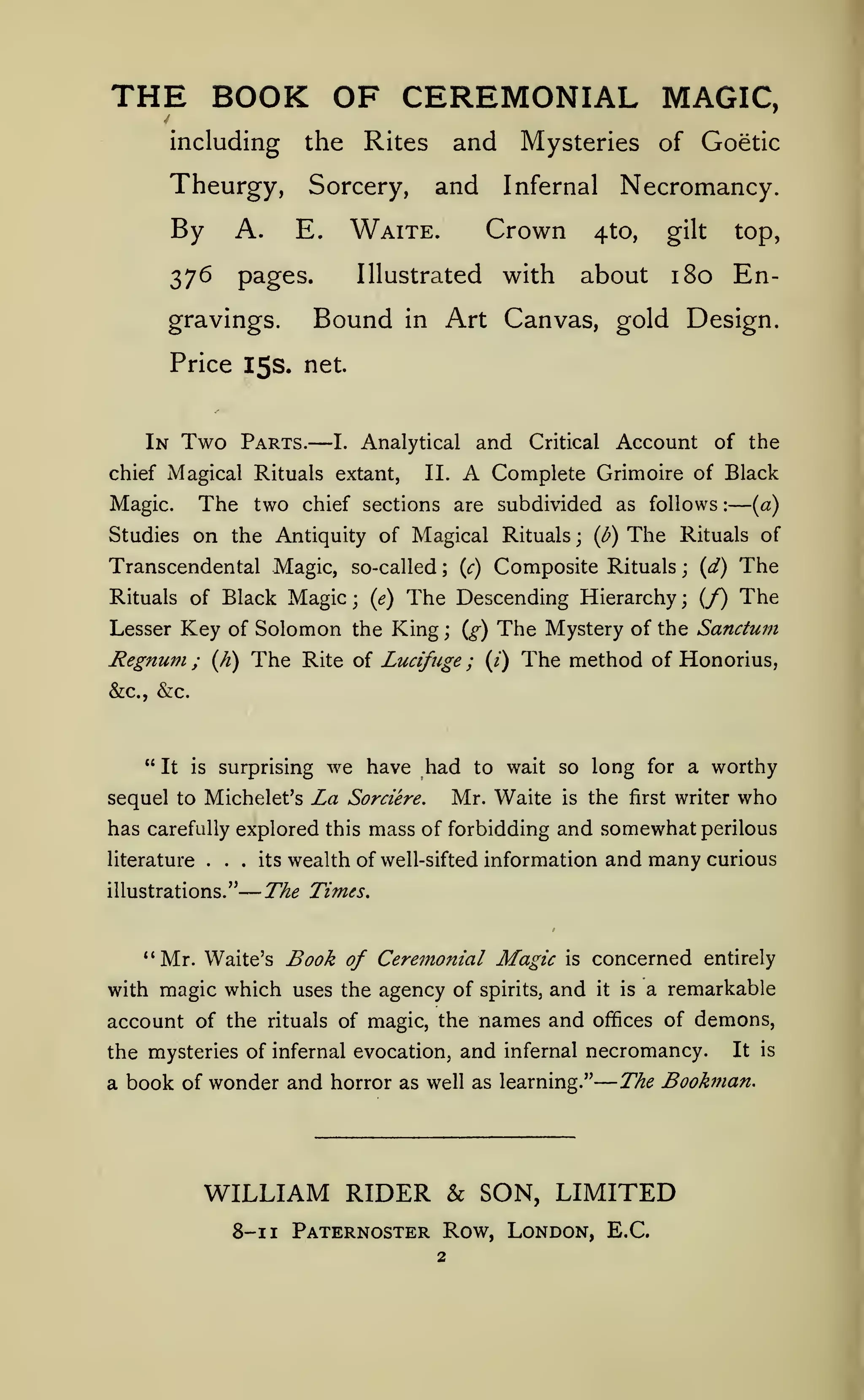 —

—

—

THE BOOK OF CEREMONIAL
including

the

Theurgy,

Sorcery,

By

A.

376

pages.

and

Illustrated

Bound

in

Mysteries of Goetic

Necromancy.

Infernal

Crown

Waite.

E.

gravings.

and

Rites

MAGIC,

4to,

with

about

top,

gilt

180 En-

Art Canvas, gold Design.

Price 15s. net.

In

Two

Parts.

—

chief Magical Rituals extant,

The two

Magic.

and

Analytical

I.

A

II.

Critical

Account of the

Complete Grimoire of Black

chief sections are subdivided as follows

Studies on the Antiquity of Magical Rituals

Transcendental Magic, so-called

;

{c)

{l?)

;

The

:

{a)

Rituals of

Composite Rituals

{d)

;

The
The

The Descending Hierarchy (/)
Lesser Key of Solomon the King {g) The Mystery of the Sanctum
Regnum ; {fi) The Rite of Lucifuge ; (/) The method of Honorius,
Rituals of Black

Magic

;

{e)

;

;

&c., &c.

" It

surprising

is

sequel to Michelet's

we have had

La

Sorciere.

worthy

to wait so long for a

Mr. Waite

is

the

first

writer

who

has carefully explored this mass of forbidding and somewhat perilous
literature

.

.

.

illustrations."

its

wealth of well-sifted information and

many

curious

The Times,

Book of Ceremonial Magic is concerned entirely
with magic which uses the agency of spirits, and it is a remarkable
account of the rituals of magic, the names and offices of demons,
*'Mr. Waite's

the mysteries of infernal evocation, and infernal necromancy.

a book of wonder and horror as well as learning."

It is

The Bookman.

WILLIAM RIDER & SON, LIMITED
8-1 1 Paternoster Row, London, E.C.

 