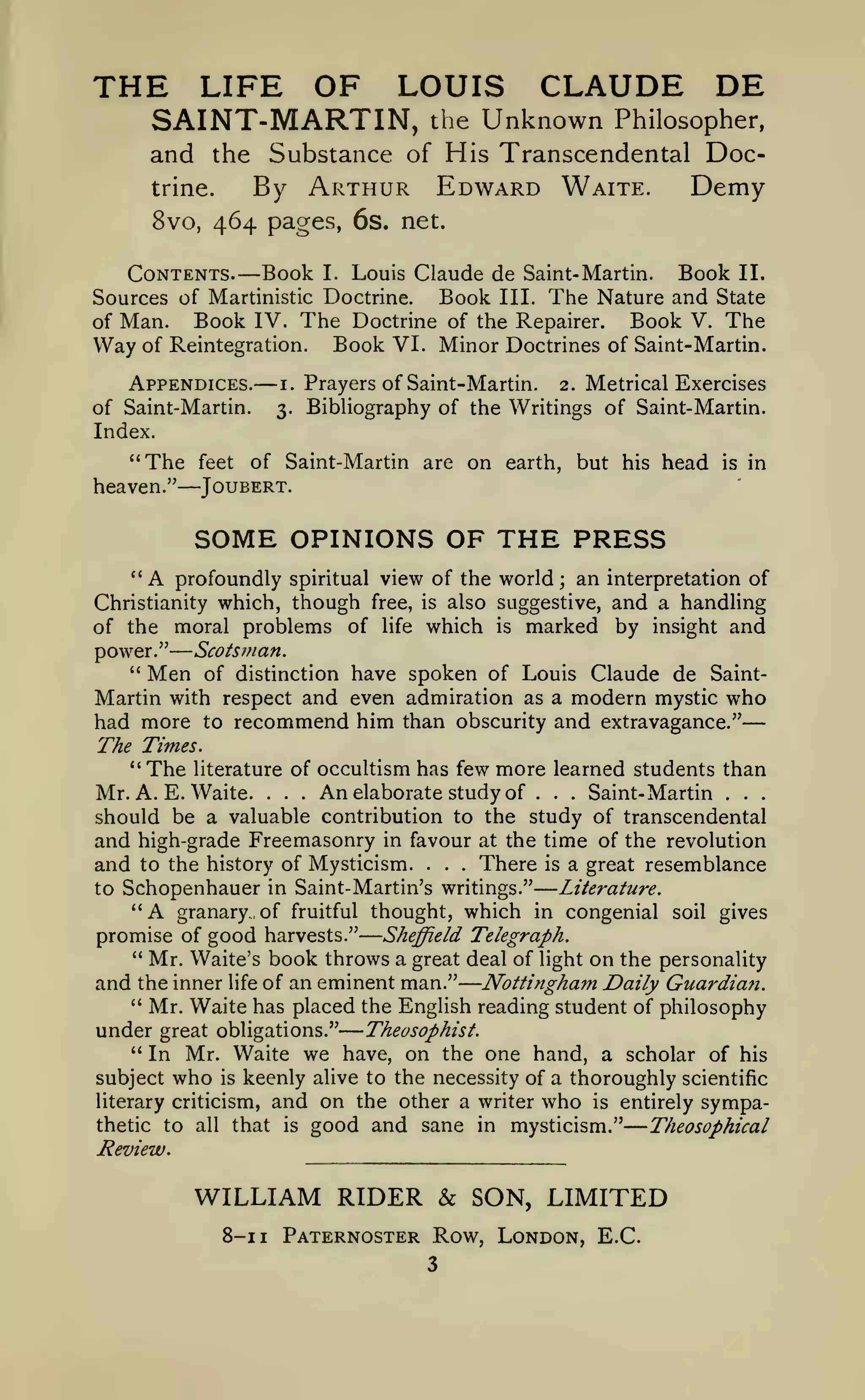——

—
—

—

—

—

—

THE LIFE OF LOUIS CLAUDE DE
SAINT-MARTIN,

the

Unknown

Philosopher,

and the Substance of His Transcendental DocBy Arthur Edward Waite. Demy
trine.
8vo, 464 pages, 6s. net.

—

Contents. Book I. Louis Claude de Saint- Martin. Book II.
Book III. The Nature and State
Sources of Martinistic Doctrine.
Book IV. The Doctrine of the Repairer. Book V. The
of Man.
Way of Reintegration. Book VI. Minor Doctrines of Saint-Martin.
Appendices.

—

of Saint-Martin.
Index.

"The
heaven."

feet

i.

3.

Prayers of Saint-Martin. 2. Metrical Exercises
Bibliography of the Writings of Saint-Martin.

of Saint-Martin are on earth, but his head

in

is

Joubert.

SOME OPINIONS OF THE PRESS
"

A

an interpretation of
;
though free, is also suggestive, and a handling
of the moral problems of life which is marked by insight and
profoundly spiritual view of the world

Christianity which,

Scotsman.
of distinction have spoken of Louis Claude de SaintMartin with respect and even admiration as a modern mystic who
had more to recommend him than obscurity and extravagance."
The Times.
" The literature of occultism has few more learned students than
An elaborate study of
Saint- Martin
Mr. A. E. Waite.
should be a valuable contribution to the study of transcendental
and high-grade Freemasonry in favour at the time of the revolution
There is a great resemblance
and to the history of Mysticism.
Literature.
to Schopenhauer in Saint- Martin's writings."
"A granary, of fruitful thought, which in congenial soil gives
promise of good harvests." Sheffield Telegraph.
" Mr. Waite's book throws a great deal of light on the personality
and the inner life of an eminent man." Nottingham Daily Guardian.
" Mr. Waite has placed the English reading student of philosophy

power."
"

Men

.

.

.

.

.

.

.

.

.

who

his

keenly alive to the necessity of a thoroughly scientific
and on the other a writer who is entirely sympathat is good and sane in mysticism."
Theosophical

is

literary criticism,

thetic to all

.

.

under great obligations." Theosophist.
*'
In Mr. Waite we have, on the one hand, a scholar of
subject

.

Review.

WILLIAM RIDER & SON, LIMITED
8-1

1

Paternoster Row, London, E.C.

 