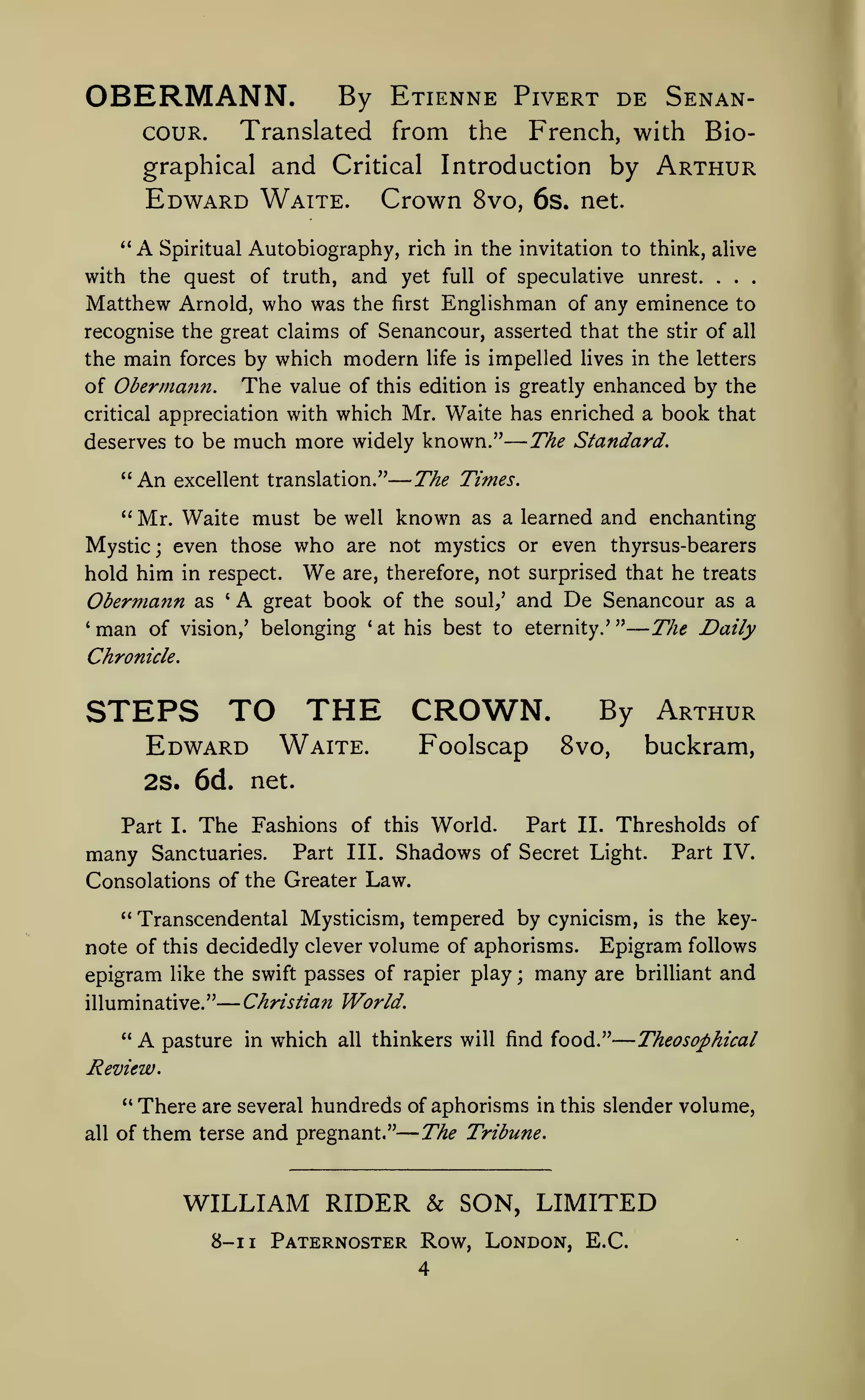 —

—
—

OBERMANN.

By Etienne Pivert de Senan-

Translated from the

couR.

—
—

—

French, with Bio-

Arthur

graphical and Critical Introduction by

Edward Watte.
*'

Crown

A Spiritual Autobiography,

8vo, 6s. net.

rich in the invitation to think, alive

with the quest of truth, and yet

full

Matthew Arnold, who was the

Englishman of any eminence to

first

of speculative unrest.

recognise the great claims of Senancour, asserted that the

the main forces by which

The

modern

life is

stir

.

of

.

.

all

impelled lives in the letters

enhanced by the
critical appreciation with which Mr. Waite has enriched a book that
The Standard.
deserves to be much more widely known."
of Obermann.

"An

value of this edition

excellent translation."

" Mr. Waite

Mystic; even those

who

We

greatly

The Times.

must be well known

hold him in respect.

is

as a learned

and enchanting

are not mystics or even thyrsus-bearers
are, therefore,

not surprised that he treats

Obermann as A great book of the soul,' and De Senancour as a
'man of vision,' belonging 'at his best to eternity.'" The Daily
'

Chronicle.

STEPS TO THE CROWN.
Edward

Waite.

Foolscap

By Arthur
8vo,

buckram,

2S. 6d. net.
Part

many

I.

The Fashions

Sanctuaries.

of this World.

Part II. Thresholds of

Part III. Shadows of Secret Light.

Part IV.

Consolations of the Greater Law.
" Transcendental Mysticism, tempered by cynicism,

is

the key-

note of this decidedly clever volume of aphorisms. Epigram follows
epigram like the swift passes of rapier play ; many are brilliant and
illuminative."
"

A

Christian World.

pasture in which

all

thinkers will find food."

Theosophical

Review.
"

all

There are several hundreds of aphorisms in
The Tribune.
of them terse and pregnant."

this slender

WILLIAM RIDER & SON, LIMITED
8-1

1

Paternoster Row, London, E.C.

volume,

 