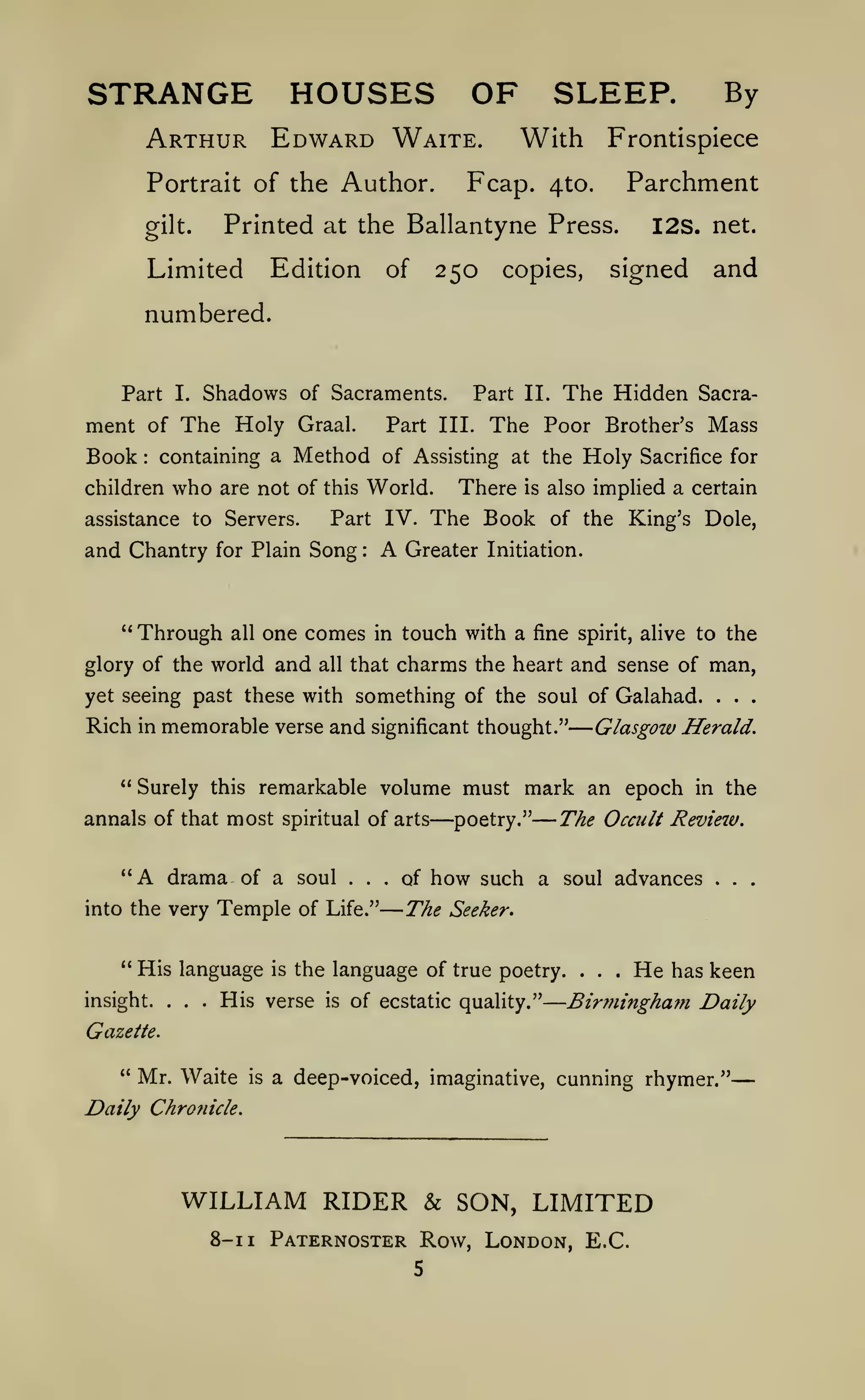 ——
—

—

—

STRANGE HOUSES OF SLEEP.
Arthur Edward Waite.

With Frontispiece

Fcap.

Portrait of the Author.

Parchment

4to.

Printed at the Ballantyne Press.

gilt.

Limited

Edition

250

of

By

I2S. net.

signed

and

The Hidden

Sacra-

copies,

numbered.

Part

I.

Shadows of Sacraments.

ment of The Holy

Book

:

containing a

who

children

Graal.

and Chantry

*'

Part III.

Method

Part IV.

for Plain

Through

Song

glory of the world

and

all

A

:

one comes

all

The Poor

in

that

There

Mass

Brother's

Holy

of Assisting at the

are not of this World.

assistance to Servers.

Part II.

Sacrifice for

also implied a certain

is

The Book

of the King's Dole,

Greater Initiation.

touch with a fine

spirit, alive

to the

charms the heart and sense of man,

yet seeing past these with something of the soul of Galahad.

Rich

*'

in

memorable verse and

annals of that most spiritual of arts

"A

drama of a soul ...

into the very

Temple

" His language
insight.

... His

is

of Life."

of

mark an epoch

—poetry."
how such

The

is

in the

a soul advances

.

Waite

is

of ecstatic quality."

.

.

.

He

has keen

a deep-voiced, imaginative, cunning rhymer."

WILLIAM RIDER & SON, LIMITED
1

.

Birmingham Daily

Daily Chronicle.

8-1

.

Seeker.

Gazette.

" Mr.

.

The Occult Revieiv.

the language of true poetry.

verse

.

Glasgow Herald.

significant thought."

Surely this remarkable volume must

.

Paternoster Row, London, E.G.

 