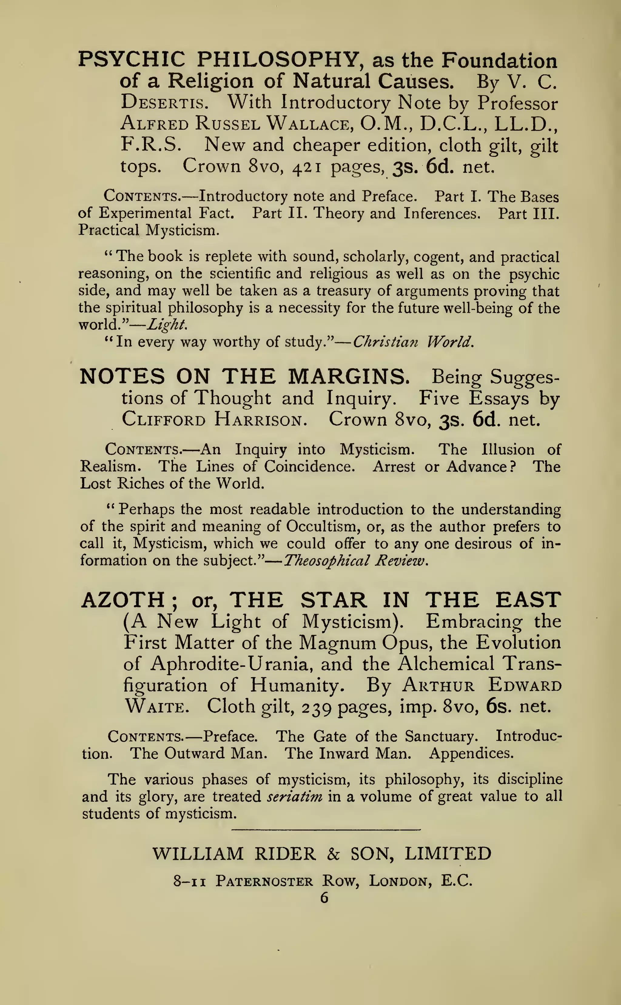 —

—

—

PSYCHIC PHILOSOPHY,

as the Foundation
of a Religion of Natural Causes. By V. C.
Desertis. With Introductory Note by Professor
Alfred Russel Wallace, O.M., D.C.L., LL.D.,
F.R.S. New and cheaper edition, cloth gilt, gilt

Crown

tops.

8vo, 421 pages, 3s. 6d. net.

—

Contents. Introductory note and Preface. Part I.
of Experimental Fact.
Part II. Theory and Inferences.
Practical Mysticism.
"

The Bases
Part III.

The book is replete with sound, scholarly, cogent, and practical
on the scientific and religious as well as on the psychic
and may well be taken as a treasury of arguments proving that

reasoning,
side,

the spiritual philosophy is a necessity for the future well-being of the
world." Light.
"In every way worthy of study." Christian World.

NOTES ON THE MARGINS.
tions of

Thought and

Clifford Harrison.

Being SuggesFive Essays by

Inquiry.
Crown 8vo, 3s. 6d. net.

—An

Inquiry into Mysticism.
The Illusion of
Realism. The Lines of Coincidence. Arrest or Advance? The
Lost Riches of the World,

Contents.

" Perhaps the most readable introduction to the understanding
of the spirit and meaning of Occultism, or, as the author prefers to
call it, Mysticism, which we could offer to any one desirous of information on the subject."
Theosophical Review.

AZOTH

;

or,

THE STAR

(A New Light

IN

of Mysticism).

THE EAST
Embracing the

Magnum

Opus, the Evolution
of Aphrodite- Urania, and the Alchemical Transfiguration of Humanity.
By Arthur Edward
Waite. Cloth gilt, 239 pages, imp. 8vo, 6s. net.
First Matter of the

—

Contents. Preface. The Gate of the Sanctuary. IntroducThe Outward Man. The Inward Man. Appendices.
tion.

The
and

its

various phases of mysticism,
glory, are treated seriatim in

its

philosophy,

its

students of mysticism.

WILLIAM RIDER & SON, LIMITED
8-1 1 Paternoster Row, London, E.C.
6

discipline

a volume of great value to

all

 