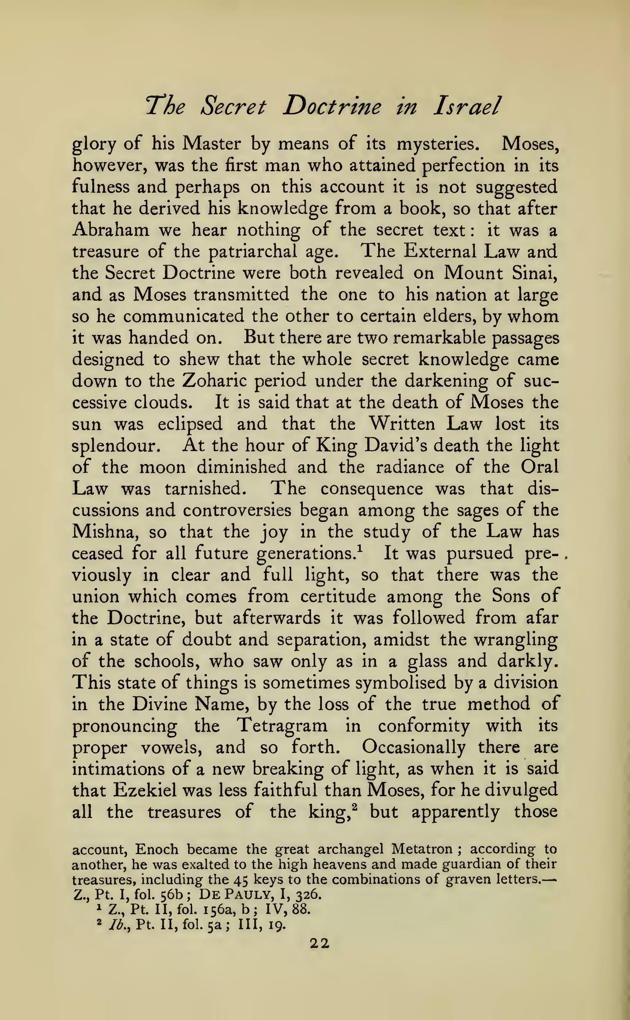 —

Doctrine in Israel

T*he Secret

glory of his Master by means of its mysteries.
Moses,
however, was the first man who attained perfection in its
fulness and perhaps on this account it is not suggested
that he derived his knowledge from a book, so that after
Abraham we hear nothing of the secret text it was a
The External Law and
treasure of the patriarchal age.
the Secret Doctrine were both revealed on Mount Sinai,
and as Moses transmitted the one to his nation at large
so he communicated the other to certain elders, by whom
But there are two remarkable passages
it was handed on.
designed to shew that the whole secret knowledge came
down to the Zoharic period under the darkening of successive clouds.
It is said that at the death of Moses the
sun was eclipsed and that the Written Law lost its
At the hour of King David's death the light
splendour.
of the moon diminished and the radiance of the Oral
:

Law was

The

consequence was that discussions and controversies began among the sages of the
Mishna, so that the joy in the study of the Law has
ceased for all future generations.^
It was pursued pretarnished.

viously in clear and full light, so that there was the
union which comes from certitude among the Sons of

the Doctrine, but afterwards it was followed from afar
in a state of doubt and separation, amidst the wrangling
of the schools, who saw only as in a glass and darkly.

of things is sometimes symbolised by a division
in the Divine Name, by the loss of the true method of
pronouncing the Tetragram in conformity with its
Occasionally there are
proper vowels, and so forth.
intimations of a new breaking of light, as when it is said
that Ezekiel was less faithful than Moses, for he divulged
all the treasures of the king,^ but apparently those

This

state

according to
account, Enoch became the great archangel Metatron
another, he was exalted to the high heavens and made guardian of their
treasures, including the 45 keys to the combinations of graven letters.
;

Z., Pt. I, fol.
^ Z.,
2

56b

;

De Pauly,

Pt. II, fol. 156a,

/^., Pt. II, fol.

I,

b; IV,

5a; III,

326.
88.

19.

22

 