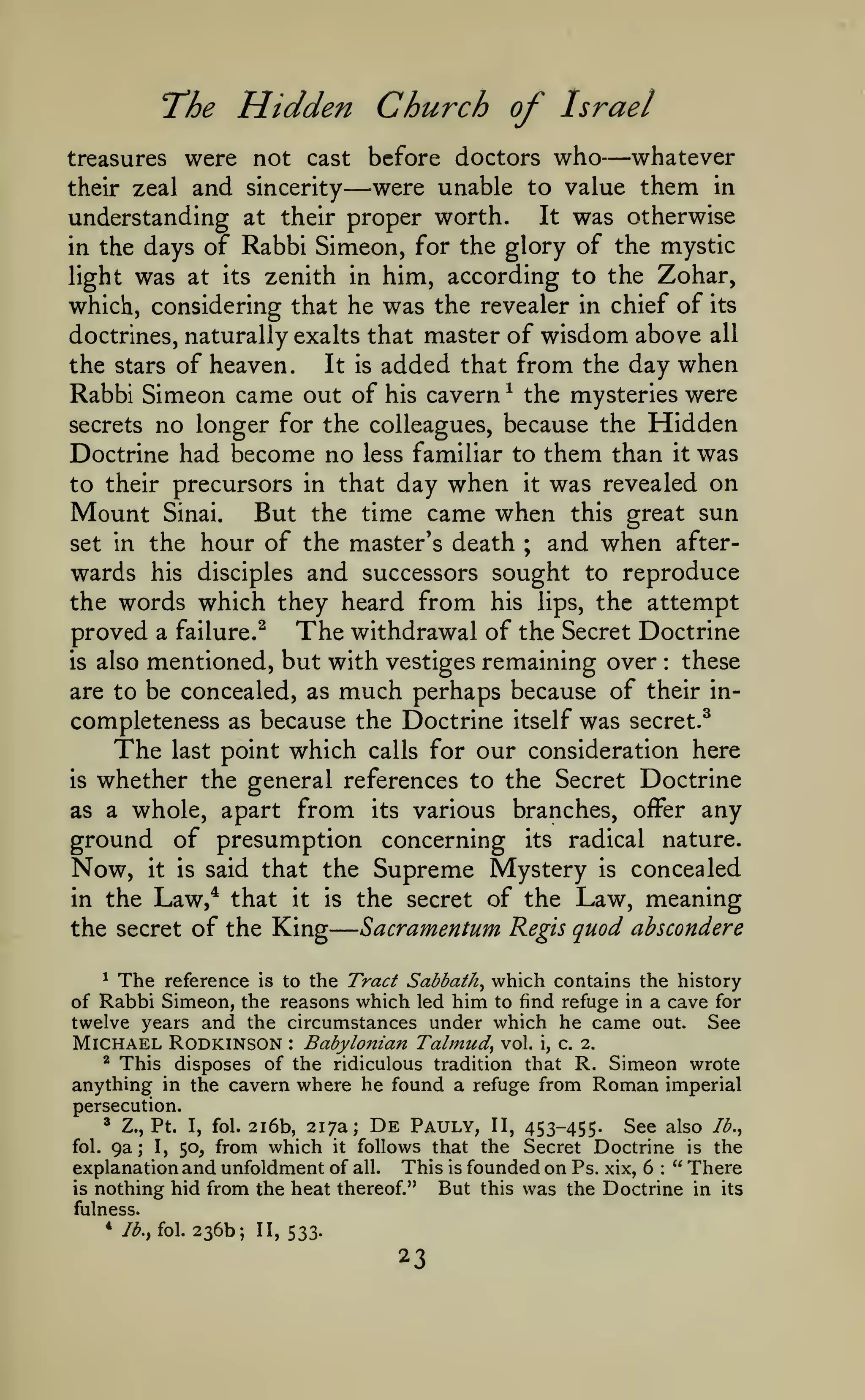 —

e

The Hidden Church of Israel

—

were not cast before doctors who whatever
were unable to value them in
their zeal and sincerity
It was otherwise
understanding at their proper worth.
in the days of Rabbi Simeon, for the glory of the mystic
light was at its zenith in him, according to the Zohar,
which, considering that he was the revealer in chief of its
doctrines, naturally exalts that master of wisdom above all
the stars of heaven.
It is added that from the day when
Rabbi Simeon came out of his cavern ^ the mysteries were
secrets no longer for the colleagues, because the Hidden
Doctrine had become no less familiar to them than it was
to their precursors in that day when it was revealed on
Mount Sinai. But the time came when this great sun
set in the hour of the master's death ; and when afterwards his disciples and successors sought to reproduce
the words which they heard from his lips, the attempt
proved a failure.^ The withdrawal of the Secret Doctrine
these
is also mentioned, but with vestiges remaining over
are to be concealed, as much perhaps because of their incompleteness as because the Doctrine itself was secret.^
The last point which calls for our consideration here
is whether the general references to the Secret Doctrine
as a whole, apart from its various branches, ofFer any
ground of presumption concerning its radical nature.
treasures

—

:

Now,

it is

Supreme Mystery is concealed
the secret of the Law, meaning

said that the

Law,^ that it is
Sacramentum Regis quod absconder
the secret of the King
in the

* The reference is to the Tract Sabbath^ which contains the history
of Rabbi Simeon, the reasons which led him to find refuge in a cave for
twelve years and the circumstances under which he came out. See

Michael Rodkinson

Babylonian Talmud, vol. i, c. 2.
This disposes of the ridiculous tradition that R. Simeon wrote
anything in the cavern where he found a refuge from Roman imperial
:

^

persecution.

2i6b, 217a; De Pauly, II, 453-455. See also Ib.^
from which it follows that the Secret Doctrine is the
explanation and unfoldment of all. This is founded on Ps. xix, 6 " There
is nothing hid from the heat thereof."
But this was the Doctrine in its
^

fol.

Z., Pt.

9a

;

I,

I,

fol.

50,

:

fulness.

*/^.,

fol.

236b; 11,533.

23

 