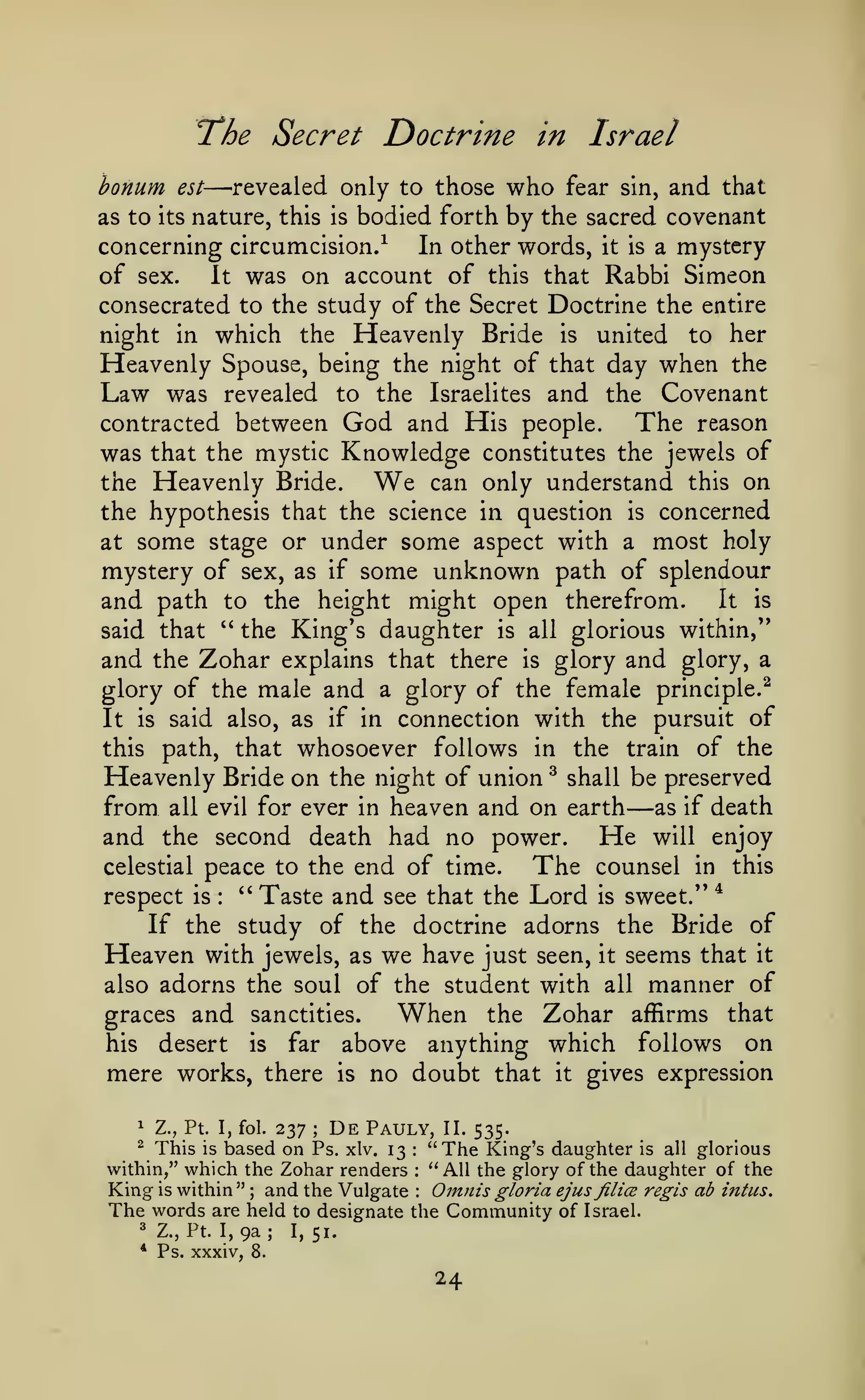 "The Secret
bonum

Doctrine in Israel

—revealed only to those who

est

fear sin,

and that

bodied forth by the sacred covenant
concerning circumcision.^
In other words, it is a mystery
of sex.
It was on account of this that Rabbi Simeon
consecrated to the study of the Secret Doctrine the entire
night in which the Heavenly Bride is united to her
Heavenly Spouse, being the night of that day when the
Law was revealed to the Israelites and the Covenant
contracted between God and His people.
The reason
was that the mystic Knowledge constitutes the jewels of
can only understand this on
the Heavenly Bride.
the hypothesis that the science in question is concerned
at some stage or under some aspect with a most holy
mystery of sex, as if some unknown path of splendour
It is
and path to the height might open therefrom.
" the King's daughter is all glorious within,"
said that
and the Zohar explains that there is glory and glory, a
glory of the male and a glory of the female principle.^
It is said also, as if in connection with the pursuit of
this path, that whosoever follows in the train of the
Heavenly Bride on the night of union ^ shall be preserved
from all evil for ever in heaven and on earth as if death
and the second death had no power. He will enjoy
celestial peace to the end of time.
The counsel in this
*
''
respect is
Taste and see that the Lord is sweet."
If the study of the doctrine adorns the Bride of
Heaven with jewels, as we have just seen, it seems that it
also adorns the soul of the student with all manner of

as to its nature, this

is

We

—

:

When

Zohar affirms that
his desert is far above anything which follows on
mere works, there is no doubt that it gives expression

graces and sanctities.

the

237 De Pauly, II. 535.
This is based on Ps. xlv. 13 "The King's daughter is all glorious
within," which the Zohar renders "All the glory of the daughter of the
King is within " and the Vulgate Oinnis gloria ejus filicB regis ab intus.
The words are held to designate the Community of Israel.
^ Z.,Pt. 1,9a;
1,51.
1

Z., Pt. I, fol.

^

;

:

:

;

*

:

Ps. xxxiv, 8.

24

 