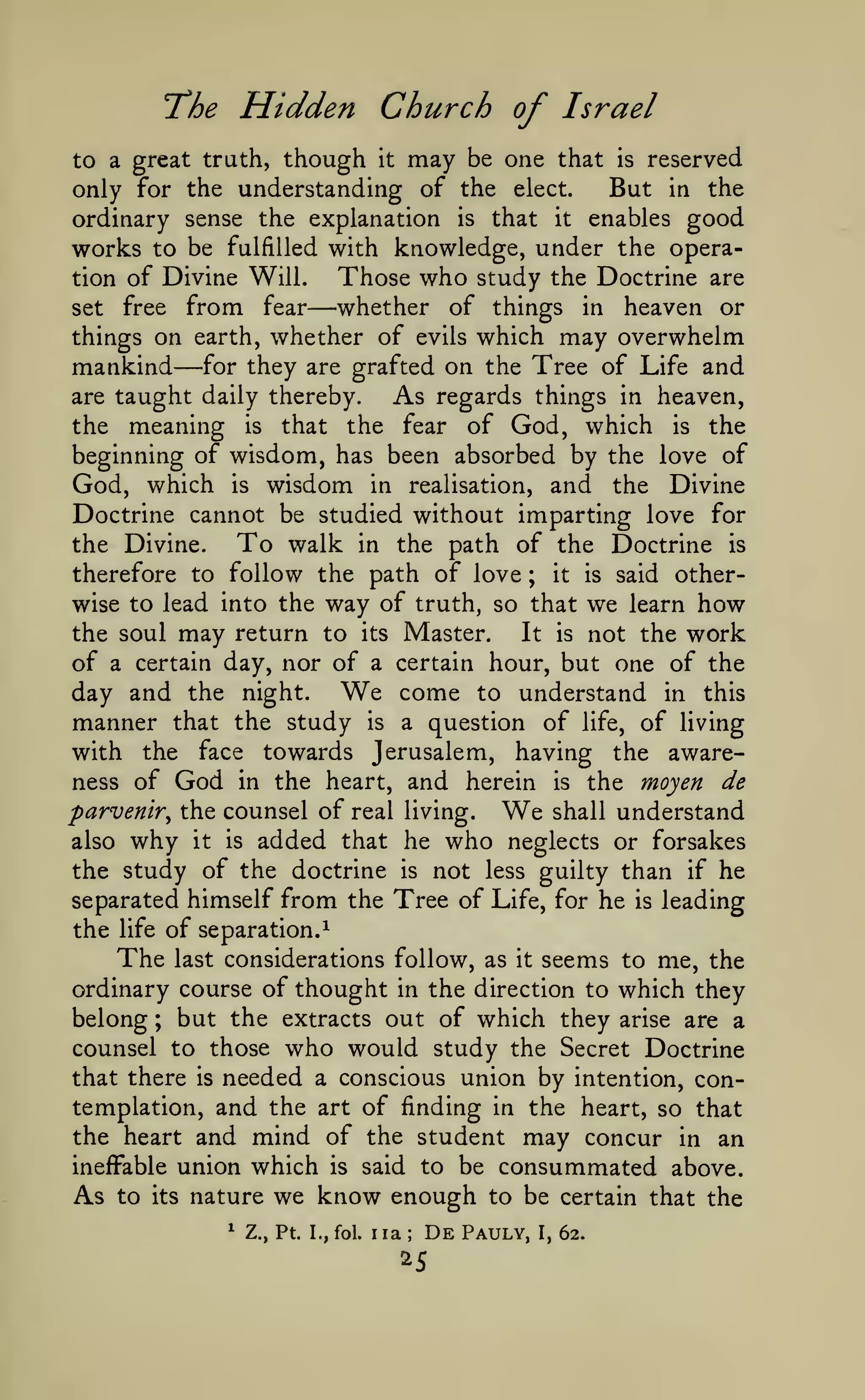 Hidden Church of Israel

"The

to a great truth, though it may be one that
only for the understanding of the elect.

reserved
But in the
is

ordinary sense the explanation is that it enables good
works to be fulfilled with knowledge, under the operaThose who study the Doctrine are
tion of Divine Will.
whether of things in heaven or
set free from fear
things on earth, whether of evils which may overwhelm
mankind for they are grafted on the Tree of Life and
are taught daily thereby.
As regards things in heaven,
the meaning is that the fear of God, which is the
beginning of wisdom, has been absorbed by the love of
God, which is wisdom in realisation, and the Divine
Doctrine cannot be studied without imparting love for
To walk in the path of the Doctrine is
the Divine.
therefore to follow the path of love ; it is said otherwise to lead into the way of truth, so that we learn how
It is not the work
the soul may return to its Master.
of a certain day, nor of a certain hour, but one of the
come to understand in this
day and the night.
manner that the study is a question of life, of living
with the face towards Jerusalem, having the awareness of God in the heart, and herein is the moyen de
parvenir^ the counsel of real living.
shall understand
also why it is added that he who neglects or forsakes
the study of the doctrine is not less guilty than if he
separated himself from the Tree of Life, for he is leading
the life of separation.^

—

—

We

We

The

seems to me, the
ordinary course of thought in the direction to which they
belong ; but the extracts out of which they arise are a
counsel to those who would study the Secret Doctrine
that there is needed a conscious union by intention, contemplation, and the art of finding in the heart, so that
the heart and mind of the student may concur in an
ineffable union which is said to be consummated above.

As

to

last considerations follow, as

its

we know enough to be
Z., Pt. I., fol. iia
De Pauly, I,

nature
^

it

;

25

certain that the
62.

 
