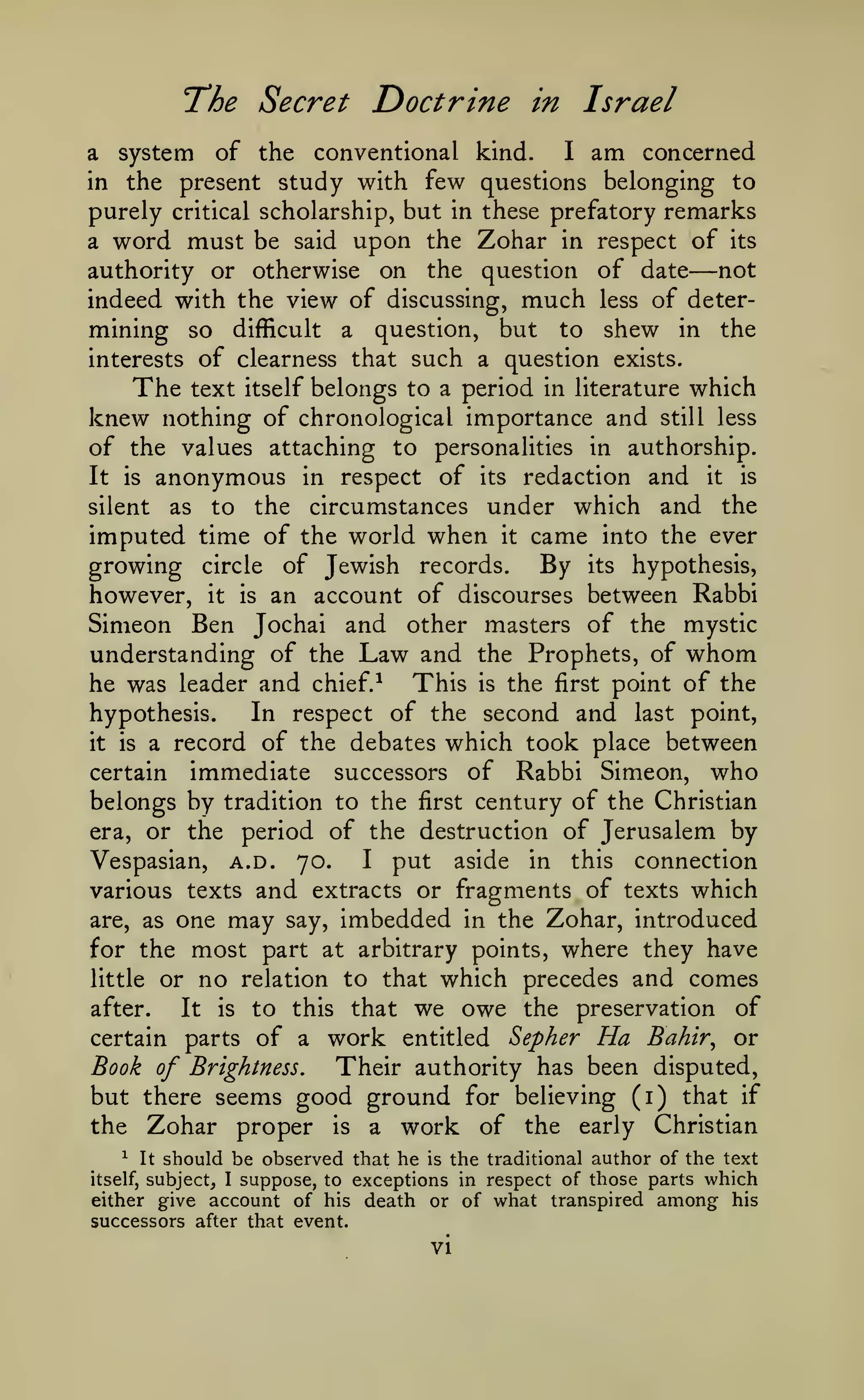The Secret Doctrine

in

Israel

I am concerned
of the conventional kind.
in the present study with few questions belonging to
purely critical scholarship, but in these prefatory remarks
a word must be said upon the Zohar in respect of its
not
authority or otherwise on the question of date
indeed with the view of discussing, much less of determining so difficult a question, but to shew in the
interests of clearness that such a question exists.
The text itself belongs to a period in literature which
knew nothing of chronological importance and still less
of the values attaching to personalities in authorship.
It is anonymous in respect of its redaction and it is
silent as to the circumstances under which and the
imputed time of the world when it came into the ever
growing circle of Jewish records. By its hypothesis,
however, it is an account of discourses between Rabbi
Simeon Ben Jochai and other masters of the mystic
understanding of the Law and the Prophets, of whom
he was leader and chief.^ This is the first point of the
In respect of the second and last point,
hypothesis.
it is a record of the debates which took place between
certain immediate successors of Rabbi Simeon, who
belongs by tradition to the first century of the Christian
era, or the period of the destruction of Jerusalem by
I put
aside in this connection
Vespasian, a.d. 70.
various texts and extracts or fragments of texts which
are, as one may say, imbedded in the Zohar, introduced
for the most part at arbitrary points, where they have
little or no relation to that which precedes and comes
after.
It is to this that we owe the preservation of
certain parts of a work entitled Sepher Ha Bahir^ or
Book of Brightness.
Their authority has been disputed,
but there seems good ground for believing (i) that if
the Zohar proper is a work of the early Christian

a

system

—

should be observed that he is the traditional author of the text
I suppose, to exceptions in respect of those parts which
either give account of his death or of what transpired among his
successors after that event.
^

itself,

It

subject,

vi

 