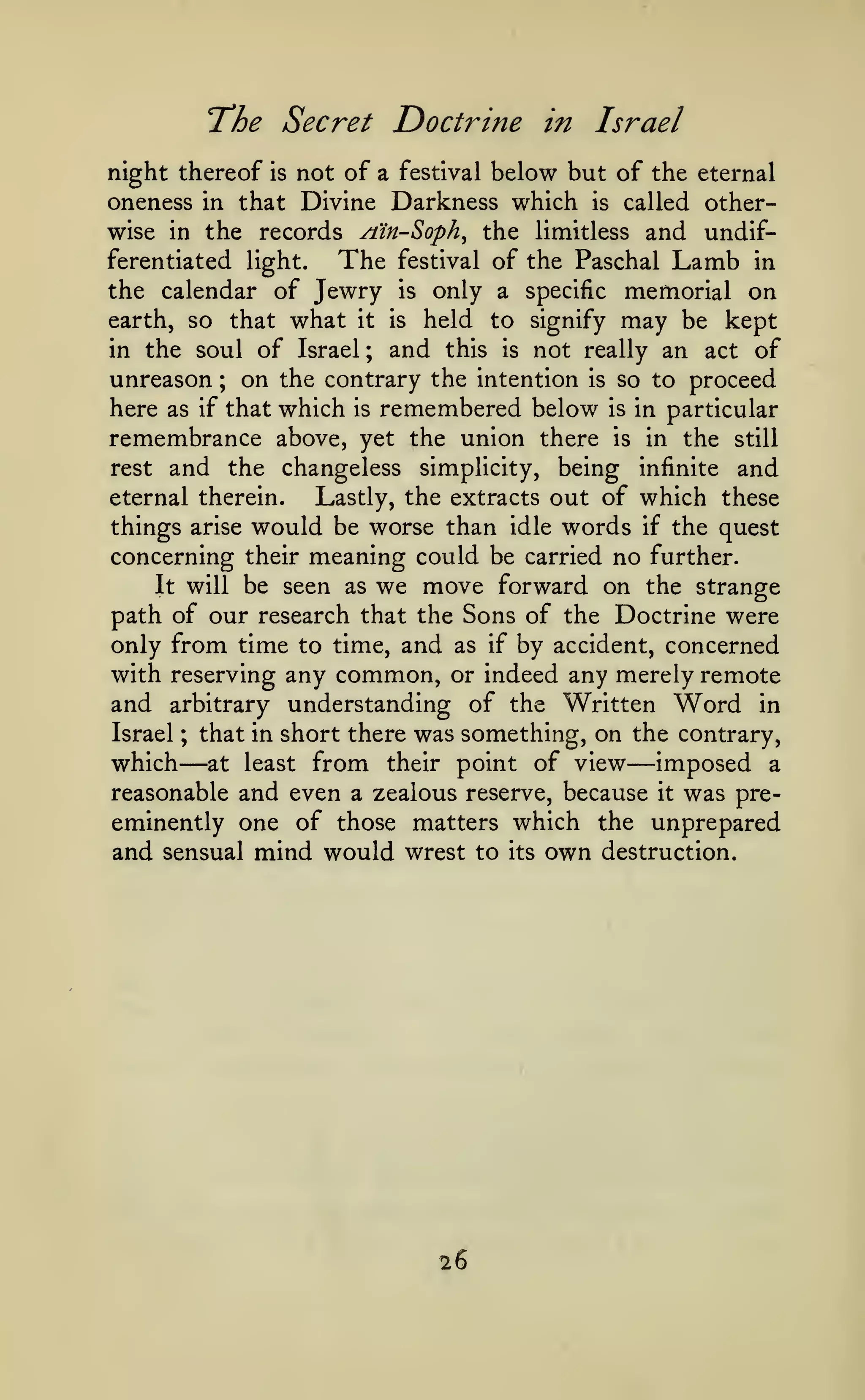 The Secret Doctrine

in Israel

night thereof is not of a festival below but of the eternal
oneness in that Divine Darkness which is called otherwise in the records /iin-Soph^ the limitless and undifferentiated light.
The festival of the Paschal Lamb in
the calendar of Jewry is only a specific memorial on
earth, so that what it is held to signify may be kept
in the soul of Israel ; and this is not really an act of
unreason ; on the contrary the intention is so to proceed
here as if that which is remembered below is in particular
remembrance above, yet the union there is in the still
rest and the changeless simplicity, being infinite and
eternal therein.
Lastly, the extracts out of which these
things arise would be worse than idle words if the quest
concerning their meaning could be carried no further.
It will be seen as we move forward on the strange
path of our research that the Sons of the Doctrine were
only from time to time, and as if by accident, concerned
with reserving any common, or indeed any merely remote
and arbitrary understanding of the Written Word in
Israel ; that in short there was something, on the contrary,
which at least from their point of view imposed a
reasonable and even a zealous reserve, because it was preeminently one of those matters which the unprepared
and sensual mind would wrest to its own destruction.

—

—

26

 