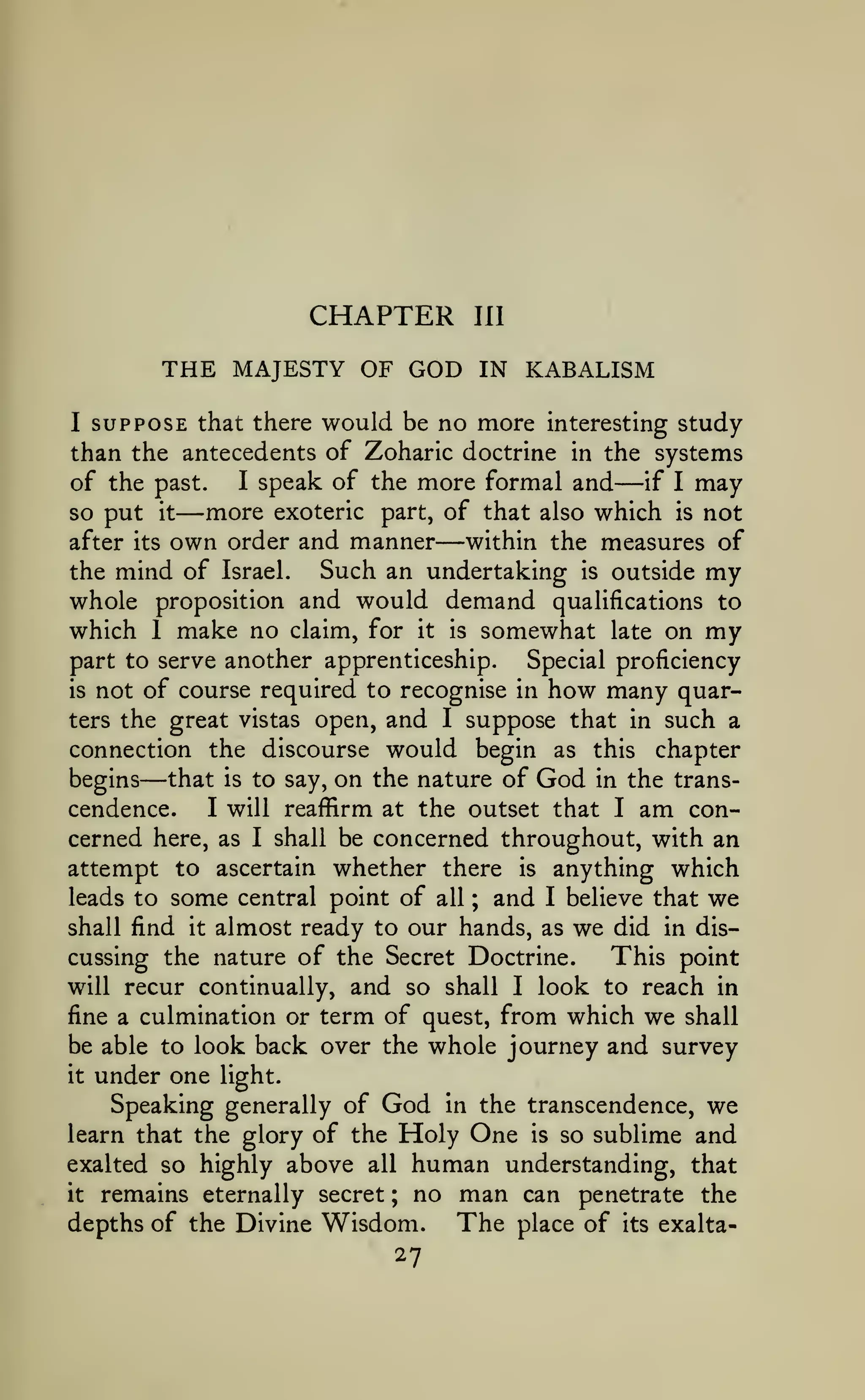 CHAPTER
THE MAJESTY OF GOD
I

III

IN KABALISM

SUPPOSE that there would be no more interesting study

than the antecedents of Zoharic doctrine in the systems
I speak of the more formal and
of the past.
if I may
more exoteric part, of that also which is not
so put it
within the measures of
after its own order and manner
Such an undertaking is outside my
the mind of Israel.

—

—

—

whole proposition and would demand qualifications to
which 1 make no claim, for it is somewhat late on my
part to serve another apprenticeship.

Special proficiency

not of course required to recognise in how many quarters the great vistas open, and I suppose that in such a
connection the discourse would begin as this chapter
begins that is to say, on the nature of God in the transI will reaffirm at the outset that I am concendence.
cerned here, as I shall be concerned throughout, with an
attempt to ascertain whether there is anything which
leads to some central point of all ; and I believe that we
shall find it almost ready to our hands, as we did in disThis point
cussing the nature of the Secret Doctrine.
will recur continually, and so shall I look to reach in
fine a culmination or term of quest, from which we shall
be able to look back over the whole journey and survey
is

—

under one light.
Speaking generally of God in the transcendence, we
learn that the glory of the Holy One is so sublime and
exalted so highly above all human understanding, that
it remains eternally secret ; no man can penetrate the
depths of the Divine Wisdom.
The place of its exaltait

27

 