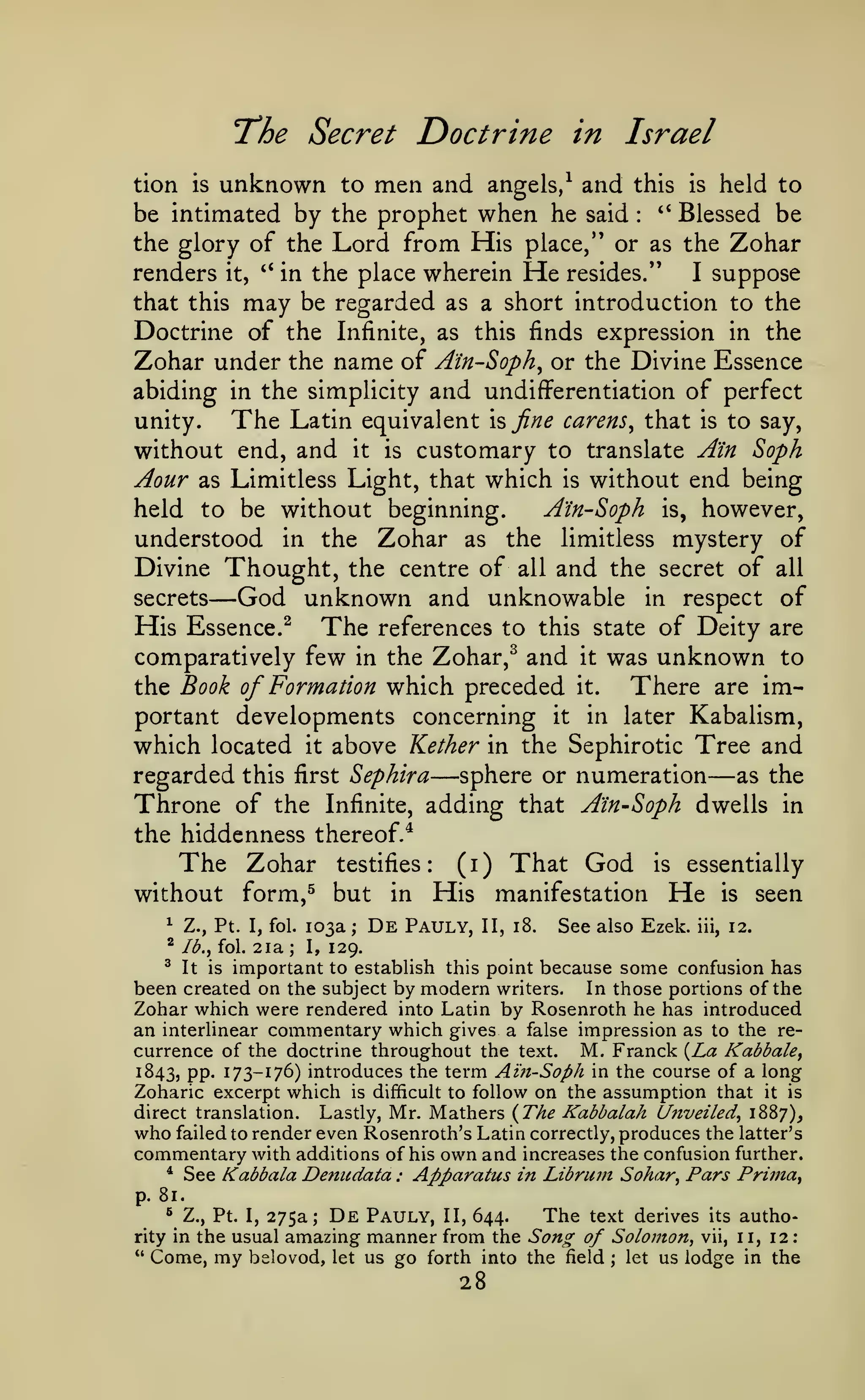 :

The Secret Doctrine
unknown

Israel

in

men and

angels/ and this is held to
be intimated by the prophet when he said '* Blessed be
the glory of the Lord from His place," or as the Zohar
renders it, '* in the place wherein He resides."
I suppose
that this may be regarded as a short introduction to the
Doctrine of the Infinite, as this finds expression in the
Zohar under the name of Ain-Soph^ or the Divine Essence
abiding in the simplicity and undifferentiation of perfect
The Latin equivalent % fine carens^ that is to say,
unity.
without end, and it is customary to translate Ain Soph
tion

is

to

:

Aour

without end being
A'in-Soph is, however,
held to be without beginning.
understood in the 7jO)2^t as the limitless mystery of
Divine Thought, the centre of all and the secret of all
secrets
God unknown and unknowable in respect of
His Essence.^ The references to this state of Deity are
comparatively few in the Zohar,^ and it was unknown to
the Book of Formation which preceded it.
There are important developments concerning it in later Kabalism,
which located it above Kether in the Sephirotic Tree and
regarded this first Sephira sphere or numeration as the
Throne of the Infinite, adding that Ain-Soph dwells in
the hiddenness thereof.*
as Limitless Light, that

which

is

—

—

The Zohar

testifies:

without form,^ but

in

—

(i)

That God

His manifestation

is

essentially

He

is

seen

103a De Pauly, II, 18. See also Ezek. iii, 12.
2ia; I, 129.
^ It is important to establish this point because some confusion has
been created on the subject by modern writers. In those portions of the
Zohar which were rendered into Latin by Rosenroth he has introduced
an interlinear commentary which gives a false impression as to the recurrence of the doctrine throughout the text. M. Franck {La Kabbah^
1843, PP' ^11~^1^) introduces the term Aift-Soph in the course of a long
Zoharic excerpt which is difficult to follow on the assumption that it is
direct translation. Lastly, Mr. Mathers {The Kabbalah Unveiled^ 1887),
who failed to render even Rosenroth's Latin correctly, produces the latter's
commentary with additions of his own and increases the confusion further.
* See Kabbala Denudata : Apparatus in Librum Sohar^ Pars Prima^
^

Z., Pt. I, fol.

^

Ib.yioX.

;

p. 81.

The text derives its autho275a; De Pauly, II, 644.
the usual amazing manner from the Sonor of Solomon, vii, 11, 12
Come, my belovod, let us go forth into the field let us lodge in the
^

Z., Pt. I,

rity in
*'

;

28

 