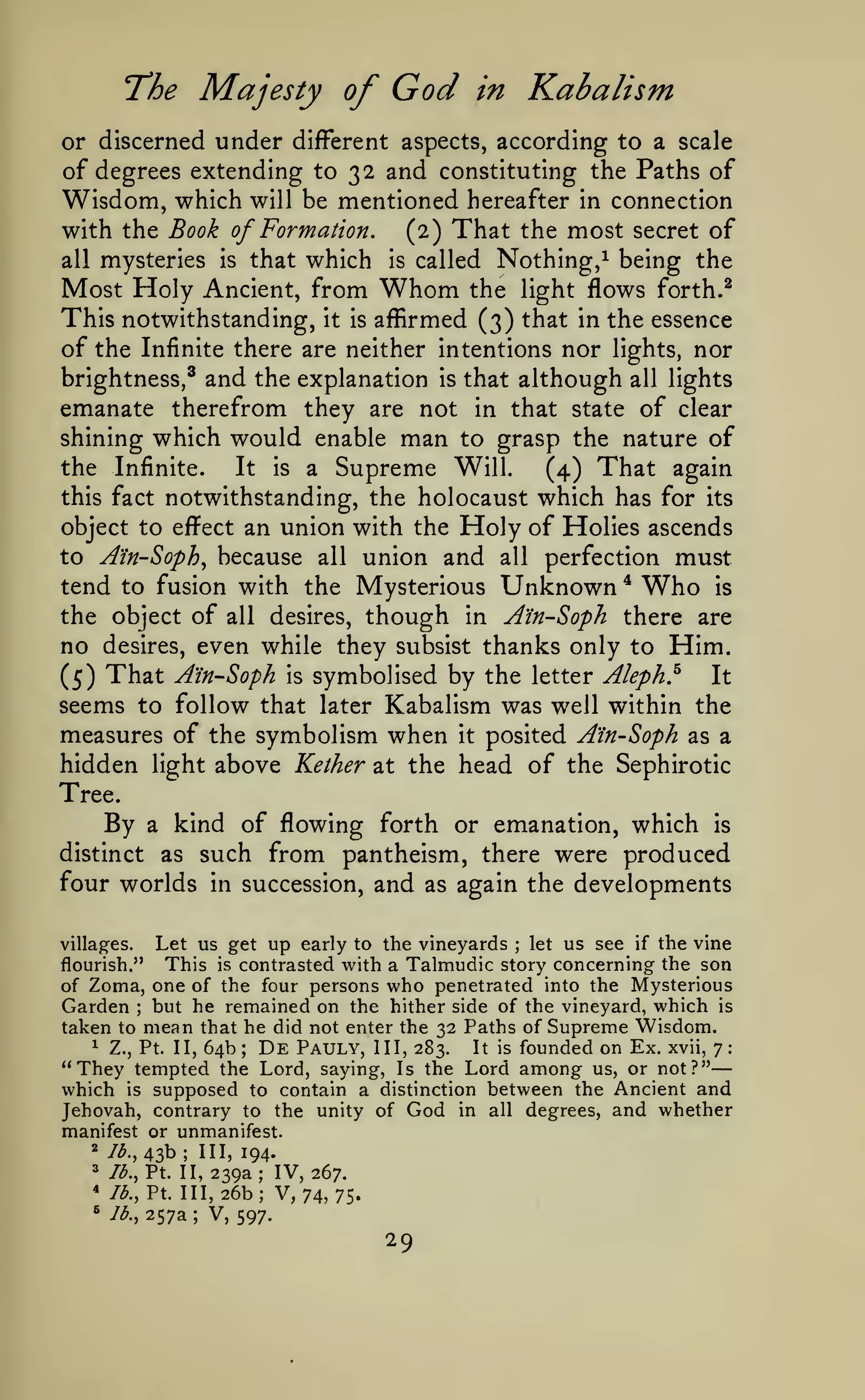 —
Majesty of

T^he

God

Kabalism

in

or discerned under different aspects, according to a scale
of degrees extending to 32 and constituting the Paths of

Wisdom, which

mentioned hereafter in connection
with the Book of Formation.
(2) That the most secret of
all mysteries is that which is called Nothing,^ being the
Most Holy Ancient, from Whom the light flows forth.^
This notwithstanding, it is affirmed (3) that in the essence
of the Infinite there are neither intentions nor lights, nor
brightness,^ and the explanation is that although all lights
emanate therefrom they are not in that state of clear
shining which would enable man to grasp the nature of
will be

the Infinite.
It is a Supreme Will.
(4) That again
this fact notwithstanding, the holocaust which has for its
object to effect an union with the Holy of Holies ascends
to Ain-Soph, because all union and all perfection

must

tend to fusion with the Mysterious Unknown * Who is
the object of all desires, though in A'in-Soph there are
no desires, even while they subsist thanks only to Him.
It
(5) That A'in-Soph is symbolised by the letter Aleph.^
seems to follow that later Kabalism was well within the
measures of the symbolism when it posited A'in-Soph as a
hidden light above Kether at the head of the Sephirotic
Tree.
By a kind of flowing forth or emanation, which is
distinct as such from pantheism, there were produced
four worlds in succession, and as again the developments
Let us get up early to the vineyards let us see if the vine
This is contrasted with a Talmudic story concerning the son
of Zoma, one of the four persons who penetrated into the Mysterious
Garden but he remained on the hither side of the vineyard, which is
taken to mean that he did not enter the 32 Paths of Supreme Wisdom.
1 Z., Pt. II, 64b; De Pauly, III, 283.
It is founded on Ex. xvii, 7:
"They tempted the Lord, saying, Is the Lord among us, or not?"
which is supposed to contain a distinction between the Ancient and
Jehovah, contrary to the unity of God in all degrees, and whether

villag^es.

;

flourish."

;

manifest or unmanifest.

43b

2

lb.,

3

lb., Pt. II,

*
^

;

III, 194.

239a; IV, 267.
Ib.,Vi. 111,26b; V, 74, 75.
lb., 257a ; V, 597.

29

 