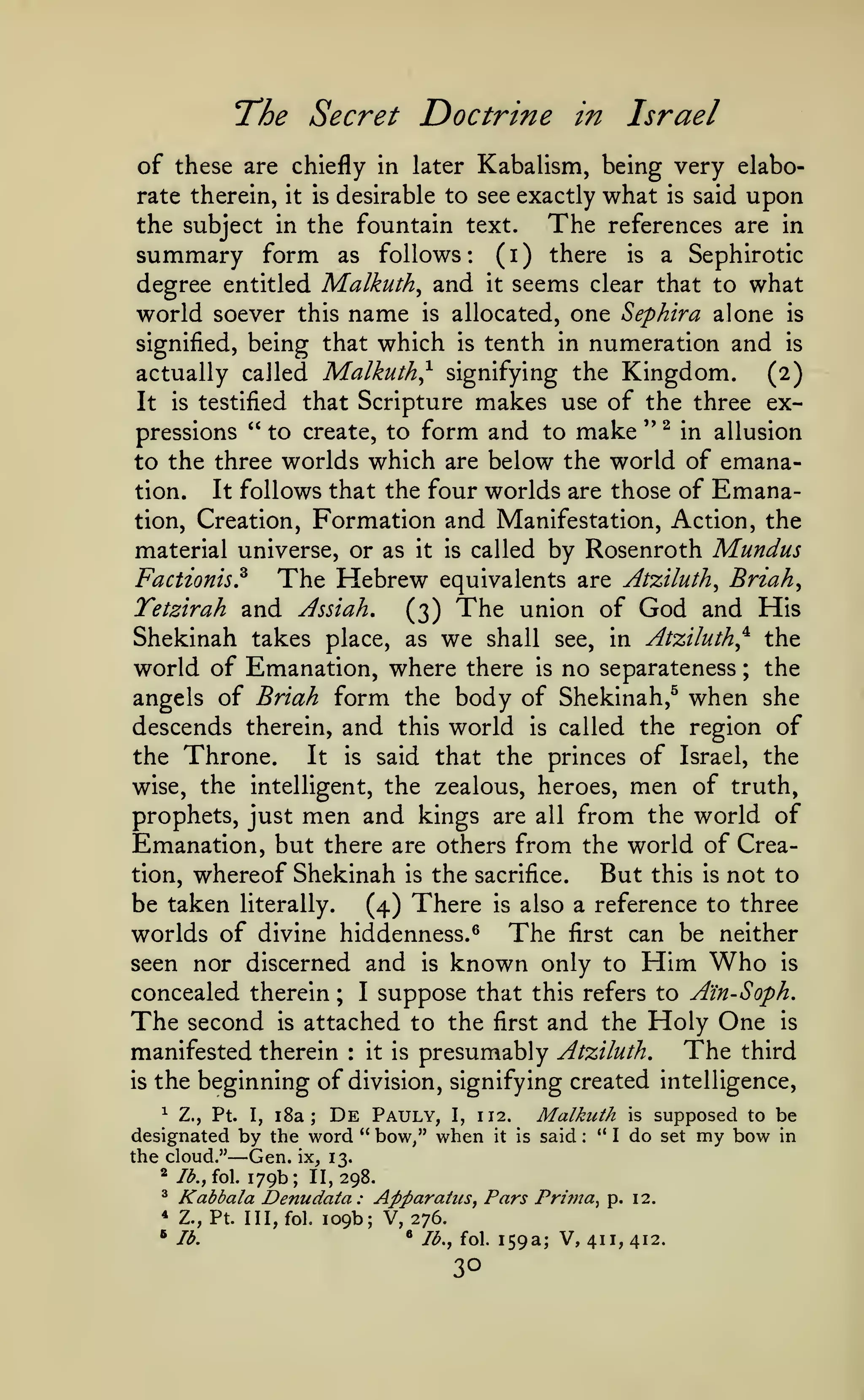 The Secret Doctrine
of these are chiefly
rate therein,

it is

Israel

in

Kabalism, being very elabo-

in later

desirable to see exactly

what

is

said

upon

The references are in
the subject in the fountain text.
summary form as follows ( i ) there is a Sephirotic
degree entitled Malkuth^ and it seems clear that to what
world soever this name is allocated, one Sephira alone is
signified, being that which is tenth in numeration and is
actually called Malkuth^ signifying the Kingdom.
(2)
It is testified that Scripture makes use of the three expressions " to create, to form and to make '' ^ in allusion
:

to the three worlds which are below the world of emanaIt follows that the four worlds are those of Emanation.
tion, Creation, Formation and Manifestation, Action, the
material universe, or as
Factionis?

it is

The Hebrew

TetBtrah and Assiah,

called

by Rosenroth Mundus

equivalents are Atziluth^ Briah^

(3)

The

union of

God and His

Shekinah takes place, as we shall see, in Atziluth^^ the
world of Emanation, where there is no separateness the
angels of Briah form the body of Shekinah,^ when she
descends therein, and this world is called the region of
the Throne.
It is said that the princes of Israel, the
wise, the intelligent, the zealous, heroes, men of truth,
prophets, just men and kings are all from the world of
Emanation, but there are others from the world of Creation, whereof Shekinah is the sacrifice.
But this is not to
be taken literally.
(4) There is also a reference to three
worlds of divine hiddenness.^ The first can be neither
seen nor discerned and is known only to Him Who is
concealed therein ; I suppose that this refers to Ain-Soph.
The second is attached to the first and the Holy One is
The third
manifested therein it is presumably Atziluth,
is the beginning of division, signifying created intelligence,
;

:

^ Z., Pt. I, i8a
De Pauly, I, 112.
designated by the word " bow/' when it
the cloud." Gen. ix, 13.
* Ib.,io. 179b; 11,298.

Malkuth

;

—

^

Kabbala Denudata

*

Z., Pt. III,fol.

^ lb.

is

said

:

"

I

is

do

supposed to be
set

: Apparatus, Pars Pri??ta^ p. 12.
109b; V, 276.
• lb., fol. 159a; V,
411, 412.

30

my bow

in

 