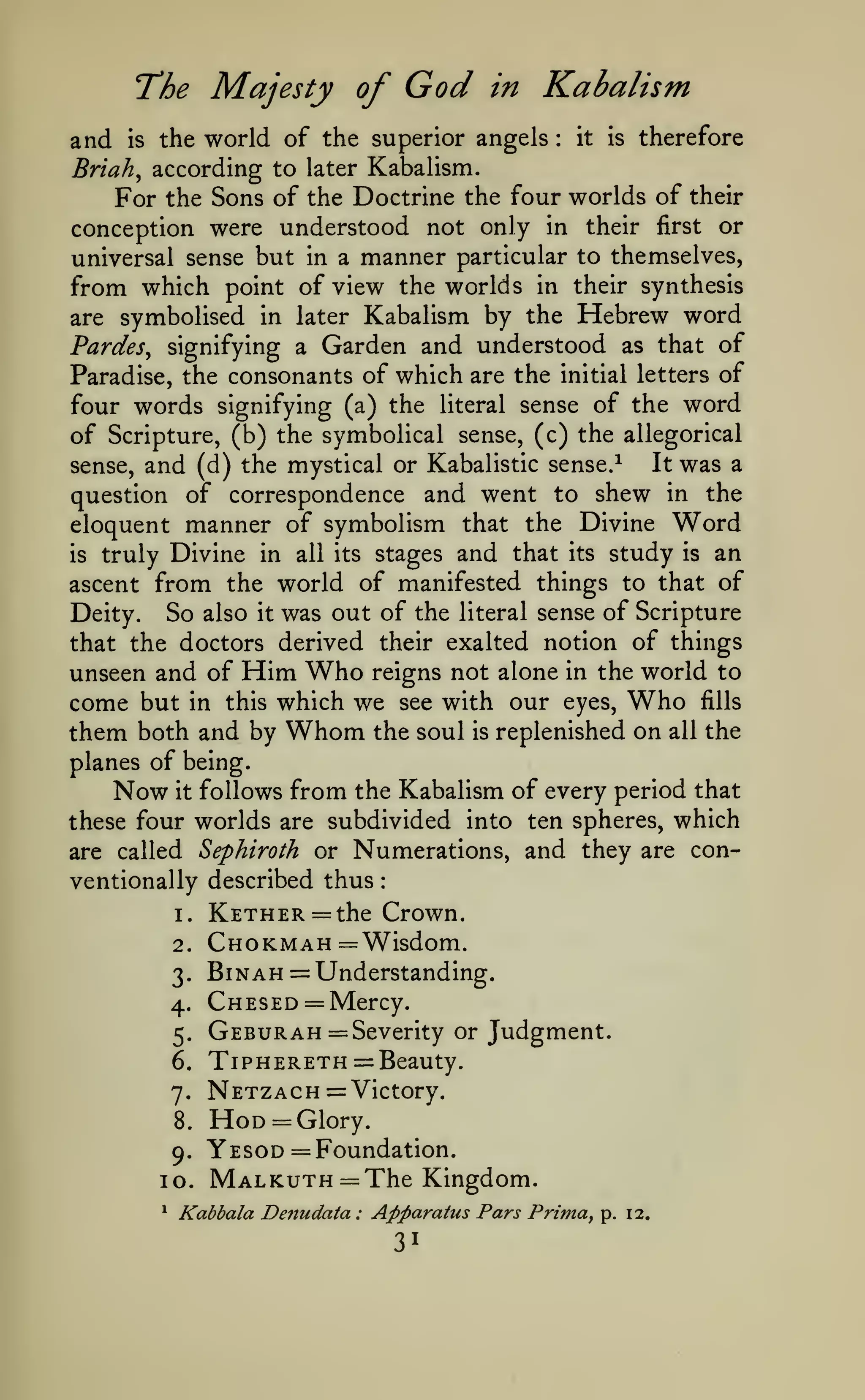 :

The Majesty of

God

in

Kabalism

the world of the superior angels it is therefore
Briah^ according to later Kabalism.
For the Sons of the Doctrine the four worlds of their
conception were understood not only in their first or
universal sense but in a manner particular to themselves,
from which point of view the worlds in their synthesis

and

IS

:

by the Hebrew word
FardeSy signifying a Garden and understood as that of
Paradise, the consonants of which are the initial letters of
four words signifying (a) the literal sense of the word
of Scripture, (b) the symbolical sense, (c) the allegorical
It was a
sense, and (d) the mystical or Kabalistic sense.^
question of correspondence and went to shew in the
eloquent manner of symbolism that the Divine Word
is truly Divine in all its stages and that its study is an
ascent from the world of manifested things to that of
Deity. So also it was out of the literal sense of Scripture
that the doctors derived their exalted notion of things
unseen and of Him Who reigns not alone in the world to
come but in this which we see with our eyes, Who fills
them both and by Whom the soul is replenished on all the
are symbolised in later Kabalism

planes of being.
Now it follows from the Kabalism of every period that
these four worlds are subdivided into ten spheres, which
are called Sephiroth or Numerations, and they are conventionally described thus
1.

KETHER = the Crown.

2.

Chokmah = Wisdom.

6.

BiNAH = Understanding.
Chesed = Mercy.
Gebur AH = Severity or Judgment.
TiPHERETH = Beauty.

7.

Netzach= Victory.

3.

4.
5.

8.

9.

10.
*

Hod = Glory.
Yesod = Foundation.
Malkuth = The Kingdom.

Kabbala Denudata

:

Apparatus Pars Primay

31

p. 12.

 