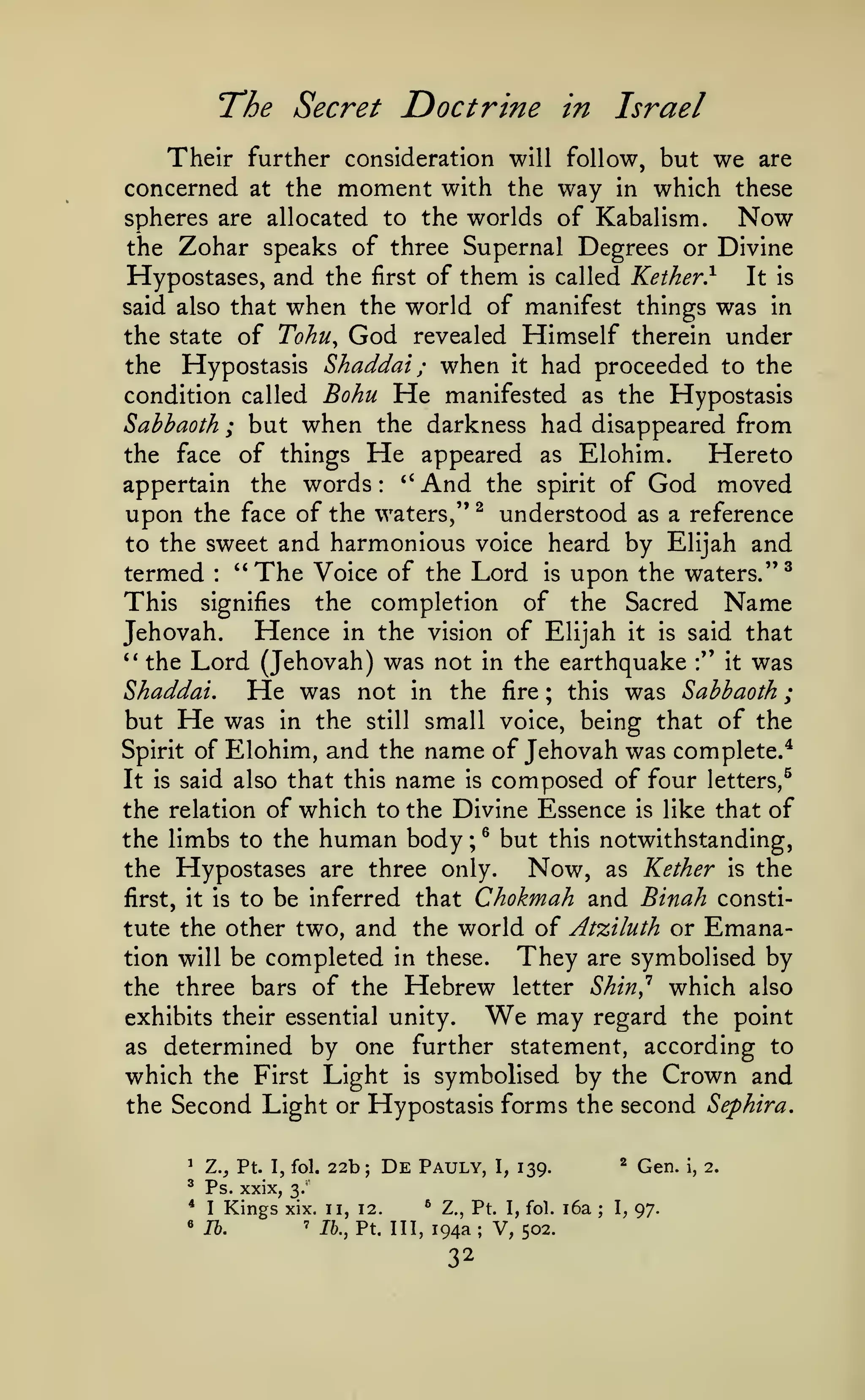 ;

The Secret Doctrine

Israel

in

Their further consideration will follow, but we are
concerned at the moment with the way in which these
spheres are allocated to the worlds of Kabalism.
Now
the Zohar speaks of three Supernal Degrees or Divine
Hypostases, and the first of them is called Kether} It is
said also that when the world of manifest things was in
the state of Tohu^ God revealed Himself therein under
the Hypostasis Shaddai ; when it had proceeded to the
condition called Bohu He manifested as the Hypostasis
Sabhaoth ; but when the darkness had disappeared from
the face of things He appeared as Elohim.
Hereto
*'
And the spirit of God moved
appertain the words
upon the face of the waters," ^ understood as a reference
to the sweet and harmonious voice heard by Elijah and
termed "The Voice of the Lord is upon the waters."^
This signifies the completion of the Sacred Name
Hence in the vision of Elijah it is said that
Jehovah.
'*
the Lord (Jehovah) was not in the earthquake :" it was
Shaddai.
He was not in the fire ; this was Sabbaoth
but He was in the still small voice, being that of the
Spirit of Elohim, and the name of Jehovah was complete.^
It is said also that this name is composed of four letters,^
the relation of which to the Divine Essence is like that of
:

:

the limbs to the human body ; ^ but this notwithstanding,
the Hypostases are three only.
Now, as Kether is the
first, it is to be inferred that Chokmah and Binah constitute the other two, and the world of Atziluth or

They

tion will be completed in these.

Hebrew

Emana-

are symbolised

by

Shin^ which also
may regard the point
exhibits their essential unity.
as determined by one further statement, according to
which the First Light is symbolised by the Crown and
the Second Light or Hypostasis forms the second Sephira.

the three bars of the

letter

We

'

Z., Pt. I, fol.

^

Ps. xxix,

*

I

«

Kings

lb.

22b;

De

Pauly,

I,

*

139.

Gen.

3.

xix. 11, 12.
'

*

Z., Pt. I, fol.

Ik, Ft. Ill, 194a; V, 502.

32

i6a

;

I,

97.

i,

2.

 