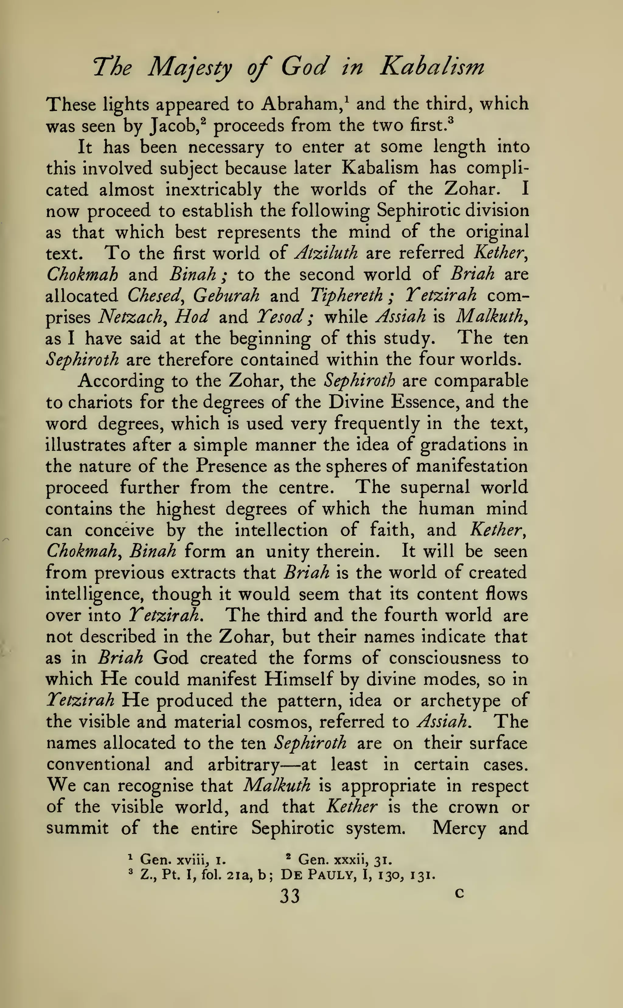 The Majesty of

God

Kabalism

in

These lights appeared to Abraham/ and the third, which
was seen by Jacob,^ proceeds from the two first.^
It has been necessary to enter at some length into
this involved subject because later Kabalism has compliI
cated almost inextricably the worlds of the Zohar.
now proceed to establish the following Sephirotic division
as that which best represents the mind of the original

To

world of Atziluth are referred Kether^
Chokmah and Binah ; to the second world of Briah are
allocated Chesed^ Geburah and Tiphereth ; Tetzirah comprises Netzach^ Hod and Tesod ; while Assiah is Malkuth^
The ten
as I have said at the beginning of this study.
text.

the

first

Sephiroth are therefore contained within the four worlds.

According to the Zohar, the Sephiroth are comparable
to chariots for the degrees of the Divine Essence, and the
word degrees, which is used very frequently in the text,
simple manner the idea of gradations in
the nature of the Presence as the spheres of manifestation
proceed further from the centre. The supernal world
contains the highest degrees of which the human mind
can conceive by the intellection of faith, and Kether,
Chokmah^ Binah form an unity therein. It will be seen
from previous extracts that Briah is the world of created
intelligence, though it would seem that its content flows
over into Tetzirah.
The third and the fourth world are
not described in the Zohar, but their names indicate that
as in Briah God created the forms of consciousness to
which He could manifest Himself by divine modes, so in
Tetzirah He produced the pattern, idea or archetype of
the visible and material cosmos, referred to Assiah.
The
names allocated to the ten Sephiroth are on their surface
conventional and arbitrary
at least in certain cases.
can recognise that Malkuth is appropriate in respect
of the visible world, and that Kether is the crown or
summit of the entire Sephirotic system.
Mercy and
illustrates after a

—

We

^

Gen.

'

Z., Pt. I, fol.

*

xviii, i.

2ia, b;

Gen.

De
33

xxxii, 31.

Pauly,

I,

130, 131.

c

 