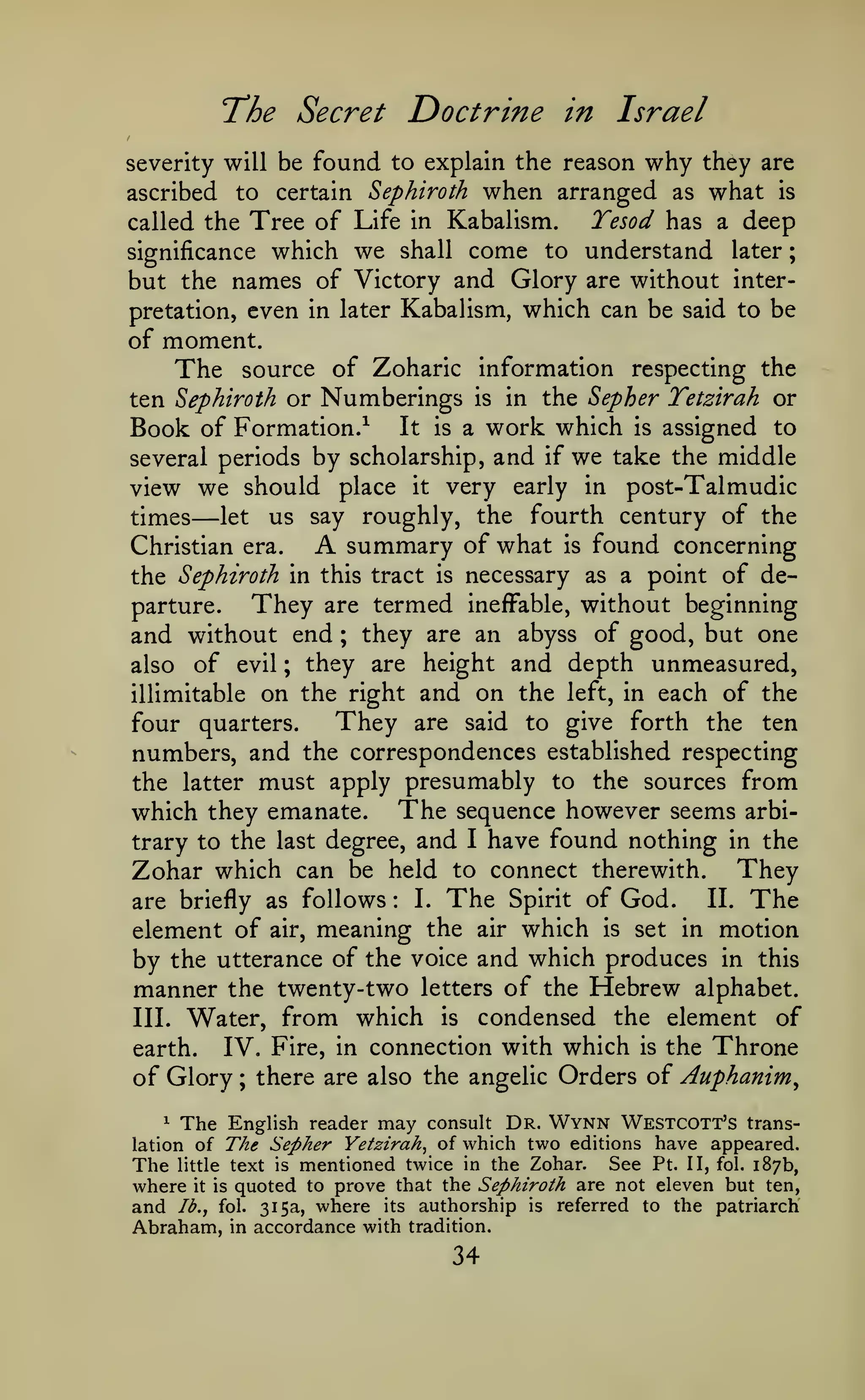 ;

The Secret Doctrine in Israel
found to explain the reason why they are
ascribed to certain Sephiroth when arranged as what is
Tesod has a deep
called the Tree of Life in Kabalism.
significance which we shall come to understand later
but the names of Victory and Glory are without interpretation, even in later Kabalism, which can be said to be

severity will be

of moment.
The source of Zoharic information respecting the
ten Sephiroth or

Numberings

in the

Sepher Tetzirah or

work which is assigned to
by scholarship, and if we take the middle

Book of Formation.^
several periods

is

It is a

view we should place it very early in post-Talmudic
let us say roughly, the fourth century of the
times
summary of what is found concerning
Christian era.
the Sephiroth in this tract is necessary as a point of deThey are termed ineffable, without beginning
parture.
and without end ; they are an abyss of good, but one
also of evil ; they are height and depth unmeasured,
illimitable on the right and on the left, in each of the
They are said to give forth the ten
four quarters.
numbers, and the correspondences established respecting
the latter must apply presumably to the sources from
which they emanate. The sequence however seems arbitrary to the last degree, and I have found nothing in the
Zohar which can be held to connect therewith. They
I. The Spirit of God.
II. The
are briefly as follows
element of air, meaning the air which is set in motion
by the utterance of the voice and which produces in this
manner the twenty-two letters of the Hebrew alphabet.
III. Water, from which is condensed the element of
IV. Fire, in connection with which is the Throne
earth.
of Glory ; there are also the angelic Orders of Auphanim^

—

A

:

^

The

consult Dr. Wynn Westcott's transThe Sepher Yetzirah^ of which two editions have appeared.
See Pt. II, fol. 187b,
text is mentioned twice in the Zohar.

The English reader may

lation of
little

where it is quoted to prove that the Sephiroth are not eleven but ten,
and Ib.y fol. 315a, where its authorship is referred to the patriarch
Abraham, in accordance with tradition.

34

 