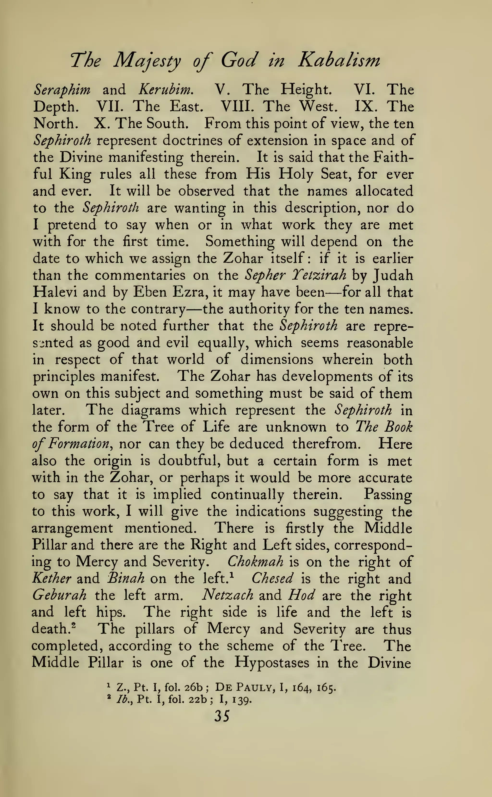 God

The Majesty of
Seraphim

Depth.
North.

in

Kabalism

The Height.
VI. The
VIII. The West.
IX. The
VII. The East.
X. The South. From this point of view, the ten
and

V.

Kerubim.

Sephiroth represent doctrines of extension in space and of

the Divine manifesting therein.
It
ful King rules all these from His

is

said that the Faith-

Holy

Seat, for ever

be observed that the names allocated
to the Sephiroth are wanting in this description, nor do
I pretend to say when or in what work they are met
with for the first time.
Something will depend on the

and

ever.

It will

date to which

we

assign the

Zohar

itself:

if it

is

earlier

than the commentaries on the Sepher Tetzirah by Judah
Halevi and by Eben Ezra, it may have been for all that
I know to the contrary
the authority for the ten names.
It should be noted further that the Sephiroth are represented as good and evil equally, which seems reasonable
in respect of that world of dimensions wherein both
principles manifest.
The Zohar has developments of its
own on this subject and something must be said of them
later.
The diagrams which represent the Sephiroth in
the form of the Tree of Life are unknown to The Book
Here
of Formation^ nor can they be deduced therefrom.
also the origin is doubtful, but a certain form is met
with in the Zohar, or perhaps it would be more accurate
to say that it is implied continually therein.
Passing
to this work, I will give the indications suggesting the
arrangement mentioned. There is firstly the Middle
Pillar and there are the Right and Left sides, corresponding to Mercy and Severity.
Chokmah is on the right of
Kether and Binah on the left.-^
Chesed is the right and
Geburah the left arm.
Netzach and Hod are the right
and left hips. The right side is life and the left is
death.^
The pillars of Mercy and Severity are thus
completed, according to the scheme of the Tree.
The
Middle Pillar is one of the Hypostases in the Divine

—

—

^

Z., Pt. I, fol.

»

Ib.,Vt.

I, fol.

26b
22b;
;

De
I,

35

Pauly,
139.

I,

164, 165.

 