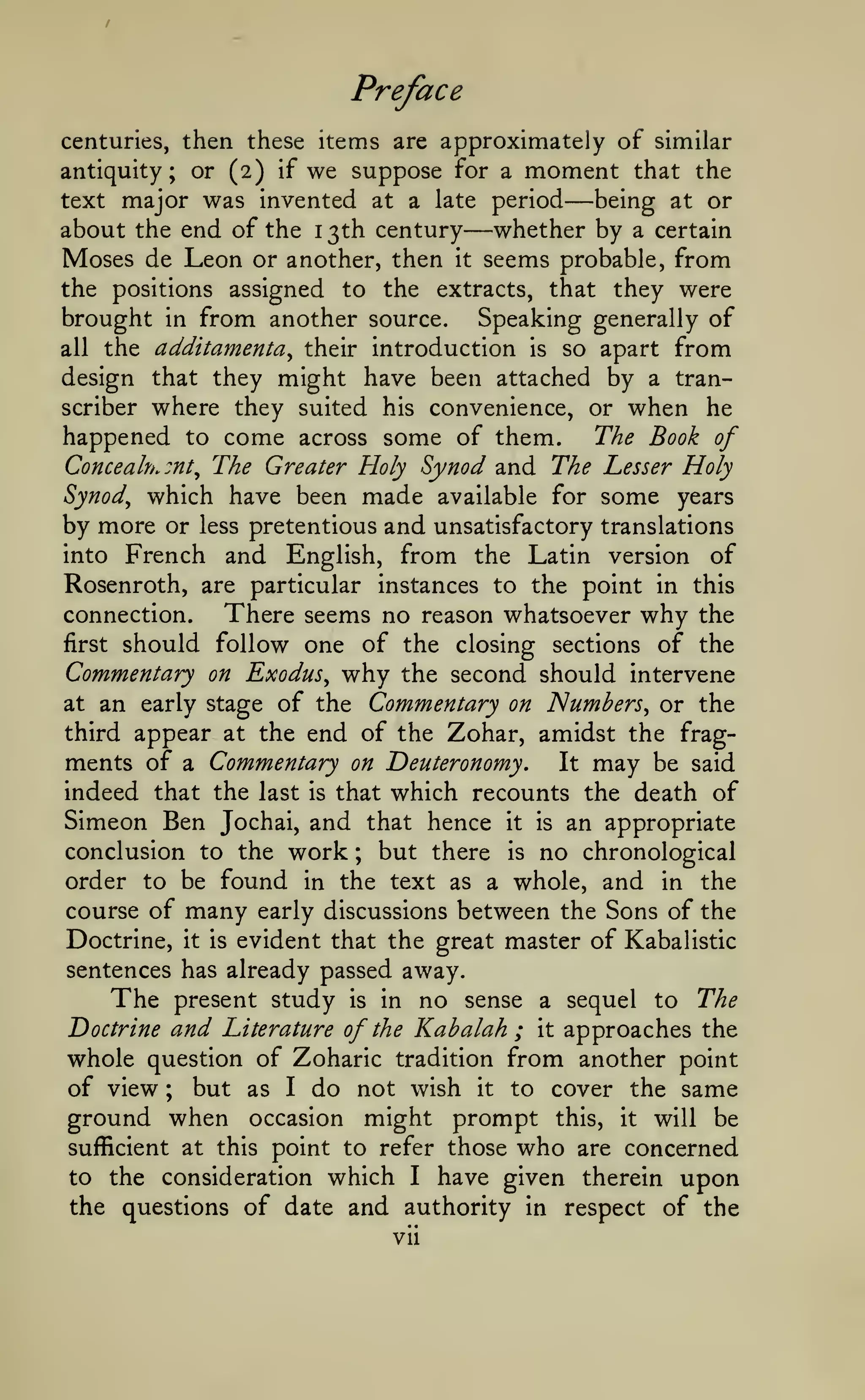 Preface
centuries, then these items are approximately

antiquity

;

or (2) if

we suppose

for a

of similar

moment

—

that the

major was invented at a late period being at or
about the end of the 1 3th century whether by a certain
Moses de Leon or another, then it seems probable, from
the positions assigned to the extracts, that they were
brought in from another source. Speaking generally of
all the additamenta^ their introduction is so apart from
design that they might have been attached by a transcriber where they suited his convenience, or when he
happened to come across some of them.
The Book of
Concealh.mt^ The Greater Holy Synod and The Lesser Holy
Synod^ which have been made available for some years
by more or less pretentious and unsatisfactory translations
into French and English, from the Latin version of
text

—

Rosenroth, are particular instances to the point in this
connection.
There seems no reason whatsoever why the
first should follow one of the closing sections of the
Commentary on Exodus^ why the second should intervene
at an early stage of the Commentary on JSlumbers, or the
third appear at the end of the Zohar, amidst the fragments of a Commentary on Deuteronomy. It may be said
indeed that the last is that which recounts the death of
Simeon Ben Jochai, and that hence it is an appropriate
conclusion to the work ; but there is no chronological
order to be found in the text as a whole, and in the
course of many early discussions between the Sons of the
Doctrine, it is evident that the great master of Kabalistic
sentences has already passed away.
The present study is in no sense a sequel to The
Doctrine and Literature of the Kabalah ; it approaches the
whole question of Zoharic tradition from another point
of view ; but as I do not wish it to cover the same
ground when occasion might prompt this, it will be
sufficient at this point to refer those who are concerned
to the consideration which I have given therein upon
the questions of date and authority in respect of the
vii

 