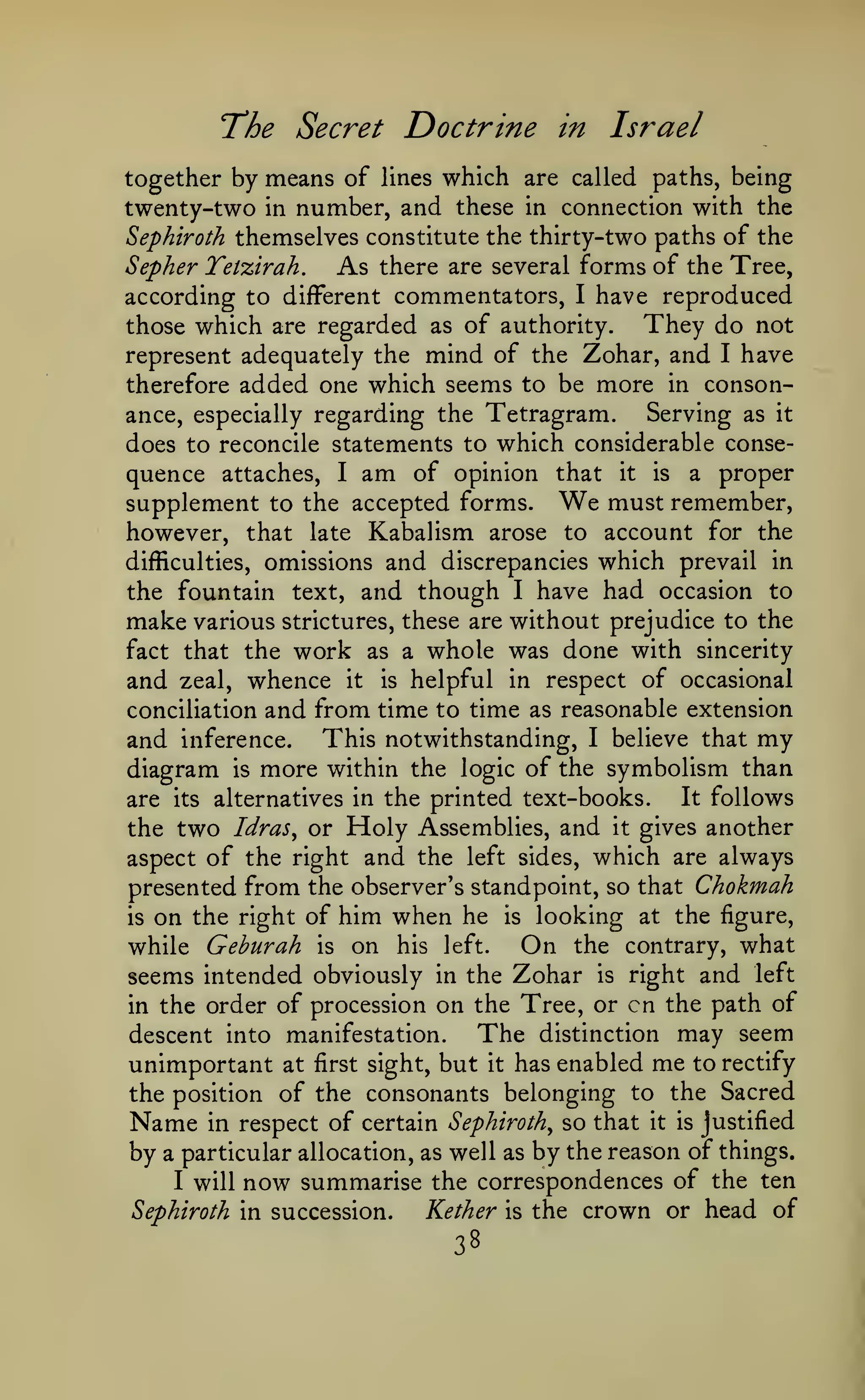 The Secret Doctrine

in

Israel

together by means of lines which are called paths, being
twenty-two in number, and these in connection with the
Sephiroth themselves constitute the thirty-two paths of the
Sepher Tetzirah.
As there are several forms of the Tree,

according to different commentators, I have reproduced
They do not
those which are regarded as of authority.
represent adequately the mind of the Zohar, and I have
therefore added one which seems to be more in consonServing as it
ance, especially regarding the Tetragram.
does to reconcile statements to which considerable consequence attaches, I am of opinion that it is a proper
must remember,
supplement to the accepted forms.
however, that late Kabalism arose to account for the
difficulties, omissions and discrepancies which prevail in
the fountain text, and though I have had occasion to
make various strictures, these are without prejudice to the
fact that the work as a whole was done with sincerity
and zeal, whence it is helpful in respect of occasional
conciliation and from time to time as reasonable extension
and inference. This notwithstanding, I believe that my
diagram is more within the logic of the symbolism than
It follows
are its alternatives in the printed text-books.
the two Idras^ or Holy Assemblies, and it gives another
aspect of the right and the left sides, which are always

We

presented from the observer's standpoint, so that Chokmah
is on the right of him when he is looking at the figure,
On the contrary, what
while Geburah is on his left.
seems intended obviously in the Zohar is right and left
in the order of procession on the Tree, or en the path of
The distinction may seem
descent into manifestation.
unimportant at first sight, but it has enabled me to rectify
the position of the consonants belonging to the Sacred

Name

of certain Sephiroth^ so that it is Justified
by a particular allocation, as well as by the reason of things.
I will now summarise the correspondences of the ten
Kether is the crown or head of
Sephiroth in succession.
in respect

38

 