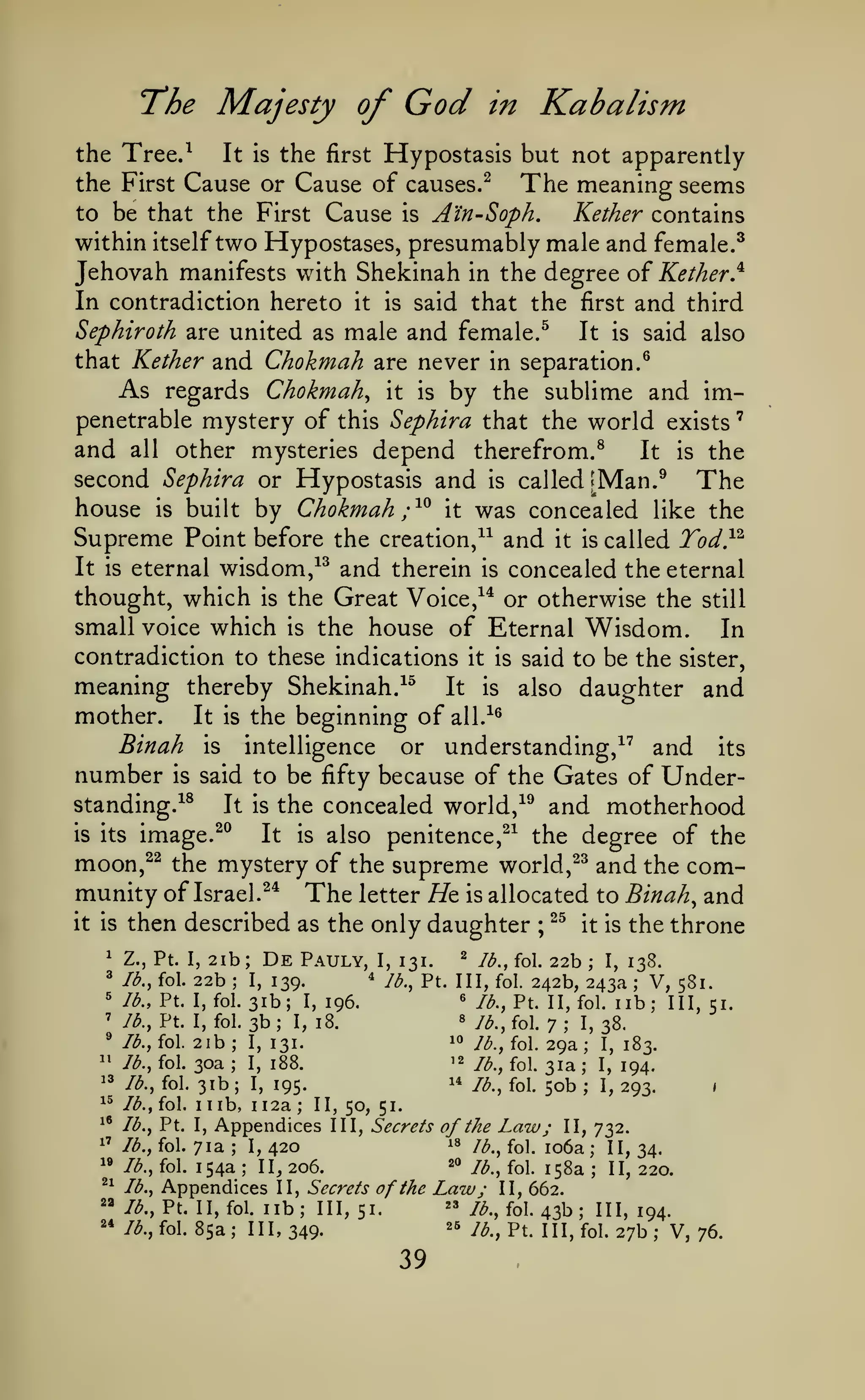 '

God

Majesty of

T*he

Kabalism

in

Hypostasis but not apparently
the First Cause or Cause of causes.^
The meaning seems
to be that the First Cause is A'in-Soph,
Kether contains
within itself two Hypostases, presumably male and female.^
Jehovah manifests with Shekinah in the degree of Kether}
In contradiction hereto it is said that the first and third
Sephiroth are united as male and female.^
It is said also
that Kether and Chokmah are never in separation.^
As regards Chokmah^ it is by the sublime and impenetrable mystery of this Sephira that the world exists
and all other mysteries depend therefrom/
It is the
second Sephira or Hypostasis and is called '^Man.^ The
house is built by Chokmah ;^^ it was concealed like the
Supreme Point before the creation/^ and it is called Tod}^
It is eternal wisdom/^ and therein is concealed the eternal
thought, which is the Great Voice,^* or otherwise the still
small voice which is the house of Eternal Wisdom.
In
the Tree.^

It is

the

first

contradiction to these indications

meaning thereby Shekinah.
mother.
Binah

number

intelligence

or

it is

said to be the sister,

It is

image.^^

all.^^

and

understanding,^^

the concealed world,

It

daughter and

also

is

^^

its

Gates of Under-

said to be fifty because of the

is

standing.^^
is its

It

the beginning of

It is
is

^^

and motherhood

also penitence,^^ the degree of the

is

moon,^^ the mystery of the supreme world, ^^ and the community of Israel.^* The letter Ht is allocated to Binah^ and
it is then described as the only daughter ; ^^ it is the throne
1

^
5
'

'

2ib; De Pauly, I, 131.
2 Ib.,{o. 22b; I, i3cS.
^ lb., Pt. Ill, fol. 242b,
22b I, 139.
243a V, 581.
« lb., Pt. II, fol. lib;
lb., Pt. I, fol. 31b; I, 196.
III, 51.
« lb., fol.
Jb., Pt. I, fol. 3b
I, 18.
I, 38.
7
10 Jb., fol. 29a
lb., fol. 2ib
I, 131.
I, 183.
'2
Jb., fol. 30a
I, 188.
/^^ fol ^ja j^ j^^^
1* Jb., fol. 50b
Jb., fol. 31b
I, 195.
I, 293.
Z., Pt. I,

lb., fol.

;

;

;

;

;

^'

;

.

;

^3

;

^^

Jb., fol.

1 1

^'

Jb., Pt. I,

1'

Jb., fol.

"

Jb., fol.

;

II, 50, 51.

Appendices
I, 420

71a
154a

III, Secrets

of the

^^

Jb.,

/^.,Pt. II,

2*

Jb., fol.

;

lb., fol.

20

II, 206.

Appendices
fol.

Law;

18

y^^

;

2^

<

;

112a

lb,

II, Secrets of the
lib; 111,51.

Law; II, 662.
" /^., fol. 43b
26

85a; III, 349.

39

fQj

II, 732.

io6a
j^g^
;

;
.

II, 34.
jj^ 220.

111,194.
y^ ^^^

j^^^ pt^ iji^ fQi^ 27I3

.

 