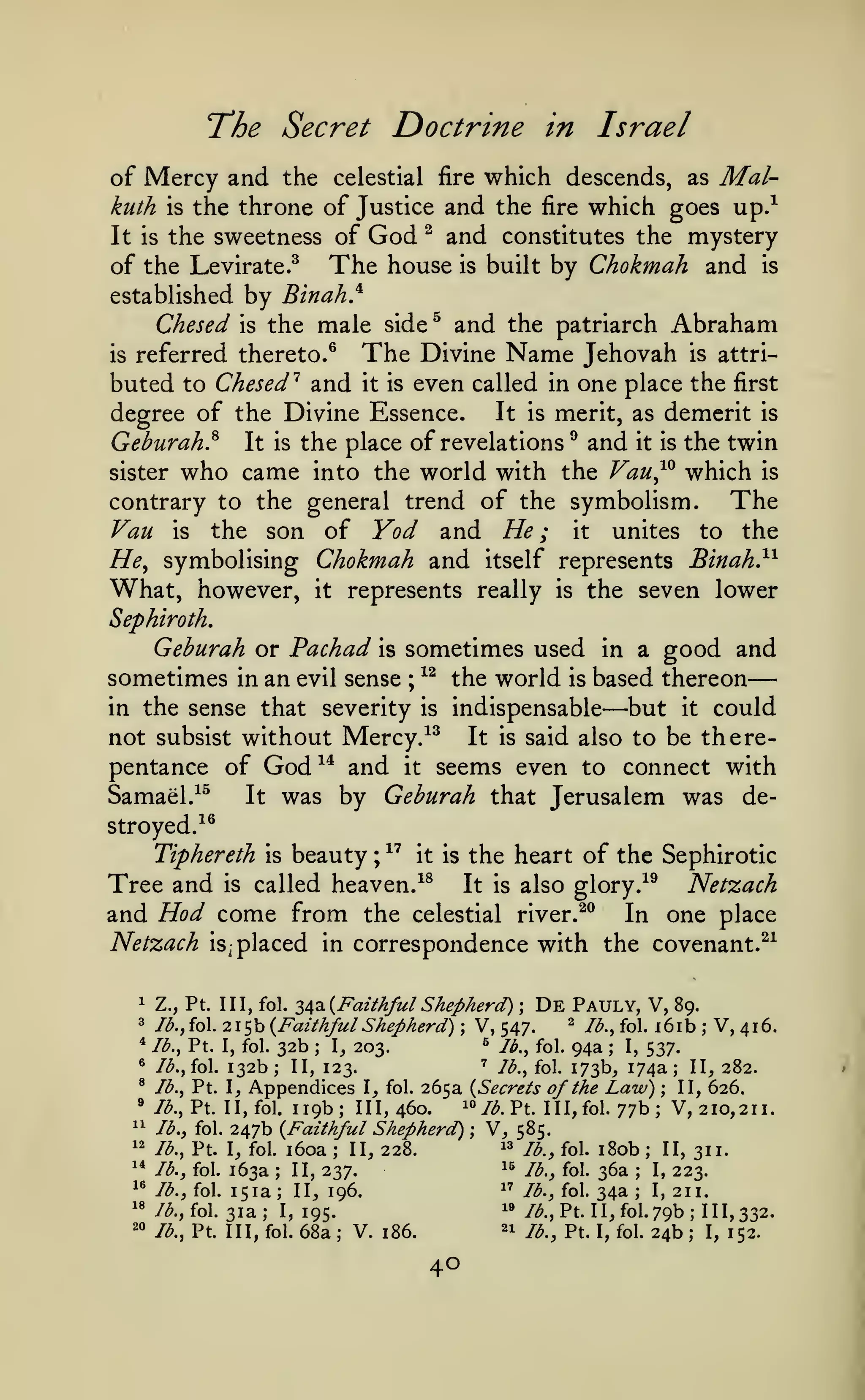 —
Doctrine in Israel

"The Secret

of Mercy and the celestial fire which descends, as Malkuth is the throne of Justice and the fire which goes up/
It is the sweetness of God ^ and constitutes the mystery
of the Levirate.^ The house is built by Chokmah and is

by Binah}
Chesed is the male

established

and the patriarch Abraham
The Divine Name Jehovah is attriis referred thereto.^
buted to Chesed'^ and it is even called in one place the first
side

^

It is merit, as demerit is
degree of the Divine Essence.
Geburah.^ It is the place of revelations ^ and it is the twin
sister who came into the world with the Vau^^ which is
The
contrary to the general trend of the symbolism.
Vau is the son of Yod and He; it unites to the
He^ symbolising Chokmah and itself represents Binah}^
What, however, it represents really is the seven lower

Sephiroth.

Gehurah or Pachad is sometimes used in a good and
sometimes in an evil sense ; ^^ the world is based thereon
in the sense that severity is indispensable
but it could
not subsist without Mercy.^^ It is said also to be the repentance of God^* and it seems even to connect with
Samael.^^
It was by Gehurah that Jerusalem was de-

—

stroyed.^^

Tiphereth

is

beauty

^"^

;

the heart of the Sephirotic

it is

called heaven.^^
Tree and
It is
Hod come from the celestial
and
is

Netzach
1

3
"
^
^

is^

Netzach
In one place

also glory .-^^
river.^^

placed in correspondence with the covenant.^^

z^^^Faithful Shepherd) De Pauly, V, 89.
^ Ib.^ fol. i6ib
V, 416.
215b {Faithful Shepherd) V, 547.
« lb., fol. 94a
lb., Pt. I, fol. 32b
I, 203.
I, 537.
' lb., fol. 173b, 174a; II, 282.
lb. jfol. 132b; II, 123.
lb., Pt. I, Appendices I, fol. 265a (Secrets of the Law)
II, 626.
i«/<^.Pt. III,fol. 77b; V,2IO,2II.
//^., Pt. II,fol. 119b; 111,460.
lb., fol. 247b {Faithful Shepherd) ; V, 585.
^^
lb., Pt. I, fol. i6oa
II, 228.
/^^ foj. jgo^ H, 311.
15 lb., fol. 36a
lb., fol. 163a
II, 237.
I, 223.
1^ lb., fol. 34a
lb., fol. 151a
I, 211.
II, 196.
i»
/<^., fol. 31a; 1,195.
//^.,Pt. 1 1, fol. 79b; 111,332.
^i
lb., Pt. Ill, fol. 68a
V. 186.
I, 152.
/^_^ p^, i^ foj, 24b
Z., Pt. Ill, fol.

;

Id.ffoL

;

;

;

;

;

^
^^
12

,-

;

'*

;

;

1'

'«
20

;

;

;

;

40

 