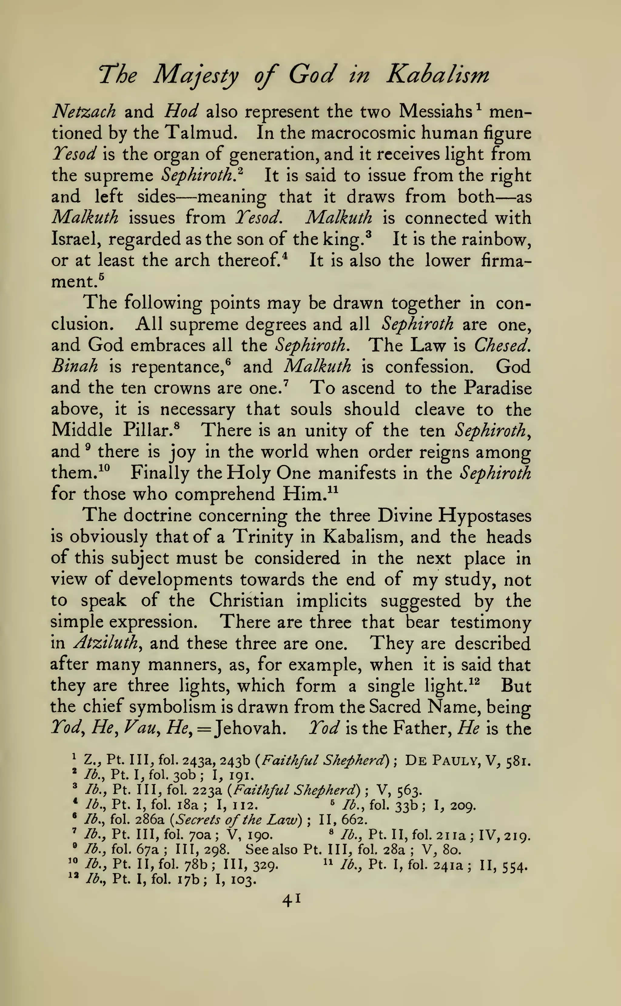 God

The Majesty of

in

Kabalism

Netzach and Hod also represent the two Messiahs ^ mentioned by the Talmud. In the macrocosmic human figure
Tesod is the organ of generation, and it receives light from

from the right
meaning that it draws from both as
from Tesod. Malkuth is connected with

the supreme Sephiroth}

and left
Malkuth

sides

issues

—

It is said to issue

—

regarded as the son of the king.^ It is the rainbow,
or at least the arch thereof/
It is also the lower firmament.^
The following points may be drawn together in conclusion.
All supreme degrees and all Sephiroth are one,
and God embraces all the Sephiroth. The Law is Chesed.
Binah is repentance,^ and Malkuth is confession.
God
and the ten crowns are one.^ To ascend to the Paradise
above, it is necessary that souls should cleave to the
Middle Pillar.^ There is an unity of the ten Sephiroth^
and ^ there is joy in the world when order reigns among
them/^ Finally the Holy One manifests in the Sephiroth
Israel,

for those

who comprehend Him."

The

is

doctrine concerning the three Divine Hypostases
obviously that of a Trinity in Kabalism, and the heads

of this subject must be considered in the next place in
view of developments towards the end of my study, not
to speak of the Christian implicits suggested by the
simple expression.
There are three that bear testimony

and these three are one. They are described
after many manners, as, for example, when it is said that
they are three lights, which form a single light.^^ But
the chief symbolism is drawn from the Sacred Name, being
in Atziluth^

Tod^
^

»

//(?,

Vau^ He^

Tod

Z.J Pt. 1 11^ fol. 243a, 243b {Faithful
lb., Pt. I, fol. 30b ; I, 191.

^

lb., Pt. Ill, fol.

*

Jb., Pt. I, fol.

•

= Jehovah.

lb.,

»

lb.,

'«

lb.,

^» lb,,

the Father,

Shepherd)

223a {Faithful Shepherd)

;

;

De

He

is

the

Pauly, V,

581.

V, 563.

33b I, 209.
286a {Secrets of the Law) II, 662.
« lb., Pt. II,fol. 2iia; IV,
Pt. Ill, fol. 70a; V, 190.
219.
fol. 67a
III, 298.
See also Pt. Ill, fol. 28a V, 80.
11 lb., Pt. I, fol. 241a
Pt. II, fol. 78b
III, 329.
II, 554.
Pt. I, fol. 17b; I, 103,
i8a

I,

;

112.

^

/b., fol.

'

is

/b., fol.

;

;

;

;

;

;

41

 