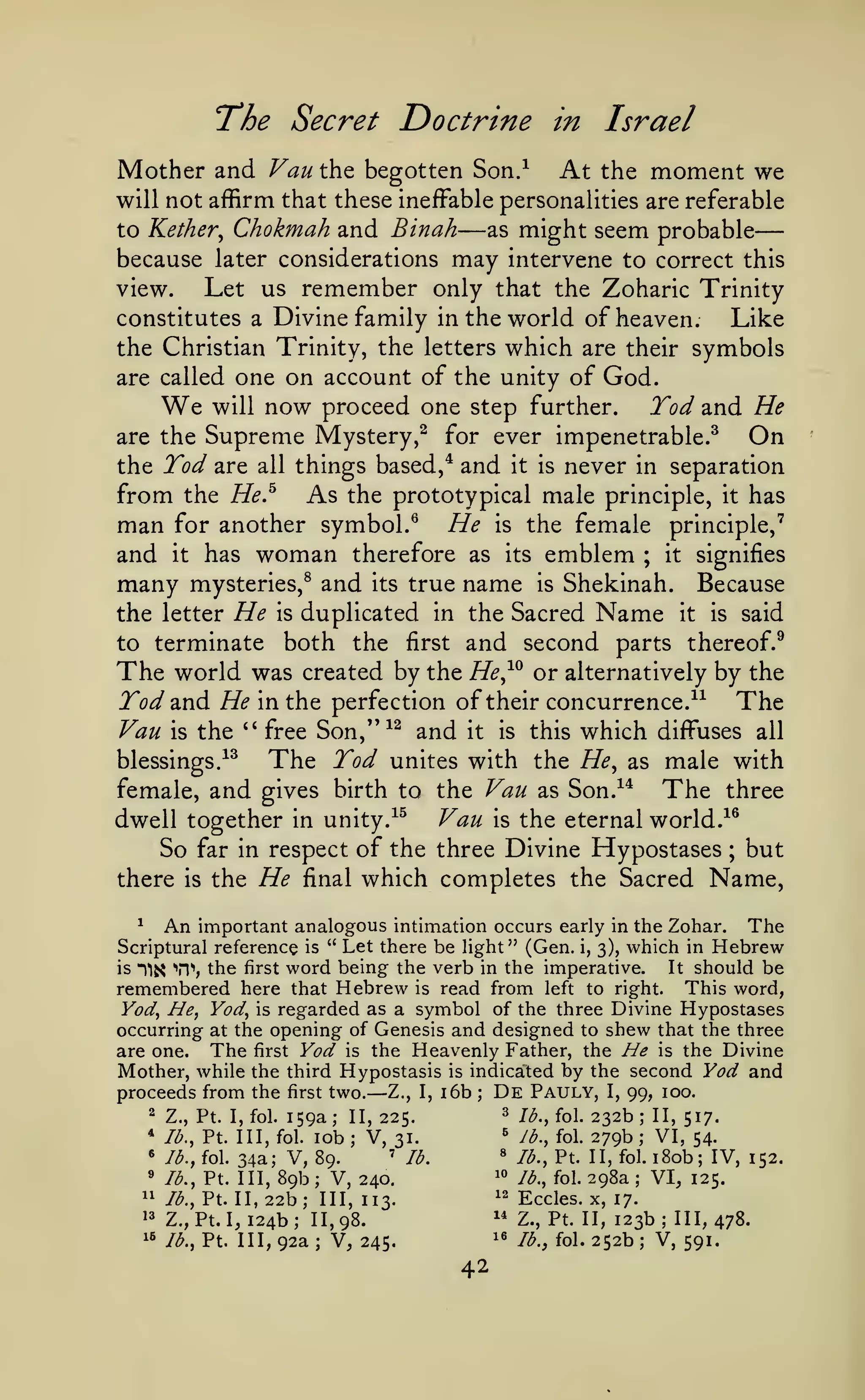 —
The Secret Doctrine
Mother and

Vau}ci^ begotten

Son/

in

At

Israel

moment we

the

will not affirm that these ineffable personalities are referable

to Kether^

Chokmah and Binah

—

as

might seem probable

because later considerations may intervene to correct this
view.
Let us remember only that the Zoharic Trinity
constitutes a Divine family in the world of heaven.
Like
the Christian Trinity, the letters which are their symbols
are called one on account of the unity of God.
will now proceed one step further.
Tod and He
are the Supreme Mystery,^ for ever impenetrable.^
On
the Tod are all things based,* and it is never in separation
from the He.^ As the prototypical male principle, it has
man for another symbol.^ He is the female principle,'
and it has woman therefore as its emblem ; it signifies
many mysteries,^ and its true name is Shekinah. Because
the letter He is duplicated in the Sacred Name it is said
to terminate both the first and second parts thereof.^
The world was created by the He^^^ or alternatively by the
Tod 2in(i He in the perfection of their concurrence.^^ The
Van is the '' free Son,''^^ and it is this which diffuses all
The Tod unites with the He^ as male with
blessings/^
The three
female, and gives birth to the Vau as Son.^*
^^
Vau is the eternal world.-^^
dwell together in unity.
So far in respect of the three Divine Hypostases ; but
there is the He final which completes the Sacred Name,

We

An

important analogous intimation occurs early in the Zohar. The
is " Let there be light" (Gen. i, 3), which in Hebrew
It should be
is Tij^ TI"", the first word being the verb in the imperative.
remembered here that Hebrew is read from left to right. This word,
Yod, He, Vody is regarded as a symbol of the three Divine Hypostases
occurring at the opening of Genesis and designed to shew that the three
are one. The first Vod is the Heavenly Father, the Ne is the Divine
Mother, while the third Hypostasis is indicated by the second Vod and
proceeds from the first two. Z., I, i6b De Pauly, I, 99, 100.
2 Z., Pt. I, fol. 159a
3 7^.^ foi. 232b
II, 517.
II, 225.
' Jd., fol. 279b
* /^., Pt. Ill, fol. lob
VI, 54.
V, 31.
« 3., Pt. II, fol. I Sob; IV, 152.
« Id., fol. 34a; V, 89.
' /d.
^° Id., fol. 298a
» Id., Pt. Ill, 89b
VI, 125.
V, 240.
12 Eccles. X,
11 Id., Pt. II, 22b; III,
17.
113.
^' Z., Pt. II, 123b
1' Z., Pt. I, 124b
III, 478.
II, 98.
'* /^., fol. 252b
1^ Id., Pt. Ill, 92a
V, 591.
V, 245.
^

Scriptural reference

—

;

;

;

;

;

;

;

;

;

;

;

42

 