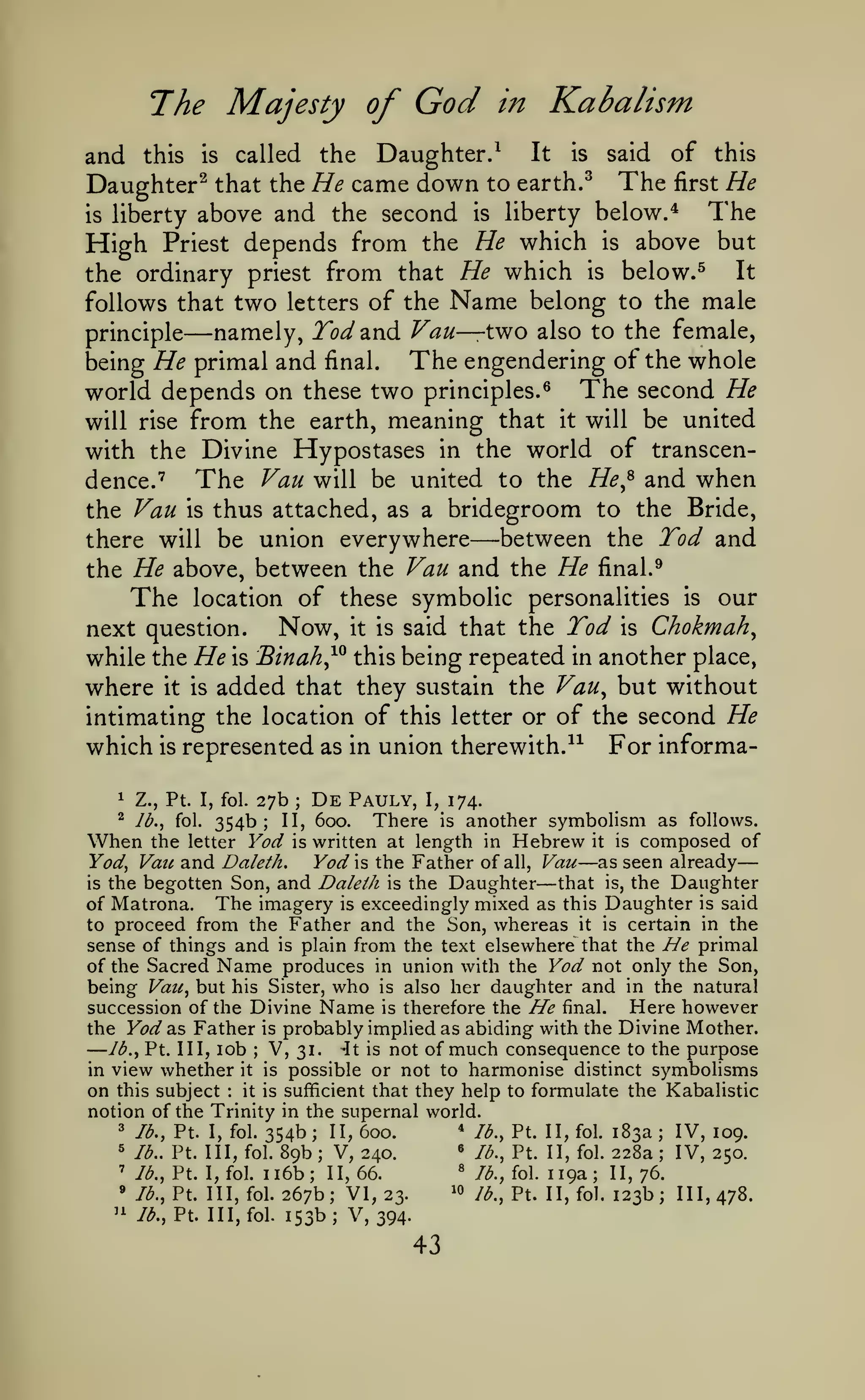 ^

The Majesty of

God

in

—

Kabalism

and this is called the Daughter.^ It is said of this
Daughter^ that the He came down to earth. ^ The first He
The
is liberty above and the second is liberty below.*
High Priest depends from the He which is above but
It
the ordinary priest from that He which is below.^
follows that two letters of the Name belong to the male
namely, Tod^vA Van— t^o also to the female,
principle
The engendering of the whole
being He primal and final.
world depends on these two principles.^ The second He
will rise from the earth, meaning that it will be united
with the Divine Hypostases in the world of transcenThe Van will be united to the He^^ and when
dence.
the Van is thus attached, as a bridegroom to the Bride,
between the Tod and
there will be union everywhere
the He above, between the Van and the He final.
The location of these symbolic personalities is our
Now, it is said that the Tod is Chokmah^
next question.
while the He is Binah^^ this being repeated in another place,
where it is added that they sustain the Vau^ but without
intimating the location of this letter or of the second He
which is represented as in union therewith.-^^ For informa-

—

"^

—

1

Z.,

^

/^.,

Pt

27b De Pauly, I, 174.
354b; II, 600. There is another symbolism as follows.

I, fol.

fol.

;

When

the letter Yod is written at length in Hebrew it is composed of
Yod is the Father of all, Vau as seen already
Yod^ Vaic and Daleth.
that is, the Daughter
is the begotten Son, and Daleih is the Daughter
of Matrona. The imagery is exceedingly mixed as this Daughter is said
to proceed from the Father and the Son, whereas it is certain in the
sense of things and is plain from the text elsewhere that the He primal
of the Sacred Name produces in union with the Yod not only the Son,
being Vaii^ but his Sister, who is also her daughter and in the natural
Here however
succession of the Divine Name is therefore the He final.
the Yod as Father is probably implied as abiding with the Divine Mother.
Ib.^ Pt. Ill, lob
V, 31. ^t is not of much consequence to the purpose
in view whether it is possible or not to harmonise distinct symbolisms
on this subject it is sufficient that they help to formulate the Kabalistic
notion of the Trinity in the supernal world.
3 lb., Pt. I, fol. 354b
* lb., Pt. II, fol. 183a
II, 600.
IV, 109.
5 lb.. Pt. Ill, fol. 89b
« lb., Pt. II, fol. 228a
V, 240.
IV, 250.
« /^., fol. 119a
'
/^., Pt. I,fol. ii6b; 11,66.
11,76.
» /^., Pt. Ill, fol. 267b; VI, 23.
10 lb., Pt. II, fol. 123b; 111,478.

—

—

—

;

:

;

;

;

;

;

''

/^., Pt. III,fol.

153b; V,394.

43

 