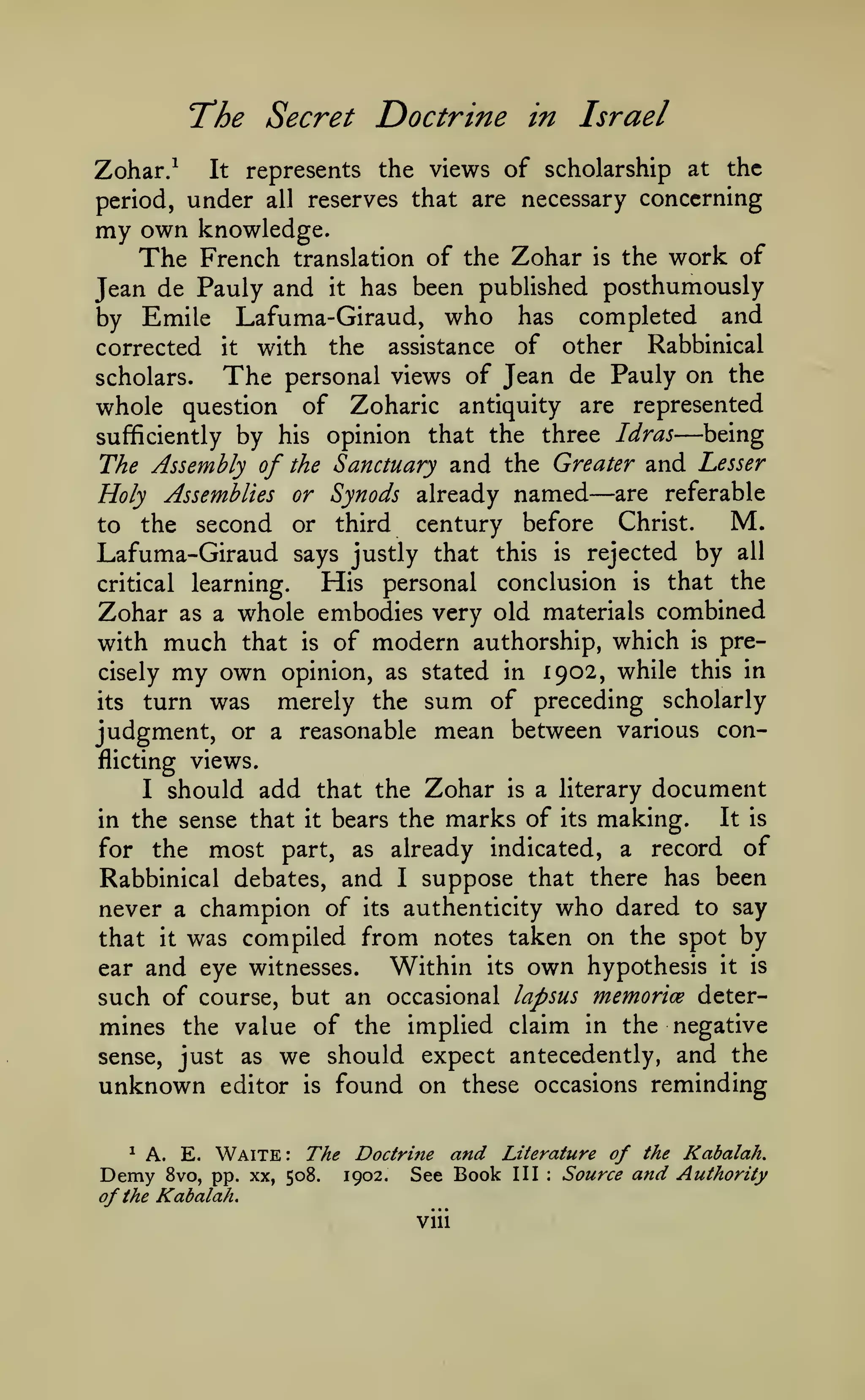 The Secret Doctrine
Zohar/

It

in Israel

represents the views of scholarship at the

period, under

all

reserves that are necessary concerning

my own

knowledge.
The French translation of the Zohar is the work of
Jean de Pauly and it has been published posthumously
by Emile Lafuma-Giraud, who has completed and
corrected it with the assistance of other Rabbinical
The personal views of Jean de Pauly on the
scholars.
whole question of Zoharic antiquity are represented
being
sufficiently by his opinion that the three Idras
Lesser
The Assembly of the Sanctuary and the Greater and

—

Holy Assemblies or Synods already
to the second or third century

named

—are

referable

M.
before Christ.
Lafuma-Giraud says justly that this is rejected by all
His personal conclusion is that the
critical learning.
Zohar as a whole embodies very old materials combined
with much that is of modern authorship, which is pre-

my own

1902, while this in
merely the sum of preceding scholarly
its turn was
judgment, or a reasonable mean between various concisely

opinion, as stated in

flicting views.

should add that the Zohar

I

in the sense that

it

bears the

is

a literary

marks of

its

document

making.

It is

already indicated, a record of
Rabbinical debates, and I suppose that there has been
never a champion of its authenticity who dared to say

for

the

most

part,

as

was compiled from notes taken on the spot by
Within its own hypothesis it is
ear and eye witnesses.
such of course, but an occasional lapsus memorice determines the value of the implied claim in the negative
sense, just as we should expect antecedently, and the
unknown editor is found on these occasions reminding
that

^

it

A. E.

Demy

Waite: The

8vo, pp. xx, 508.

Doctrine
1902.

and

See Book

of the Kabalah.
viii

Literature of the Kabalah.
III

:

Source

and Authority

 
