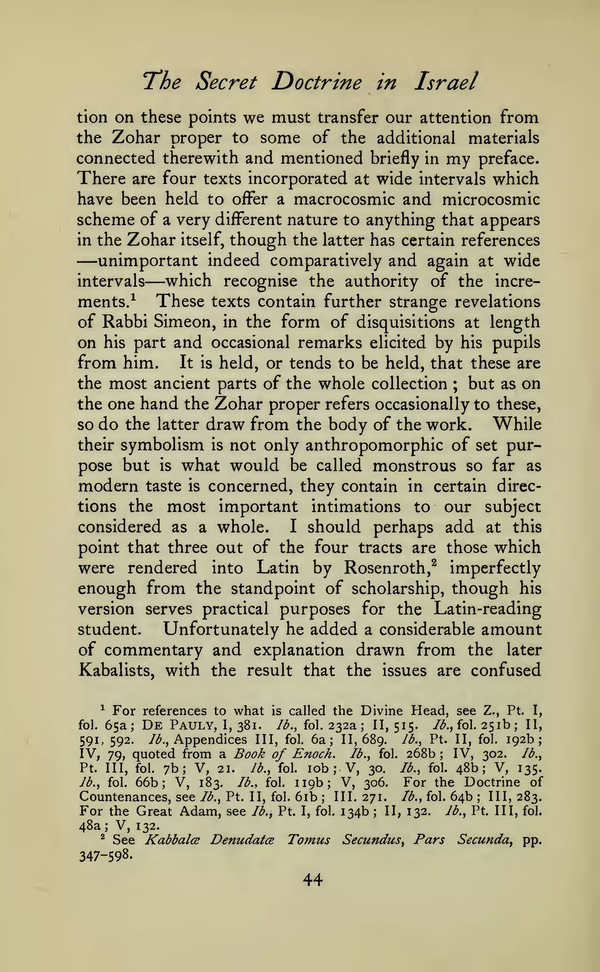 "The Secret Doctrine in

Israel

on these points we must transfer our attention from
the Zohar proper to some of the additional materials
connected therewith and mentioned briefly in my preface.
There are four texts incorporated at wide intervals which
have been held to off^er a macrocosmic and microcosmic
scheme of a very different nature to anything that appears
in the Zohar itself, though the latter has certain references
unimportant indeed comparatively and again at wide
which recognise the authority of the increintervals
ments/ These texts contain further strange revelations
of Rabbi Simeon, in the form of disquisitions at length
on his part and occasional remarks elicited by his pupils
from him. It is held, or tends to be held, that these are
the most ancient parts of the whole collection
but as on
the one hand the Zohar proper refers occasionally to these,
so do the latter draw from the body of the work.
While
their symbolism is not only anthropomorphic of set purpose but is what would be called monstrous so far as
tion

—

—

;

modern

concerned, they contain in certain directions the most important intimations to our subject
considered as a whole.
I should perhaps add at this
point that three out of the four tracts are those which
were rendered into Latin by Rosenroth,^ imperfectly
enough from the standpoint of scholarship, though his
version serves practical purposes for the Latin-reading
Unfortunately he added a considerable amount
student.
of commentary and explanation drawn from the later
Kabalists, with the result that the issues are confused
taste

is

For references to what is called the Divine Head, see Z., Pt. I,
De Pauly, I, 381. /^., fol. 232a 11,515. /^., fol. 251b; II,
Ib.^ Pt. II, fol. 192b;
/^., Appendices III, fol. 6a; 11,689.
591, 592.
IV, 302. lb.,
IV, 79, quoted from a Book of Enoch. lb., fol. 268b
^

fol.

65a;

;

;

7b; V, 21. lb., fol. lob V, 30. Jb., fol. 48b; V, 135.
Jb., fol. 66b; V, 183.
For the Doctrine of
lb., fol. 119b; V, 306.
Countenances, see lb., Pt. II, fol. 6ib III. 271. lb., fol. 64b III, 283.
For the Great Adam, see Ib.y Pt. I, fol. 134b II, 132. Jb., Pt. Ill, fol.
48a; V, 132.
^ See
Kabbalce Denudatce Tomus Secundus, Pars Secunda^ pp.
Pt. Ill, fol.

;

;

;

;

347-598.

44

 