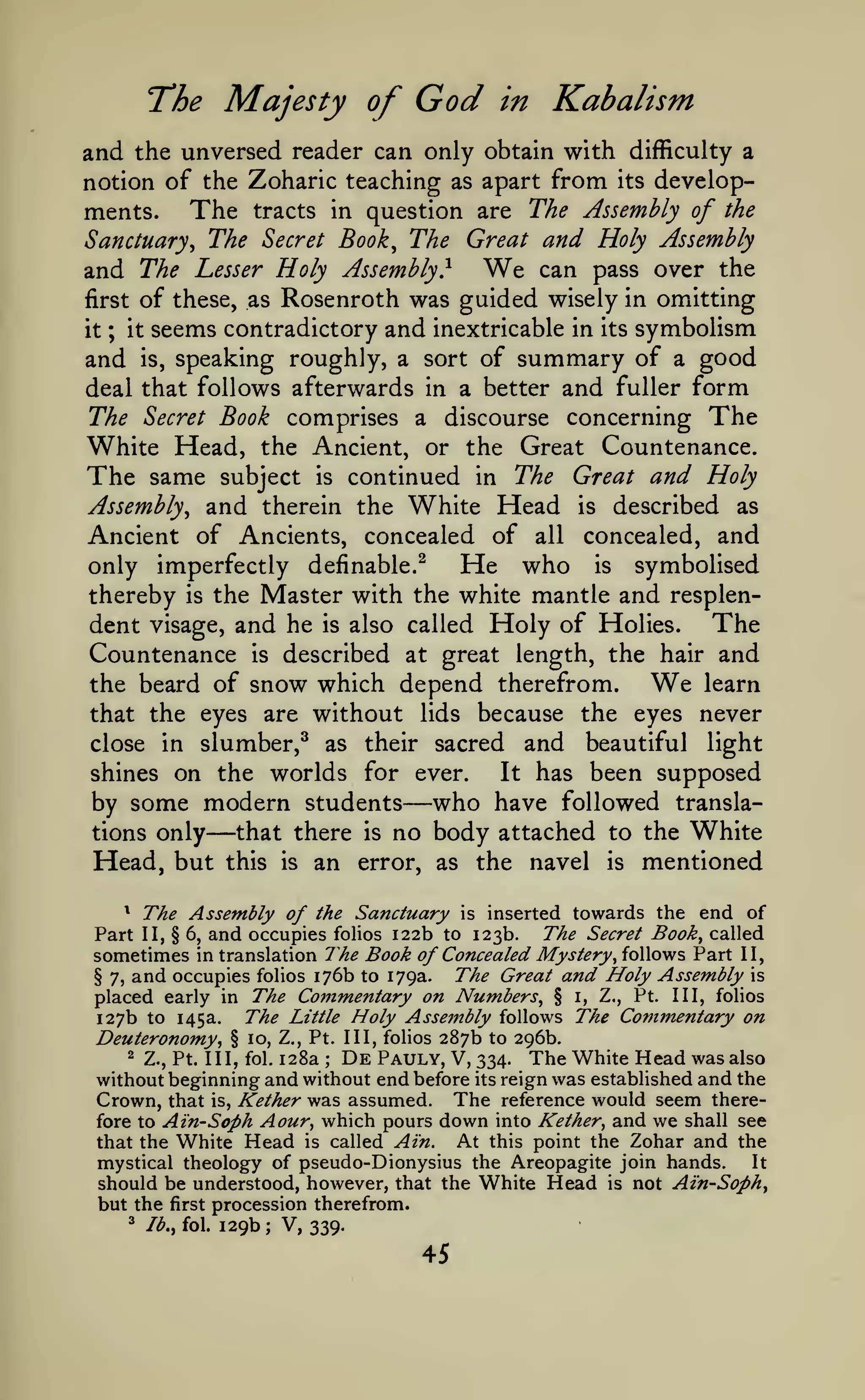The Majesty of

God

in

Kabalism

and the unversed reader can only obtain with difficulty a
notion of the Zoharic teaching as apart from its developThe tracts in question are The Assembly of the
ments.
Sanctuary^ The Secret Book^ The Great and Holy Assembly
and The Lesser Holy Assembly} We can pass over the
first of these, as Rosenroth was guided wisely in omitting
it ; it seems contradictory and inextricable in its symbolism
and is, speaking roughly, a sort of summary of a good
deal that follows afterwards in a better and fuller form
The Secret Book comprises a discourse concerning The
White Head, the Ancient, or the Great Countenance.
The same subject is continued in The Great and Holy
Assembly^ and therein the White Head is described as
Ancient of Ancients, concealed of all concealed, and
only imperfectly definable.^
He who is symbolised
thereby is the Master with the white mantle and resplenThe
dent visage, and he is also called Holy of Holies.
Countenance is described at great length, the hair and
learn
the beard of snow which depend therefrom.
that the eyes are without lids because the eyes never
close in slumber,^ as their sacred and beautiful light
It has been supposed
shines on the worlds for ever.
by some modern students
who have followed translathat there is no body attached to the White
tions only
Head, but this is an error, as the navel is mentioned

We

—

—

The Assembly of the Sanctuary is inserted towards the end of
and occupies folios 122b to 123b. The Secret Book^ called
sometimes in translation The Book of Concealed Mystery^ follows Part II,
The Great and Holy Assembly is
§ 7, and occupies folios 176b to 179a.
placed early in The Commentary on Numbers^ § i, Z., Pt. Ill, folios
The Little Holy Assembly follows The Commentary on
127b to 145a.
^

Part

II, § 6,

Pt. Ill, folios 287b to 296b.
128a De Pauly, V, 334. The White Head was also
without beginning and without end before its reign was established and the

Deuteronomy,
2

§ 10, Z.,

Z., Pt. Ill, fol.

;

K

Crown, that is, ether was assumed.
fore to Ain-Soph Aour, which pours
that the White Head is called Ain.

The reference would seem theredown into Kether^ and we shall see

At this point the Zohar and the
It
mystical theology of pseudo-Dionysius the Areopagite join hands.
should be understood, however, that the White Head is not Ain-Soph^
but the first procession therefrom.
^

Ib.^ fol.

129b

;

V, 339.

45

 