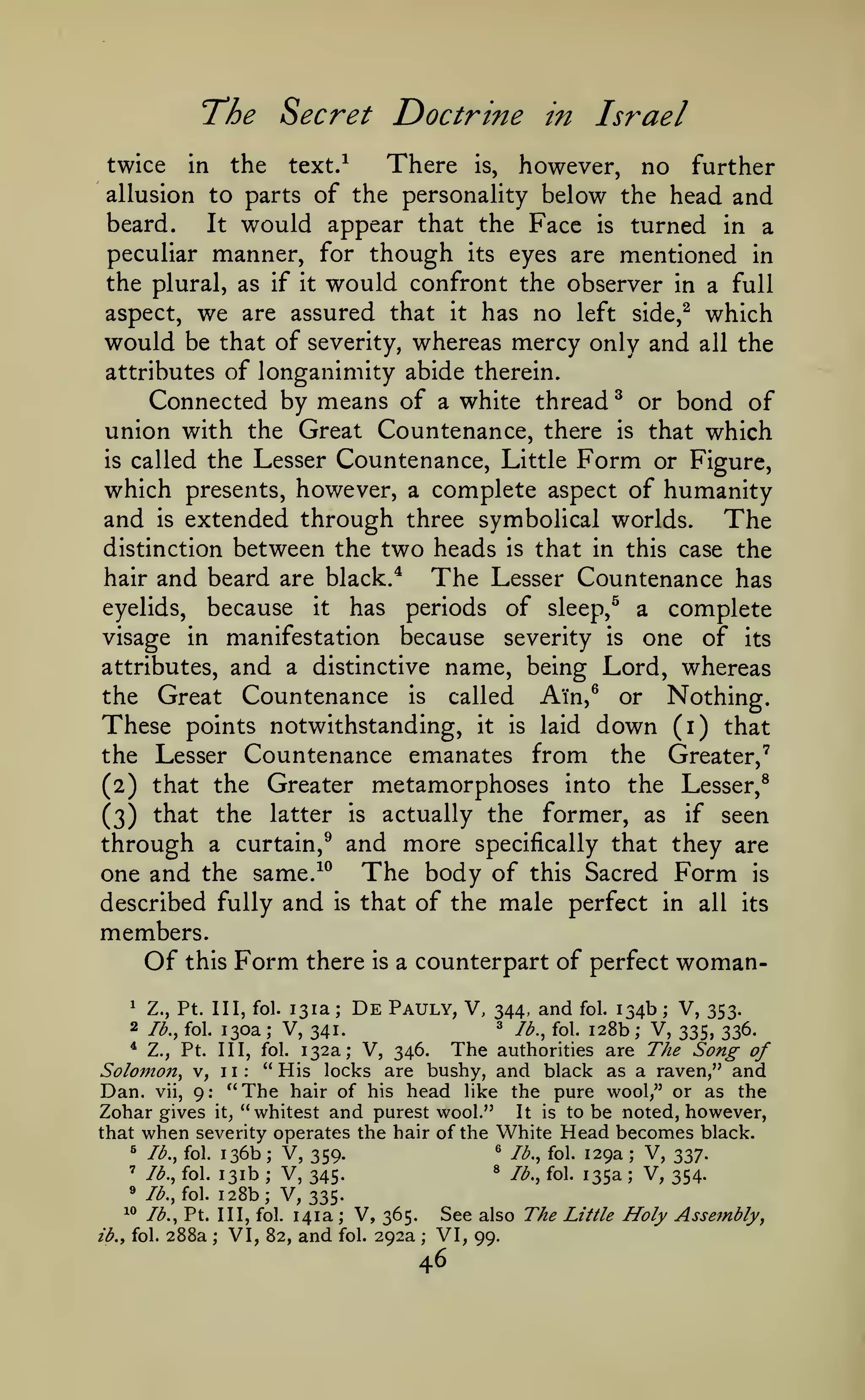 ^

Secret Doctrine in Israel

T*he

There

however, no further
allusion to parts of the personality below the head and
beard.
It would appear that the Face is turned in a
peculiar manner, for though its eyes are mentioned in
the plural, as if it would confront the observer in a full
aspect, we are assured that it has no left side,^ which
would be that of severity, whereas mercy only and all the
attributes of longanimity abide therein.
Connected by means of a white thread ^ or bond of
union with the Great Countenance, there is that which
is called the Lesser Countenance, Little Form or Figure,
which presents, however, a complete aspect of humanity
and is extended through three symbolical worlds. The
distinction between the two heads is that in this case the
hair and beard are black.^
The Lesser Countenance has
eyelids, because it has periods of sleep,^ a complete
visage in manifestation because severity is one of its
attributes, and a distinctive name, being Lord, whereas
the Great Countenance is called Ain,^ or Nothing.
twice

the

in

text.^

is,

These points notwithstanding, it is laid down (i) that
the Lesser Countenance emanates from the Greater,'
(2) that the Greater metamorphoses into the Lesser,^
(3) that the

latter

actually the

is

former, as

if

seen

through a curtain,^ and more specifically that they are
one and the same.^^ The body of this Sacred Form is
described fully and is that of the male perfect in all its
members.

Of this Form

there

Z., Pt. Ill, fol. 131a ;
2 lb., fol. 130a ; V, 341.

is

De

a counterpart

Pauly, V,

of perfect

and

woman-

134b V, 353.
j28b V, 335, 336.
* Z., Pt. Ill, fol. 132a; V, 346.
The authorities are The Song of
" His locks are bushy, and black as a raven," and
Solomon^ v, 1 1
Dan. vii, 9: "The hair of his head like the pure wool," or as the
Zohar gives it, "whitest and purest wool." It is to be noted, however,
that when severity operates the hair of the White Head becomes black.
® lb., fol. 129a
^ Ib.^ fol. 136b
V, 337.
V, 359.
8 lb., fol. 135a
' lb., fol. 131b
V, 345.
V, 354.
» /^., fol. 128b; V,
335.
1° lb., Pt. Ill, fol. 141a
V, 365. See also The Little Holy Assembly
VI, 82, and fol. 292a VI, 99.
ib.f fol. 288a
^

344,
3

jfy

^

fol.

;

fQ|_

;

:

;

;

;

;

;

;

;

46

 