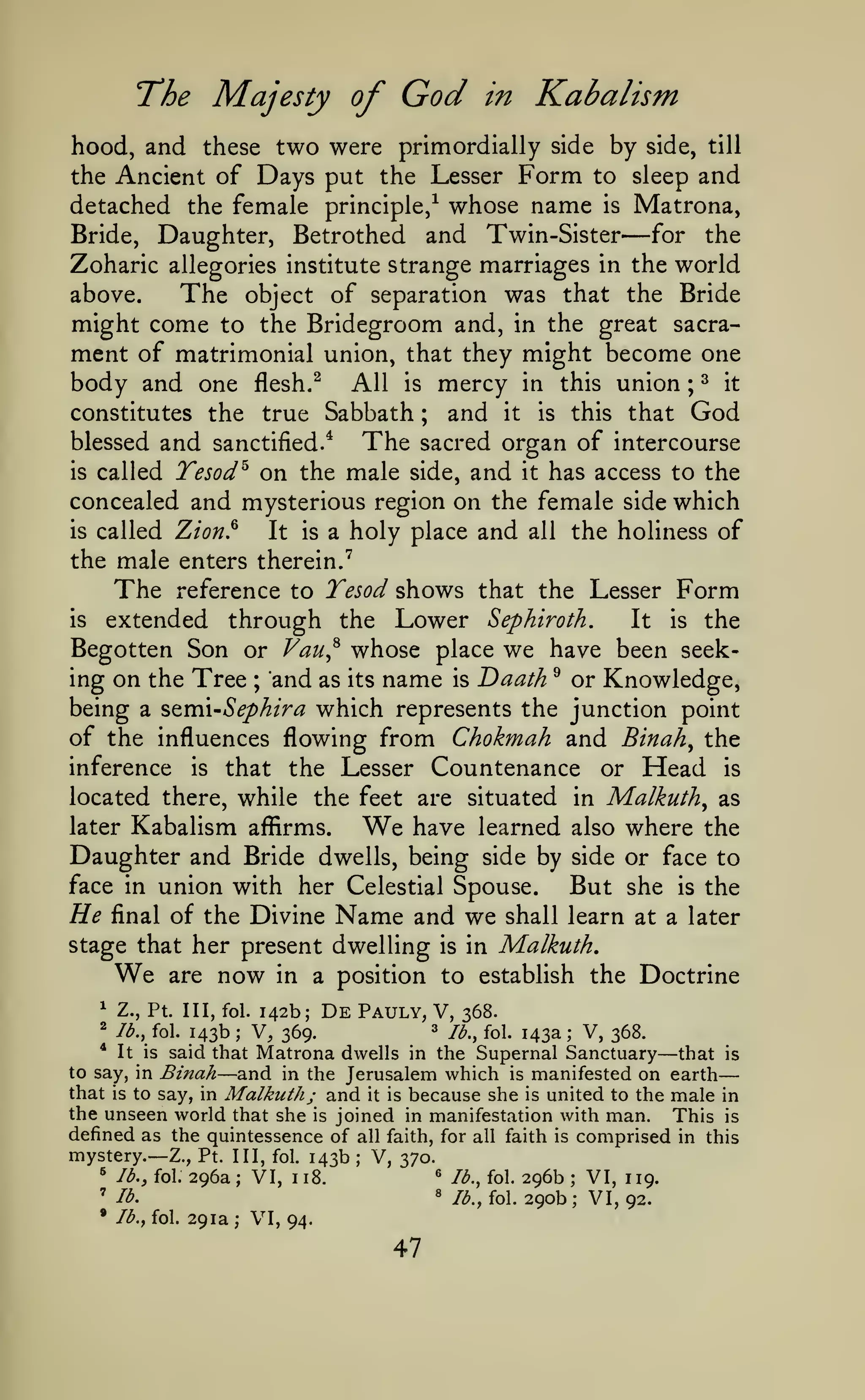 —
Majesty of

T*he

God

in

Kabalism

hood, and these two were primordially side by side, till
the Ancient of Days put the Lesser Form to sleep and
detached the female principle/ whose name is Matrona,
for the
Bride, Daughter, Betrothed and Twin-Sister
Zoharic allegories institute strange marriages in the world
above.
The object of separation was that the Bride
might come to the Bridegroom and, in the great sacrament of matrimonial union, that they might become one
body and one flesh. ^ All is mercy in this union ; ^ it
constitutes the true Sabbath
and it is this that God
blessed and sanctified.^
The sacred organ of intercourse
is called Tesod^ on the male side, and it has access to the
concealed and mysterious region on the female side which
is called Zion.^
It is a holy place and all the holiness of
the male enters therein."^
The reference to Tesod shows that the Lesser Form
is extended
through the Lower Sephiroth.
It is the
Begotten Son or Vau^^ whose place we have been seeking on the Tree and as its name is Daath ^ or Knowledge,
being a stmi-Sephira which represents the junction point
of the influences flowing from Chokmah and Binah^ the
inference is that the Lesser Countenance or Head is
located there, while the feet are situated in Malkuth^ as
later Kabalism affirms.
have learned also where the
Daughter and Bride dwells, being side by side or face to
face in union with her Celestial Spouse.
But she is the
He final of the Divine Name and we shall learn at a later
stage that her present dwelling is in Malkuth,
We are now in a position to establish the Doctrine

—

;

;

We

1

Z., Pt. Ill, fol.

^

/^., fol.

143b

;

De

142b;

Pauly, V,

V, 369.

3

368.

/^^^ fol.

143a

V, 368.

;

—

Matrona dwells in the Supernal Sanctuary that is
to say, in Binah
and in the Jerusalem which is manifested on earth
that is to say, in Malkuth; and it is because she is united to the male in
the unseen world that she is joined in manifestation with man. This is
*

It is

said that

—

defined as the quintessence of

all faith, for all faith is

mystery.— Z.,

;

*
'

*

lb., fol.

Pt. Ill, fol.

296a

VI,

143b

1

«

18.

lb.
Ib.f

fol 291a; VI, 94.

47

lb., fol.

8

;

comprised

V, 370.
/^., fol.

296b
290b

;
;

VI, 119.
VI, 92.

in this

 