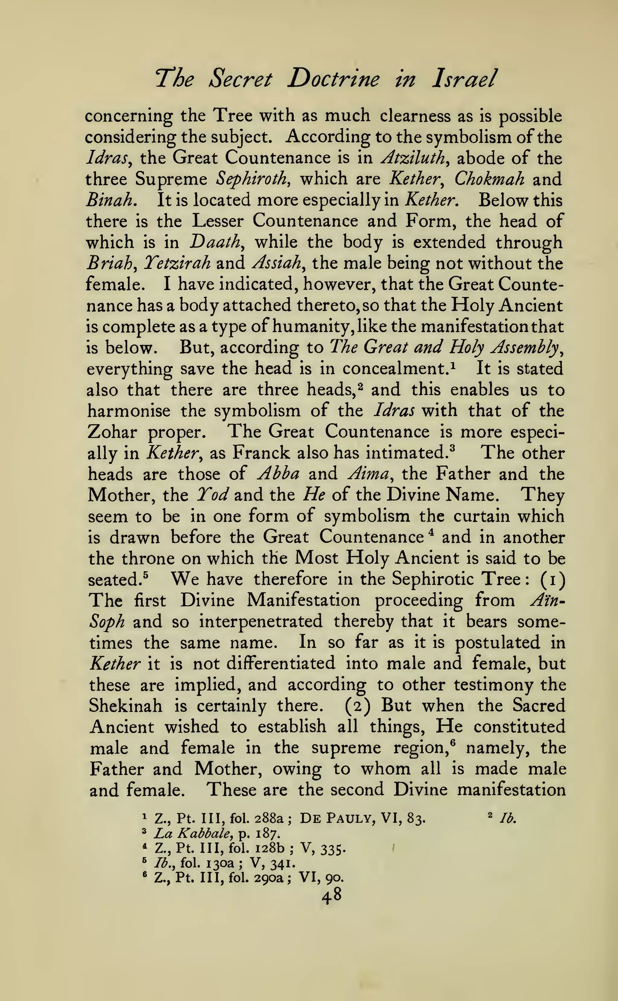 )

The Secret Doctrine
concerning the Tree with as

much

in Israel
clearness as

is

possible

considering the subject. According to the symbolism of the

Countenance is in Atziluth^ abode of the
three Supreme Sephiroth^ which are Kether^ Chokmah and
Binah. It is located more especially in Kether, Below this
there is the Lesser Countenance and Form, the head of
which is in Daath^ while the body is extended through
Briah^ Tetzirah and Assiah^ the male being not without the
female. I have indicated, however, that the Great Countenance has a body attached thereto, so that the Holy Ancient
is complete as a type of humanity, like the manifestation that
But, according to The Great and Holy Assembly^
is below.
everything save the head is in concealment.^ It is stated
also that there are three heads,^ and this enables us to
harmonise the symbolism of the Idras with that of the
Zohar proper. The Great Countenance is more especiThe other
ally in Kether^ as Franck also has intimated.^
Abba and Aima, the Father and the
heads are those of
Mother, the Tod and the He of the Divine Name. They
seem to be in one form of symbolism the curtain which
is drawn before the Great Countenance* and in another
the throne on which the Most Holy Ancient is said to be
We have therefore in the Sephirotic Tree ( i
seated.^
The first Divine Manifestation proceeding from AtnSoph and so interpenetrated thereby that it bears someIn so far as it is postulated in
times the same name.
Kether it is not differentiated into male and female, but
these are implied, and according to other testimony the
Shekinah is certainly there.
(2) But when the Sacred
Ancient wished to establish all things. He constituted
male and female in the supreme region,^ namely, the
Father and Mother, owing to whom all is made male
and female. These are the second Divine manifestation
Idras^ the Great

:

1

Z., Pt. Ill, fol.

^

La

KabbalCf

288a

;

De

Pauly, VI,

p. 187.

128b; V, 335.
V, 341.
fol. 290a; VI, 90.

*

Z., Pt. Ill, fol.

^

Ib,^ fol.

«

Z., Pt. Ill,

130a

;

48

83.

2

j^^

 
