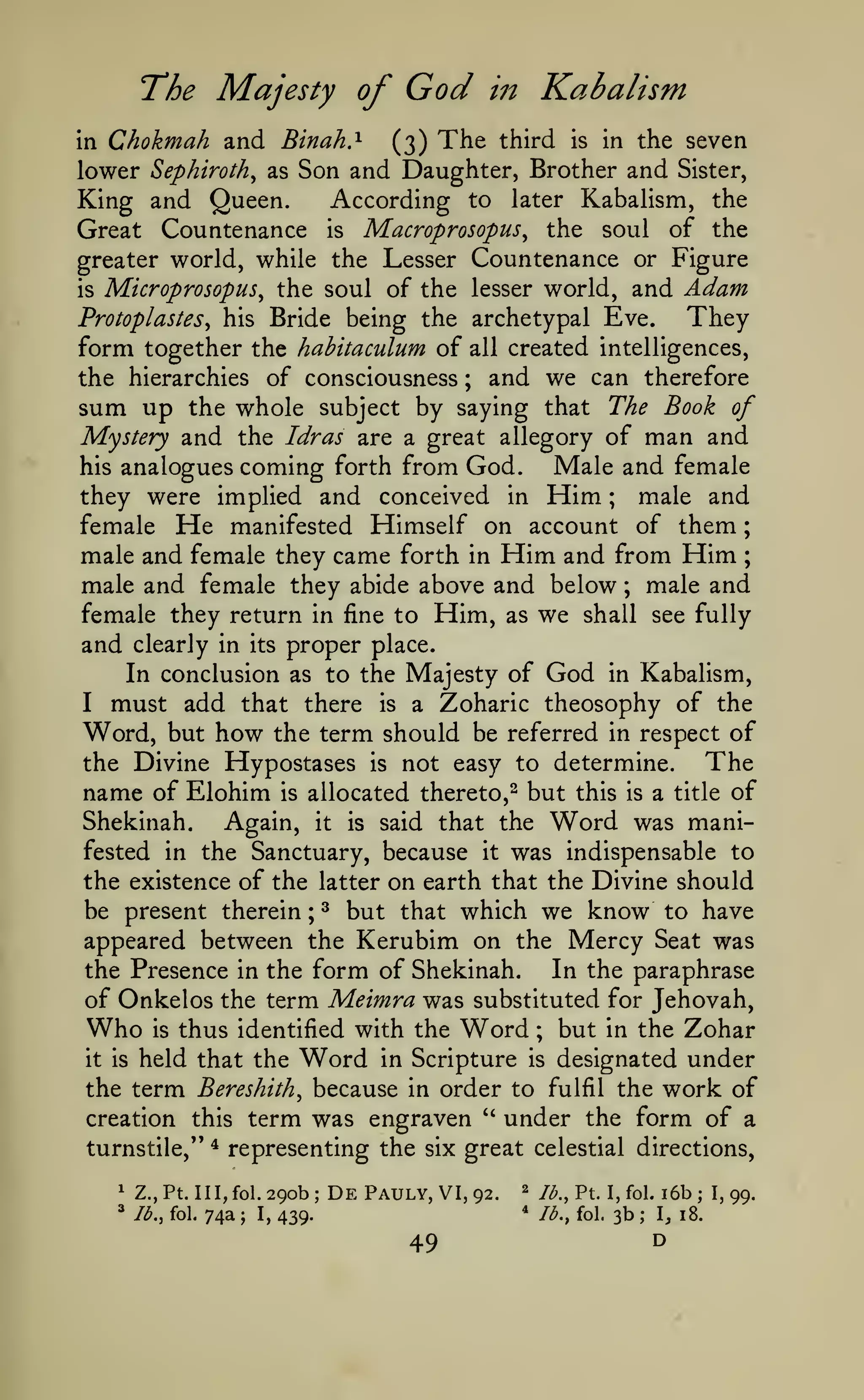 ;

God

The Majesty of
in

Chokmah and Binah.^

(3)

Kabalism

in

The

third

is

in the

seven

lower Sephiroth^ as Son and Daughter, Brother and Sister,
According to later Kabalism, the
King and Queen.
Great Countenance is Macroprosopus, the soul of the
greater world, while the Lesser Countenance or Figure
is Microprosopus^ the soul of the lesser world, and Adam
They
Protoplastes^ his Bride being the archetypal Eve.
form together the hahitaculum of all created intelligences,
the hierarchies of consciousness ; and we can therefore
sum up the whole subject by saying that The Book of
Mystery and the Idras are a great allegory of man and
Male and female
his analogues coming forth from God.
male and
they were implied and conceived in Him
female He manifested Himself on account of them
male and female they came forth in Him and from Him ;
male and female they abide above and below male and
female they return in fine to Him, as we shall see fully
and clearly in its proper place.
In conclusion as to the Majesty of God in Kabalism,
I must add that there is a Zoharic theosophy of the
Word, but how the term should be referred in respect of
The
the Divine Hypostases is not easy to determine.
name of Elohim is allocated thereto,^ but this is a title of
Shekinah.
Again, it is said that the Word was manifested in the Sanctuary, because it was indispensable to
the existence of the latter on earth that the Divine should
be present therein ; ^ but that which we know to have
appeared between the Kerubim on the Mercy Seat was
the Presence in the form of Shekinah.
In the paraphrase
of Onkelos the term Meimra was substituted for Jehovah,
Who is thus identified with the Word ; but in the Zohar
;

;

Word

designated under
the term Bereshith^ because in order to fulfil the work of
creation this term was engraven " under the form of a
turnstile," * representing the six great celestial directions,
it is

1

held that the

Z.,Pt. IlI,fol.29ob;

* lb., fol.

74a

;

I,

in Scripture

DePauly,VI,92.

is

49

^

/<^.,

*

439.

lb., fol.

Pt.

I, fol.

3b

;

i6b

;

I^ 18.

D

I,

99.

 