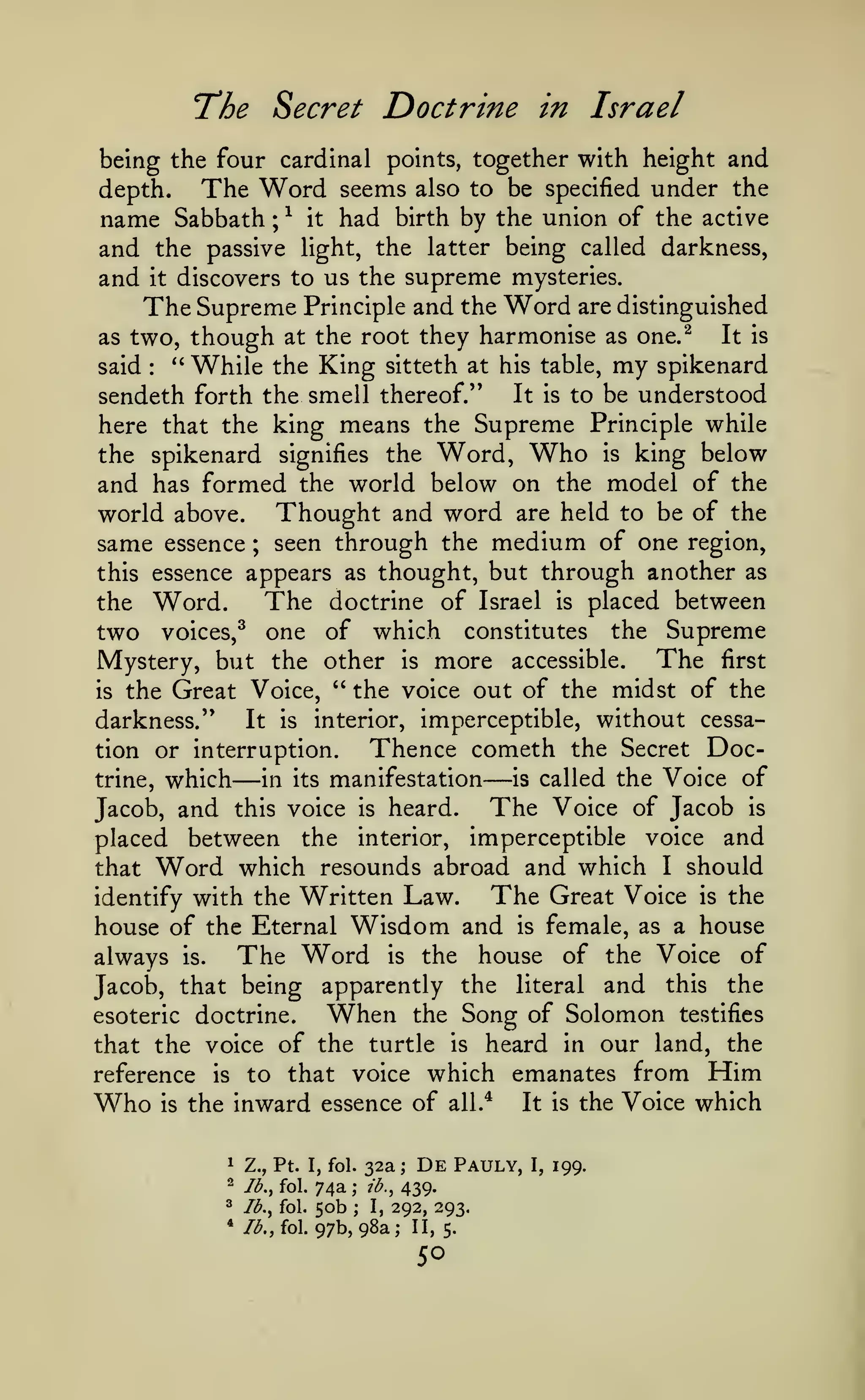 'The

Secret Doctrine in Israel

being the four cardinal points, together with height and
depth.
The Word seems also to be specified under the
name Sabbath ; ^ it had birth by the union of the active
and the passive light, the latter being called darkness,
and it discovers to us the supreme mysteries.
The Supreme Principle and the Word are distinguished
It is
as two, though at the root they harmonise as one.^
said
''While the King sitteth at his table, my spikenard
It is to be understood
sendeth forth the smell thereof.''
here that the king means the Supreme Principle while
the spikenard signifies the Word, Who is king below
and has formed the world below on the model of the
world above. Thought and word are held to be of the
same essence ; seen through the medium of one region,
this essence appears as thought, but through another as
The doctrine of Israel is placed between
the Word.
two voices,^ one of which constitutes the Supreme
Mystery, but the other is more accessible. The first
is the Great Voice, " the voice out of the midst of the
It is interior, imperceptible, without cessadarkness."
Thence cometh the Secret Doction or interruption.
is called the Voice of
trine, which
in its manifestation
The Voice of Jacob is
Jacob, and this voice is heard.
placed between the interior, imperceptible voice and
that Word which resounds abroad and which I should
The Great Voice is the
identify with the Written Law.
house of the Eternal Wisdom and is female, as a house
The Word is the house of the Voice of
always is.
Jacob, that being apparently the literal and this the
When the Song of Solomon testifies
esoteric doctrine.
that the voice of the turtle is heard in our land, the
reference is to that voice which emanates from Him
Who is the inward essence of all.* It is the Voice which
:

—

—

1

Z., Pt. I, fol.

2

Ib.^ fol.

3

*

32a;

De

Ib.^ fol.

74a
50b

lb,, fol.

97b, 98a; II,

;
;

Pauly,

439.
292, 293.

ib.^
I,

5.

50

I,

199.

 
