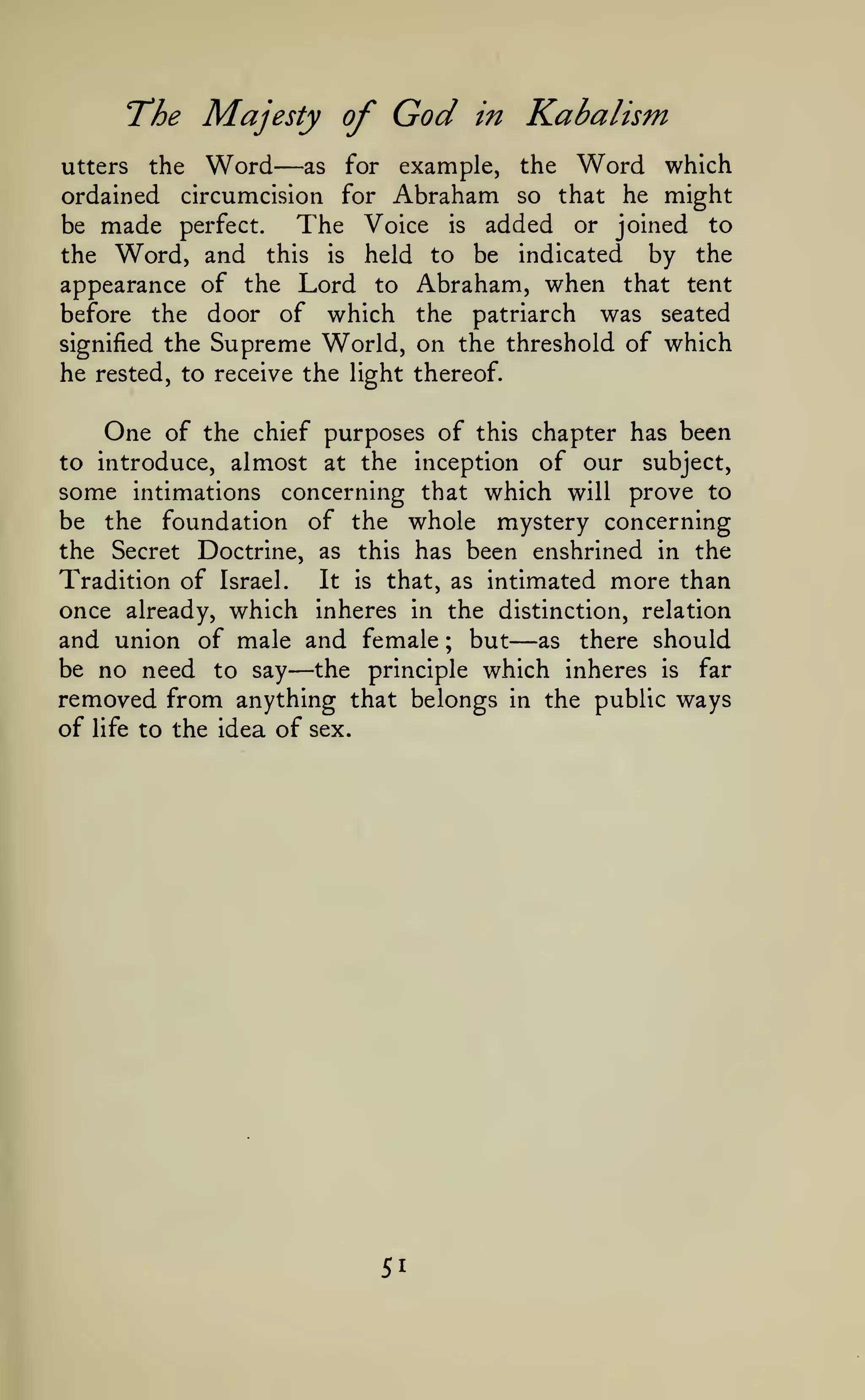 T^he

Majesty of
Word

—

God

in

Kabalism
Word

which
ordained circumcision for Abraham so that he might
The Voice is added or joined to
be made perfect.
the Word, and this is held to be indicated by the
appearance of the Lord to Abraham, when that tent
before the door of which the patriarch was seated
signified the Supreme World, on the threshold of which
he rested, to receive the light thereof.
utters

the

as

for

example,

the

One of

the chief purposes of this chapter has been
to introduce, almost at the inception of our subject,
some intimations concerning that which will prove to

of the whole mystery concerning
the Secret Doctrine, as this has been enshrined in the
It is that, as intimated more than
Tradition of Israel.
once already, which inheres in the distinction, relation
and union of male and female ; but as there should
be no need to say the principle which inheres is far
removed from anything that belongs in the public ways
of life to the idea of sex.
be the

foundation

—

—

51

 