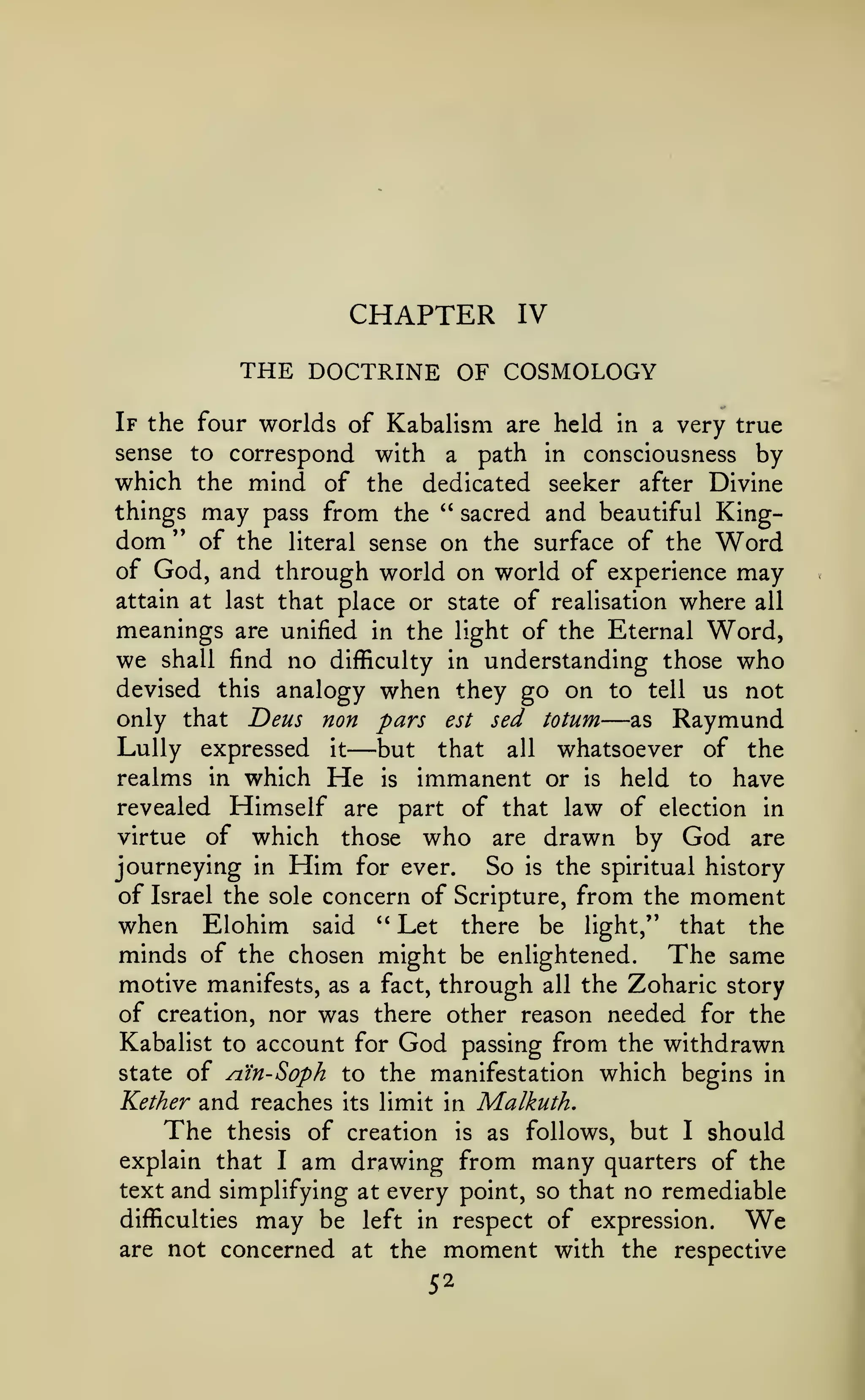 CHAPTER

IV

THE DOCTRINE OF COSMOLOGY
If the four worlds of

Kabalism are held

very true
sense to correspond with a path in consciousness by
which the mind of the dedicated seeker after Divine
things may pass from the " sacred and beautiful Kingdom '* of the literal sense on the surface of the Word
of God, and through world on world of experience may
attain at last that place or state of realisation where all
meanings are unified in the light of the Eternal Word,
we shall find no difficulty in understanding those who
devised this analogy when they go on to tell us not
only that Deus non pars est sed totum
as Raymund
LuUy expressed it but that all whatsoever of the
realms in which He is immanent or is held to have
revealed Himself are part of that law of election in
virtue of which those who are drawn by God are
in a

—

—

journeying in Him for ever. So is the spiritual history
of Israel the sole concern of Scripture, from the moment
when Elohim said " Let there be light," that the
minds of the chosen might be enlightened. The same
motive manifests, as a fact, through all the Zoharic story
of creation, nor was there other reason needed for the
Kabalist to account for God passing from the withdrawn
state of n.in-Soph to the manifestation which begins in
Kether and reaches its limit in Malkuth.
The thesis of creation is as follows, but I should
explain that I am drawing from many quarters of the
text and simplifying at every point, so that no remediable
difficulties may be left in respect of expression.
We
are not concerned at the moment with the respective
52

 