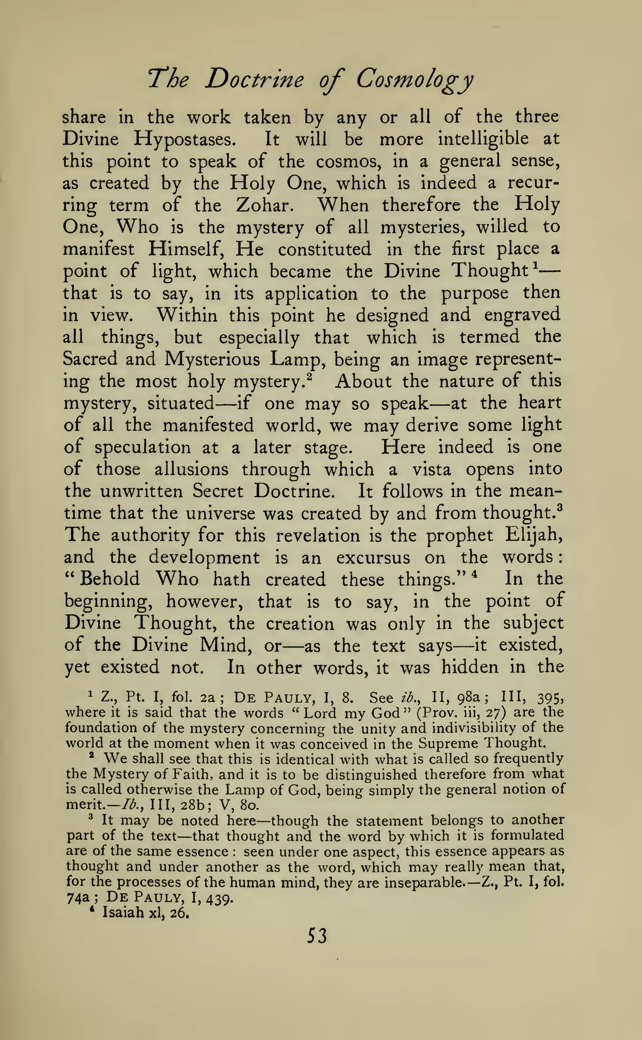 —

:

The Doctrine of Cosmology
share in the

work taken by any

or

all

of the three

Hypostases.
It will
be more intelligible at
this point to speak of the cosmos, in a general sense,
as created by the Holy One, which is indeed a recurring term of the Zohar.
When therefore the Holy
One, Who is the mystery of all mysteries, willed to
manifest Himself, He constituted in the first place a
point of light, which became the Divine Thought^
that is to say, in its application to the purpose then
in view.
Within this point he designed and engraved
all
things, but especially that which is termed the
Sacred and Mysterious Lamp, being an image representing the most holy mystery.^
About the nature of this
mystery, situated
at the heart
if one may so speak
of all the manifested world, we may derive some light
of speculation at a later stage.
Here indeed is one
of those allusions through which a vista opens into
the unwritten Secret Doctrine.
It follows in the meantime that the universe was created by and from thought.^
The authority for this revelation is the prophet Elijah,
and the development is an excursus on the words
" Behold Who hath created these things." *
In the
beginning, however, that is to say, in the point of
Divine Thought, the creation was only in the subject
of the Divine Mind, or as the text says it existed,
yet existed not.
In other words, it was hidden in the

Divine

—

—

—

—

De

I, fol. 2a;
Pauly, I, 8. See ib., II, 98a; III, 395,
said that the words "Lord my God" (Prov. iii, 27) are the
foundation of the mystery concerning the unity and indivisibility of the
world at the moment when it was conceived in the Supreme Thought.
^
shall see that this is identical with what is called so frequently
the Mystery of Faith, and it is to be distinguished therefore from what
is called otherwise the Lamp of God, being simply the general notion of
1

Z.,

where

Pt.
is

it

We

merit.— /<^.,

28b; V, 80.
be noted here though the statement belongs to another
part of the text that thought and the word by which it is formulated
are of the same essence seen under one aspect, this essence appears as
thought and under another as the word, which may really mean that,
for the processes of the human mind, they are inseparable.— Z., Pt. I, fol.
74a De Pauly, I, 439.
^

It

Ill,

may

—

—

:

;

*

Isaiah

xl, 26.

53

 