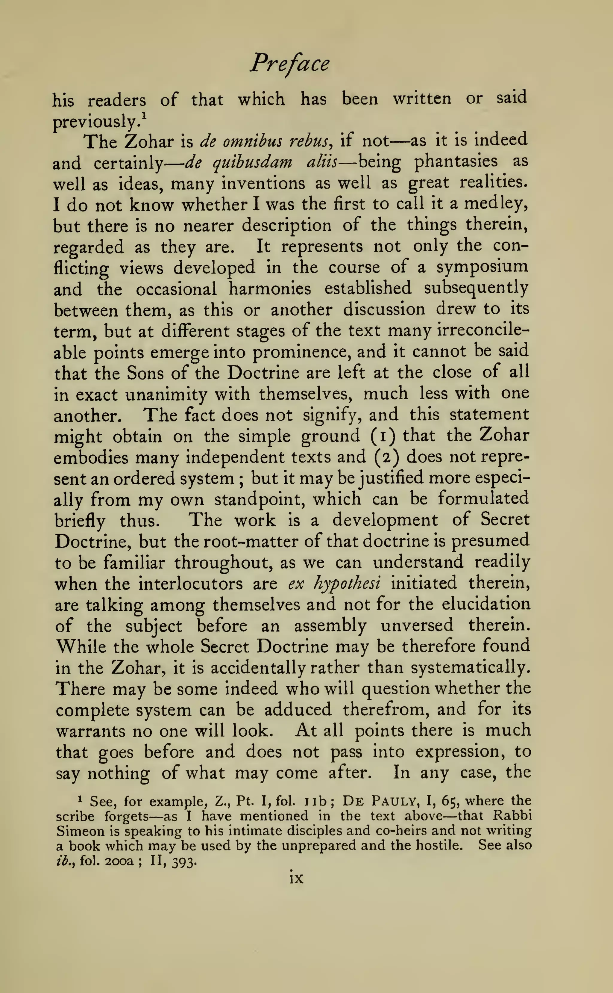 —
Preface
his

readers

of that which

has

been written

previously.^

The Zohar
and certainly

is

de omnibus rehus^ if not

de quibusdam

aliis

—

— being

as

or

it is

said

indeed

phantasies

as

many inventions as well as great realities.
do not know whether I was the first to call it a medley,

well as ideas,
I

but there is no nearer description of the things therein,
It represents not only the conregarded as they are.
flicting views developed in the course of a symposium
and the occasional harmonies established subsequently
between them, as this or another discussion drew to its
term, but at diff^erent stages of the text many irreconcileable points emerge into prominence, and it cannot be said
that the Sons of the Doctrine are left at the close of all
in exact unanimity with themselves, much less with one
The fact does not signify, and this statement
another.
might obtain on the simple ground (i) that the Zohar
embodies many independent texts and (2) does not represent an ordered system ; but it may be justified more especially from my own standpoint, which can be formulated
The work is a development of Secret
briefly thus.
Doctrine, but the root-matter of that doctrine is presumed
to be familiar throughout, as we can understand readily

when

the interlocutors are ex hypothesi initiated therein,
are talking among themselves and not for the elucidation
of the subject before an assembly unversed therein.
While the whole Secret Doctrine may be therefore found
in the Zohar, it is accidentally rather than systematically.

There may be some indeed who will question whether the
complete system can be adduced therefrom, and for its
At all points there is much
warrants no one will look.
that goes before and does not pass into expression, to
In any case, the
say nothing of what may come after.

De

1 See, for example, Z., Pt. I, fol.
lib;
Pauly, I, 65, where the
scribe forgets
as I have mentioned in the text above that Rabbi
Simeon is speaking to his intimate disciples and co-heirs and not writing
a book which may be used by the unprepared and the hostile. See also

—

ib.i fol.

200a

;

II, 393.

ix

—

 