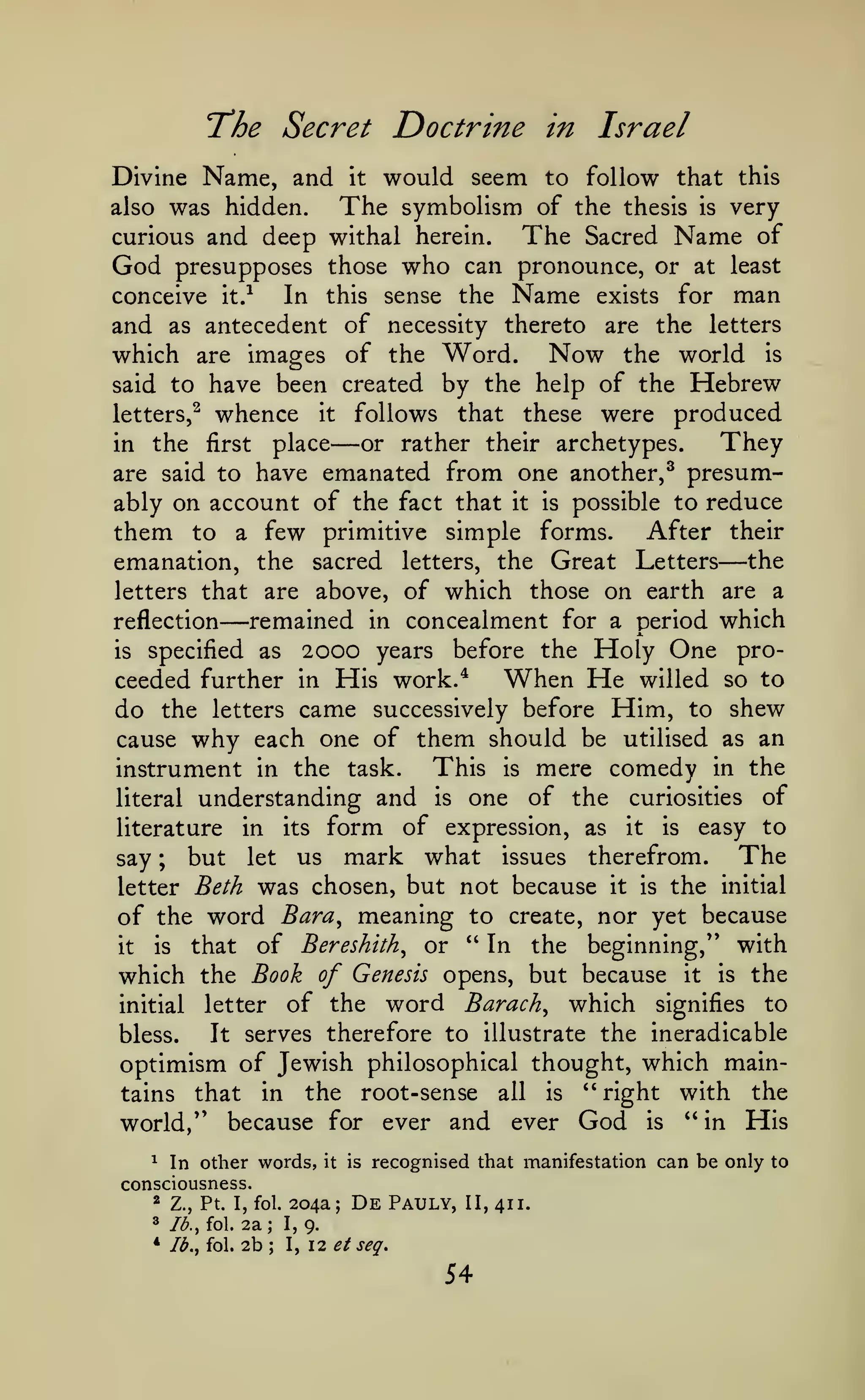 Doctrine in Israel

'The Secret
Divine Name, and

would seem to follow that

it

this

was hidden. The symbolism of the thesis is very
The Sacred Name of
curious and deep withal herein.

also

God

who

can pronounce, or at least
conceive it.-^
In this sense the Name exists for man
and as antecedent of necessity thereto are the letters
which are images of the Word. Now the world is
said to have been created by the help of the Hebrew
letters,^ whence it follows that these were produced
They
or rather their archetypes.
in the first place
are said to have emanated from one another,^ presumably on account of the fact that it is possible to reduce
them to a few primitive simple forms. After their
emanation, the sacred letters, the Great Letters the
letters that are above, of which those on earth are a
remained in concealment for a period which
reflection
2000 years before the Holy One prois specified as
When He willed so to
ceeded further in His work.*
do the letters came successively before Him, to shew
cause why each one of them should be utilised as an
This is mere comedy in the
instrument in the task.
literal understanding and is one of the curiosities of
literature in its form of expression, as it is easy to
The
say ; but let us mark what issues therefrom.
letter Beth was chosen, but not because it is the initial
of the word Bara^ meaning to create, nor yet because
that of Bereshith^ or " In the beginning," with
is
it
which the Book of Genesis opens, but because it is the
initial letter of the word Barach^ which signifies to
It serves therefore to illustrate the ineradicable
bless.
optimism of Jewish philosophical thought, which maintains that in the root-sense all is '* right with the
world/' because for ever and ever God is " in His

presupposes those

—

—

—

^ In other words,
consciousness.

204a;
2a; 1,9.

*

Z., Pt. I, fol.

3

/<^., fol.

* Ib.^ fol.

it

2b

;

I,

is

recognised that manifestation can be only to

De

Pauly,

II, 411.

12 ^/ seq.

54

 
