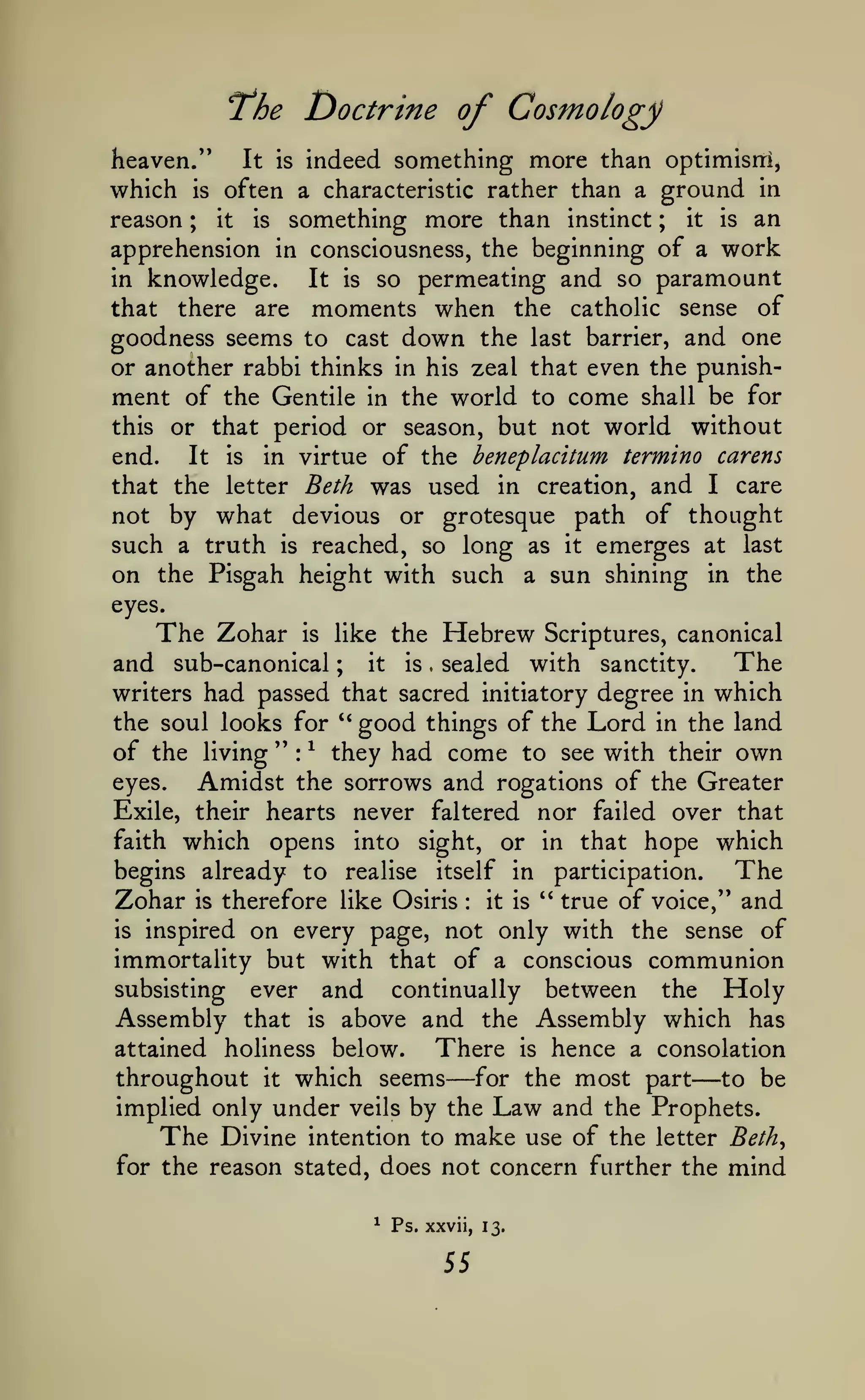 Doctrine of Cosmology

T^he

indeed something more than optimism,
which is often a characteristic rather than a ground in
reason ; it is something more than instinct ; it is an
apprehension in consciousness, the beginning of a work
in knowledge.
It is so permeating and so paramount
that there are moments when the catholic sense of
goodness seems to cast down the last barrier, and one
or another rabbi thinks in his zeal that even the punishment of the Gentile in the world to come shall be for
this or that period or season, but not world without
It is in virtue of the beneplacitum termino carens
end.
that the letter Beth was used in creation, and I care
not by what devious or grotesque path of thought
such a truth is reached, so long as it emerges at last
on the Pisgah height with such a sun shining in the
heaven.'*

It is

eyes.

The Zohar

is

Hebrew

like the

Scriptures, canonical

The
and sub-canonical
it
is
sealed with sanctity.
writers had passed that sacred initiatory degree in which
;

.

the soul looks for '* good things of the Lord in the land
of the living " ^ they had come to see with their own
:

eyes.

Amidst the sorrows and rogations of the Greater

never faltered nor failed over that
faith which opens into sight, or in that hope which
begins already to realise itself in participation.
The
" true of voice," and
Zohar is therefore like Osiris it is
is inspired on every page, not only with the sense of
immortality but with that of a conscious communion
subsisting ever and
continually between the Holy
Assembly that is above and the Assembly which has
There is hence a consolation
attained holiness below.
throughout it which seems for the most part to be
implied only under veils by the Law and the Prophets.
The Divine intention to make use of the letter Beth^
for the reason stated, does not concern further the mind
Exile, their hearts

:

—

^

Ps. xxvii, 13.

55

—

 