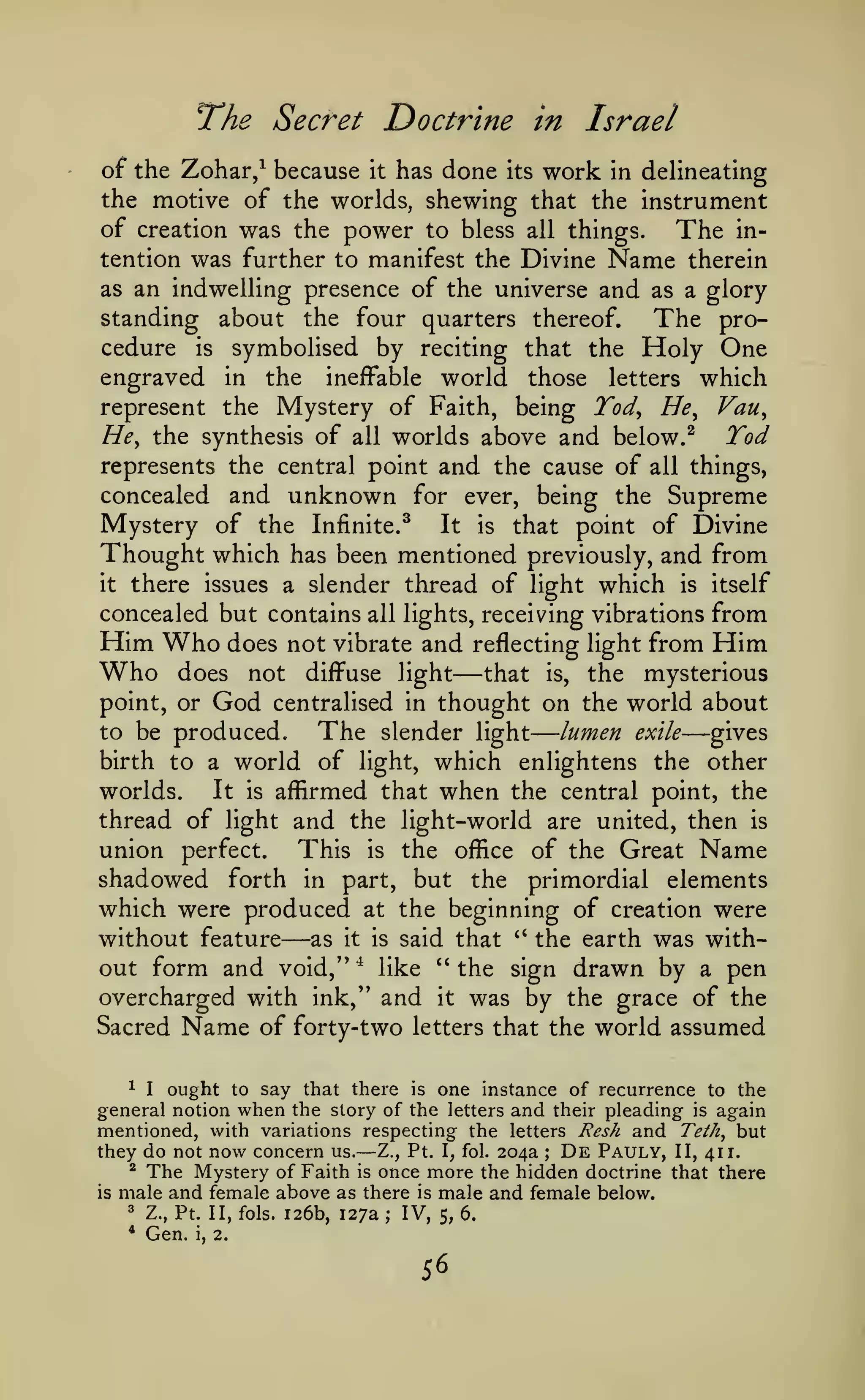 —
Doctrine in Israel

T^he Secret

of the Zohar/ because it has done its work in delineating
the motive of the worlds, shewing that the instrument
of creation was the power to bless all things.
The intention was further to manifest the Divine Name therein
as an indwelling presence of the universe and as a glory
standing about the four quarters thereof.
The procedure is symbolised by reciting that the Holy One
engraved in the ineffable world those letters which
represent the Mystery of Faith, being Tod^ He^ Van,
He, the synthesis of all worlds above and below. ^
Tod
represents the central point and the cause of all things,
concealed and unknown for ever, being the Supreme
Mystery of the Infinite.^ It is that point of Divine
Thought which has been mentioned previously, and from
it there issues a slender thread of light which is itself
concealed but contains all lights, receiving vibrations from
Him Who does not vibrate and reflecting light from Him
Who does not diffuse light that is, the mysterious
point, or God centralised in thought on the world about
to be produced.
The slender light lumen exile gives
birth to a world of light, which enlightens the other

—

—

It is affirmed that when the central point, the
worlds.
thread of light and the light-world are united, then is

the office of the Great Name
shadowed forth in part, but the primordial elements
which were produced at the beginning of creation were

union perfect.

This

is

—

without feature as it is said that *' the earth was without form and void,'' * like " the sign drawn by a pen
overcharged with ink," and it was by the grace of the
Sacred Name of forty-two letters that the world assumed
^ I
ought to say that there is one instance of recurrence to the
general notion when the story of the letters and their pleading is again
mentioned, with variations respecting the letters Resh and Teth, but
they do not now concern us. Z., Pt. I, fol. 204a De Pauly, II, 411.
^ The Mystery of Faith is once more the hidden doctrine that there
is male and female above as there is male and female below.
3 Z., Pt. II, fols. 126b, 127a ; IV,
5, 6.

—

*

Gen.

i,

;

2.

56

 