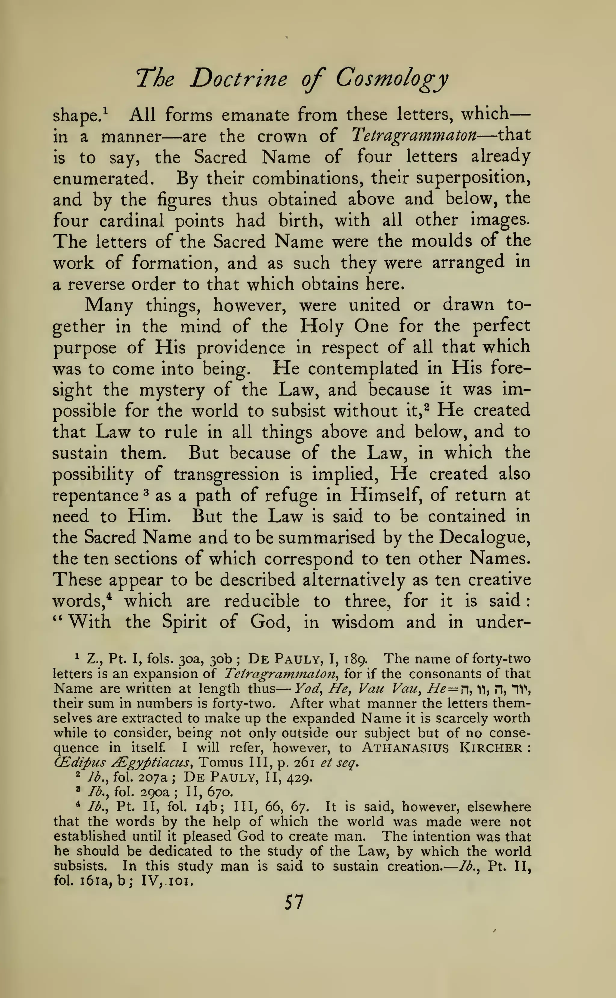 —

—

—

:

The Doctrine of Cosmology
All forms emanate from these letters, which
that
are the crown of Tetragrammaton
in a manner
is
to say, the Sacred Name of four letters already
enumerated.
By their combinations, their superposition,
and by the figures thus obtained above and below, the
four cardinal points had birth, with all other images.
The letters of the Sacred Name were the moulds of the
work of formation, and as such they were arranged in

shape/

—

—

which obtains here.
Many things, however, were united or drawn together in the mind of the Holy One for the perfect
purpose of His providence in respect of all that which
was to come into being. He contemplated in His foresight the mystery of the Law, and because it was impossible for the world to subsist without it,^ He created
that Law to rule in all things above and below, and to
sustain them.
But because of the Law, in which the
a reverse order to that

of transgression is implied. He created also
repentance as a path of refuge in Himself, of return at
need to Him. But the Law is said to be contained in
the Sacred Name and to be summarised by the Decalogue,
the ten sections of which correspond to ten other Names.
These appear to be described alternatively as ten creative
words,* which are reducible to three, for it is said
'*
With the Spirit of God, in wisdom and in underpossibility

^

30b De Pauly, I, 189. The name of forty-two
an expansion of Tetragrammaton^ for if the consonants of that
Name are written at length thus Yod^ He, Vaic Vau, He — 11, H, HV,
their sum in numbers is forty-two.
After what manner the letters themselves are extracted to make up the expanded Name it is scarcely worth
while to consider, being not only outside our subject but of no consequence in itself. I will refer, however, to Athanasius Kircher
CEdipus ALgyptiaciis, Tomus III, p. 261 ^/ seq.
2 /^., fol. 207a
De Pauly, II, 429.
' Ib.^ fol. 290a
II, 670.
* lb., Pt. II, fol. 14b; III, 66, 67.
It is said, however, elsewhere
that the words by the help of which the world was made were not
established until it pleased God to create man.
The intention was that
he should be dedicated to the study of the Law, by which the world
1

Z., Pt. I, fols. 30a,

;

letters is

T->

:

;

;

subsists.
fol.

i6ia,

In this study

b; IV,

man

is

said to sustain creation.

loi.

57

Ib.^

Pt. II,

 