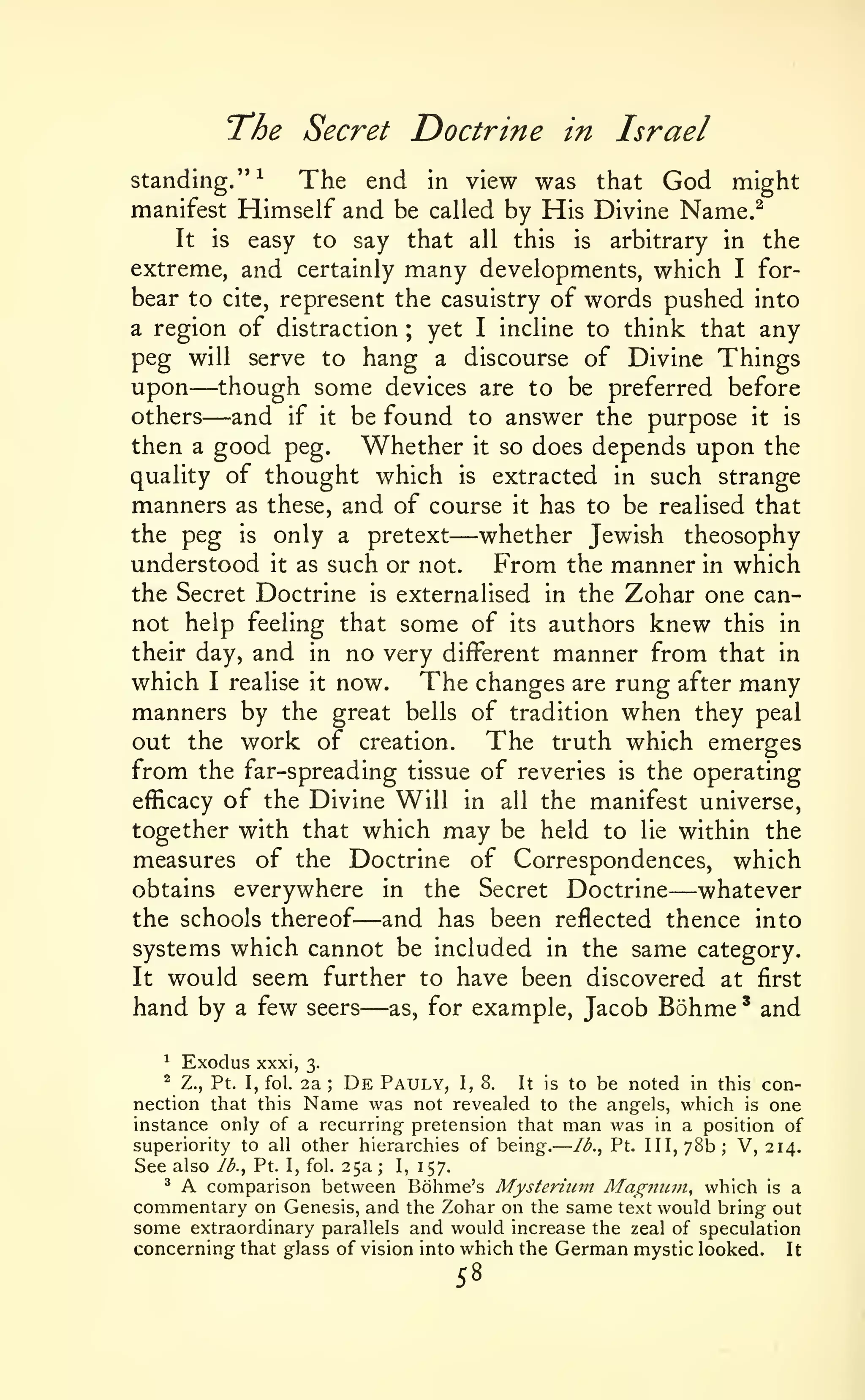 —

The

Secret Doctrine in Israel

standing."^
The end in view was that God might
manifest Himself and be called by His Divine Name.^
It is easy to say that all this is arbitrary in the
extreme, and certainly many developments, which I forbear to cite, represent the casuistry of words pushed into
a region of distraction ; yet I incline to think that any
peg will serve to hang a discourse of Divine Things
upon though some devices are to be preferred before
others
and if it be found to answer the purpose it is
then a good peg. Whether it so does depends upon the
quality of thought which is extracted in such strange
manners as these, and of course it has to be realised that
the peg is only a pretext
whether Jewish theosophy
understood it as such or not. From the manner in which
the Secret Doctrine is externalised in the Zohar one cannot help feeling that some of its authors knew this in
their day, and in no very different manner from that in
which I realise it now. The changes are rung after many
manners by the great bells of tradition when they peal
out the work of creation.
The truth which emerges
from the far-spreading tissue of reveries is the operating
efficacy of the Divine Will in all the manifest universe,
together with that which may be held to lie within the
measures of the Doctrine of Correspondences, which
obtains everywhere in the Secret Doctrine
whatever
the schools thereof and has been reflected thence into
systems which cannot be included in the same category.
It would seem further to have been discovered at first
hand by a few seers as, for example, Jacob Bohme ' and

—
—

—

—

—

—

^

Exodus

xxxi,

3.

De Pauly, I, 8. It is to be noted in this connection that this Name was not revealed to the angels, which is one
instance only of a recurring pretension that man was in a position of
superiority to all other hierarchies of being. Ib.^ Pt. Ill, 78b; V, 214.
^

Z., Pt. I, fol.

2a

;

See also lb., Pt. I, fol. 25a I, 157.
^ A comparison between Bohme's Mysterium Ma^mwt, which is a
commentary on Genesis, and the Zohar on the same text would bring out
some extraordinary parallels and would increase the zeal of speculation
concerning that glass of vision into which the German mystic looked. It
;

58

 