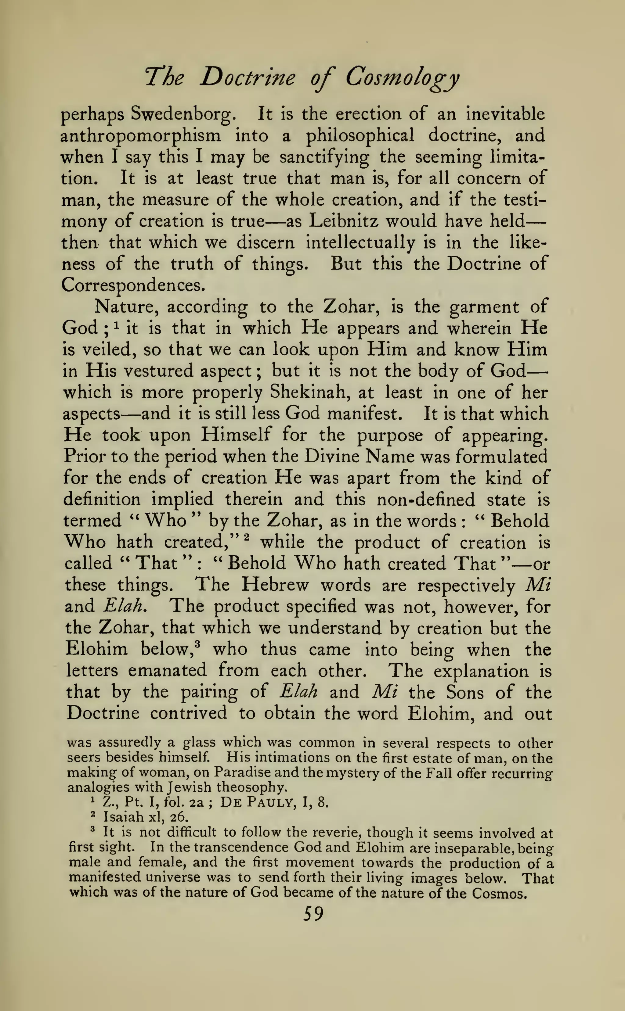 —
The Doctrine of Cosmology
perhaps Swedenborg.

the erection of an inevitable
anthropomorphism into a philosophical doctrine, and
when I say this I may be sanctifying the seeming limitation.

It is

at

It

is

least true that

man, the measure of the whole

mony of

creation

is

true

—

man

is,

for all concern of

creation,

as Leibnitz

and

if

the testi-

would have held

then that which we discern intellectually is in the likeBut this the Doctrine of
ness of the truth of things.
Correspondences.
Nature, according to the Zohar, is the garment of
God ; ^ it is that in which He appears and wherein He
is veiled, so that we can look upon Him and know Him
in His vestured aspect ; but it is not the body of God
which is more properly Shekinah, at least in one of her
aspects

—and

it is still less

God

manifest.

It is

that which

He

took upon Himself for the purpose of appearing.
Prior to the period when the Divine Name was formulated
for the ends of creation He was apart from the kind of
definition implied therein and this non-defined state is
termed '' Who '' by the Zohar, as in the words *' Behold
Who hath created," ^ while the product of creation is
" Behold Who hath created That "—or
called " That "
these things.
The Hebrew words are respectively Mi
and Elah. The product specified was not, however, for
the Zohar, that which we understand by creation but the
:

:

Elohim below,^ who thus came into being when the
letters emanated from each other.
The explanation is
that by the pairing of Elah and Mi the Sons of the
Doctrine contrived to obtain the word Elohim, and out
was assuredly a glass which was common in several respects to other
His intimations on the first estate of man, on the
seers besides himself.
making of woman, on Paradise and the mystery of the Fall offer recurring
analogies with Jewish theosophy.
1 Z., Pt. I, fol. 2a
De Pauly, I, 8.
;
^ Isaiah xl, 26.
^ It is not difficult to follow the reverie, though it seems
involved at
In the transcendence God and Elohim are inseparable, being
first sight.
male and female, and the first movement towards the production of a
manifested universe was to send forth their living images below. That
which was of the nature of God became of the nature of the Cosmos.

59

 