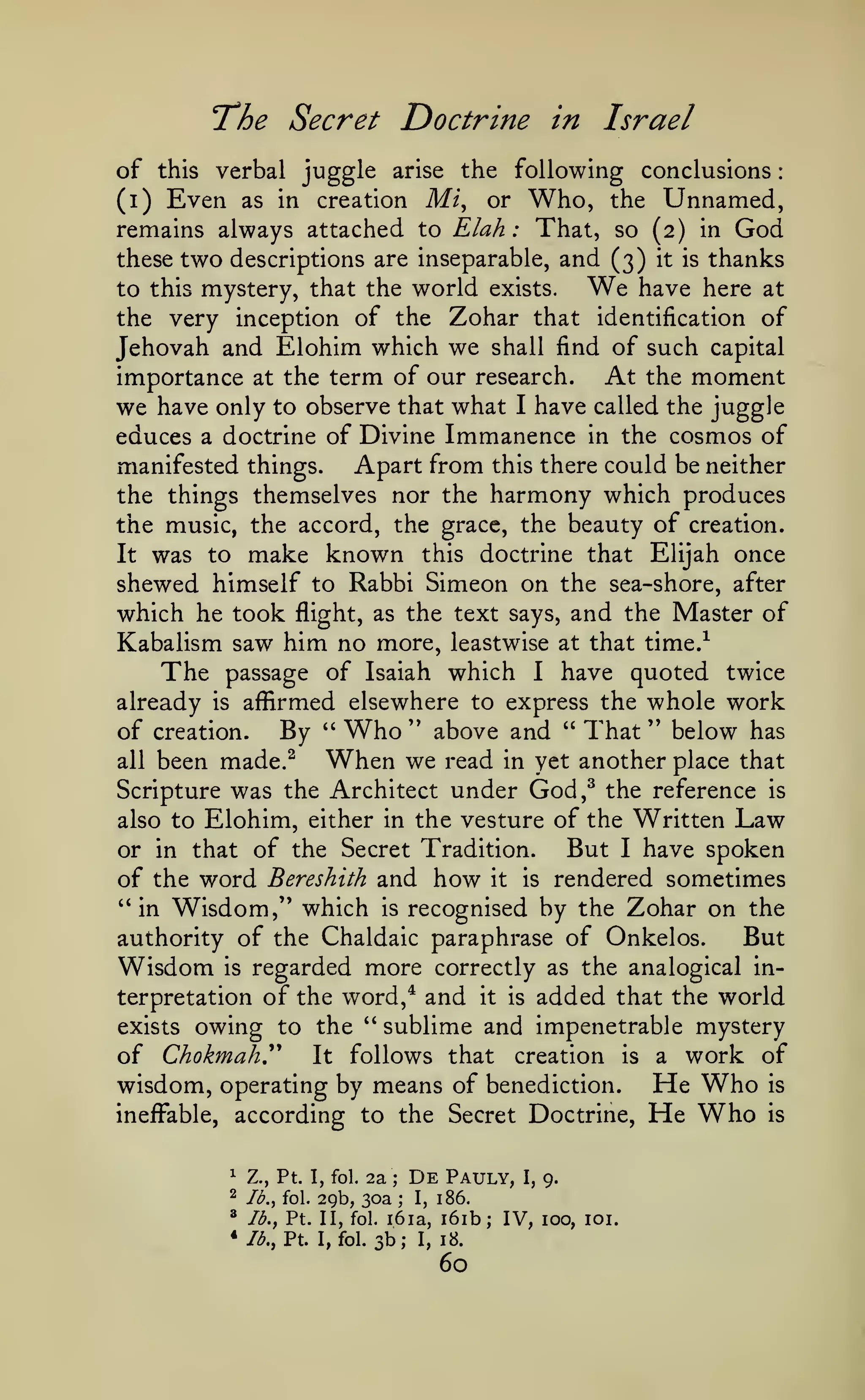 :

The Secret Doctrine
of

this

in

Israel

verbal juggle arise the following conclusions

Mi, or Who, the Unnamed,
remains always attached to Elah : That, so (2) in God
these two descriptions are inseparable, and (3) it is thanks
We have here at
to this mystery, that the world exists.
the very inception of the Zohar that identification of
Jehovah and Elohim which we shall find of such capital
importance at the term of our research. At the moment
we have only to observe that what I have called the juggle
educes a doctrine of Divine Immanence in the cosmos of
Apart from this there could be neither
manifested things.
the things themselves nor the harmony which produces
(i)

Even

as in

creation

the music, the accord, the grace, the beauty of creation.
It was to make known this doctrine that Elijah once
shewed himself to Rabbi Simeon on the sea-shore, after
which he took flight, as the text says, and the Master of
Kabalism saw him no more, leastwise at that time.^
The passage of Isaiah which I have quoted twice
already is affirmed elsewhere to express the whole work
of creation.
By " Who " above and " That " below has
all been made.^
When we read in yet another place that
Scripture was the Architect under God,^ the reference is
also to Elohim, either in the vesture of the Written Law
But I have spoken
or in that of the Secret Tradition.
of the word Bereshith and how it is rendered sometimes
"in Wisdom,'* which is recognised by the Zohar on the
authority of the Chaldaic paraphrase of Onkelos.
But
Wisdom is regarded more correctly as the analogical interpretation of the word,* and it is added that the world
exists owing to the " sublime and impenetrable mystery
of Chokmahy It follows that creation is a work of
wisdom, operating by means of benediction. He Who is
ineffable, according to the Secret Doctrine, He Who is
1

Z., Pt. 1, fol.

2

^

Jb.,

2a

De

Pauly,

Ib.y fol.

* /^.,

;

I,

9.

29b, 30a ; I, 186.
Pt. II, fol. i6ia, i6ib; IV, 100, loi.

Pt.

I, fol.

3b;

I,

18.

60

 