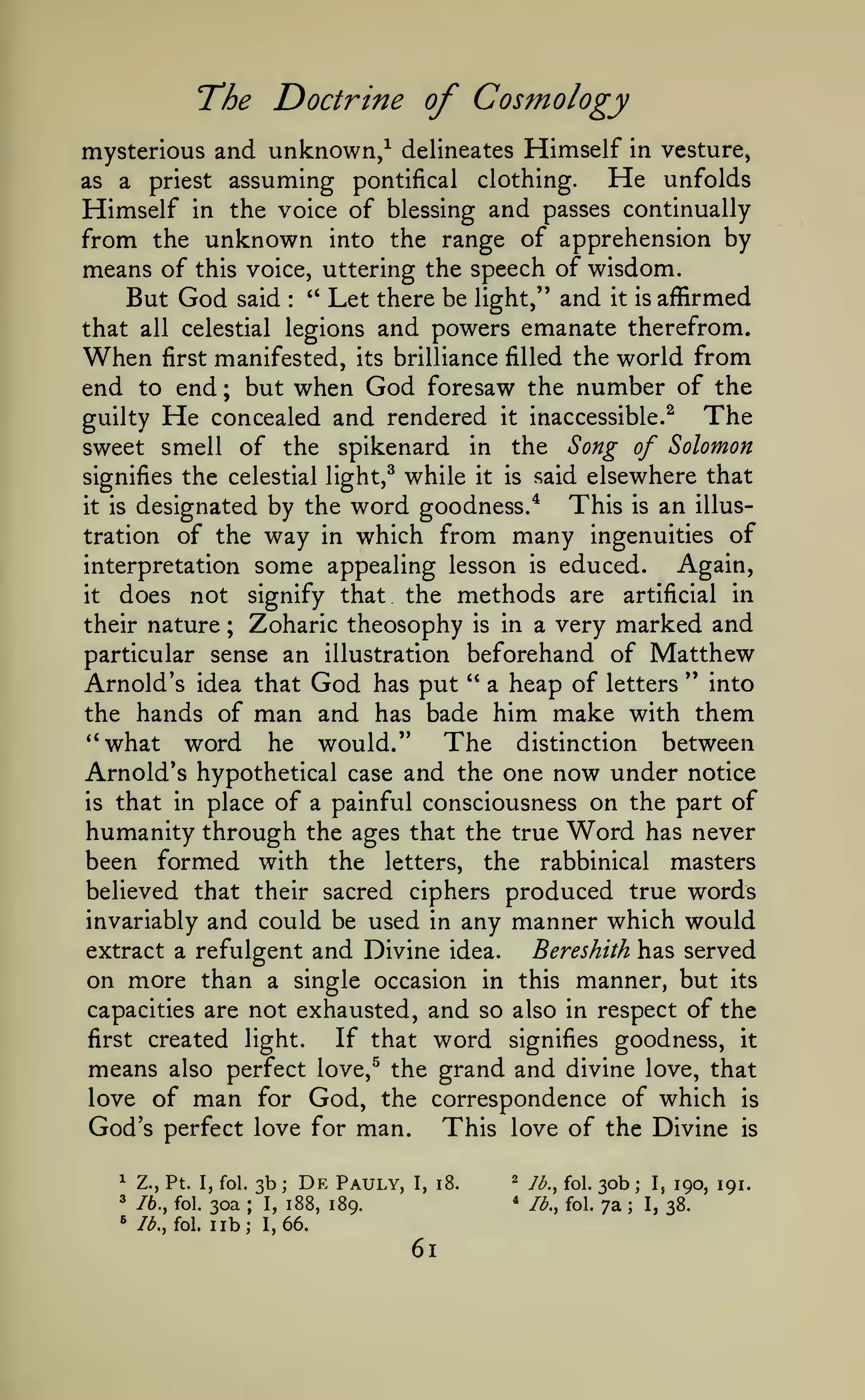 The Doctrine of Cosmology
mysterious and
as

a

priest

unknown/

assuming

delineates

pontifical

Himself

clothing.

in vesture,

He

unfolds

Himself in the voice of blessing and passes continually
from the unknown into the range of apprehension by
means of this voice, uttering the speech of wisdom.
But God said '* Let there be light," and it is affirmed
that all celestial legions and powers emanate therefrom.
When first manifested, its brilliance filled the world from
end to end ; but when God foresaw the number of the
The
guilty He concealed and rendered it inaccessible.^
:

sweet smell of the spikenard in the Song of Solomon
signifies the celestial light,^ while it is said elsewhere that
This is an illusit is designated by the word goodness.*
tration of the way in which from many ingenuities of
Again,
interpretation some appealing lesson is educed.
it
does not signify that the methods are artificial in
their nature ; Zoharic theosophy is in a very marked and
particular sense an illustration beforehand of Matthew
Arnold's idea that God has put " a heap of letters " into

man and

the hands of

has bade

him make with them

*'what word he would."
The distinction between
Arnold's hypothetical case and the one now under notice
is that in place of a painful consciousness on the part of
humanity through the ages that the true Word has never
been formed with the letters, the rabbinical masters
believed that their sacred ciphers produced true words
invariably and could be used in any manner which would
extract a refulgent and Divine idea.
Bereshith has served
on more than a single occasion in this manner, but its
capacities are not exhausted, and so also in respect of the
If that word signifies goodness, it
first created light.
means also perfect love,^ the grand and divine love, that
love of man for God, the correspondence of which is
God's perfect love for man. This love of the Divine is
1

76., fol.

3b

Z., Pt. I, fol.

3
^

Id.,

;

De

Pauly,

30a
I, 188, 189.
fol lib; 1,66.
;

61

^

y^^

*

I, i8.

lb., fol.

foj

^ob
7a

;

;

I,

I,

190, 191.
38.

 