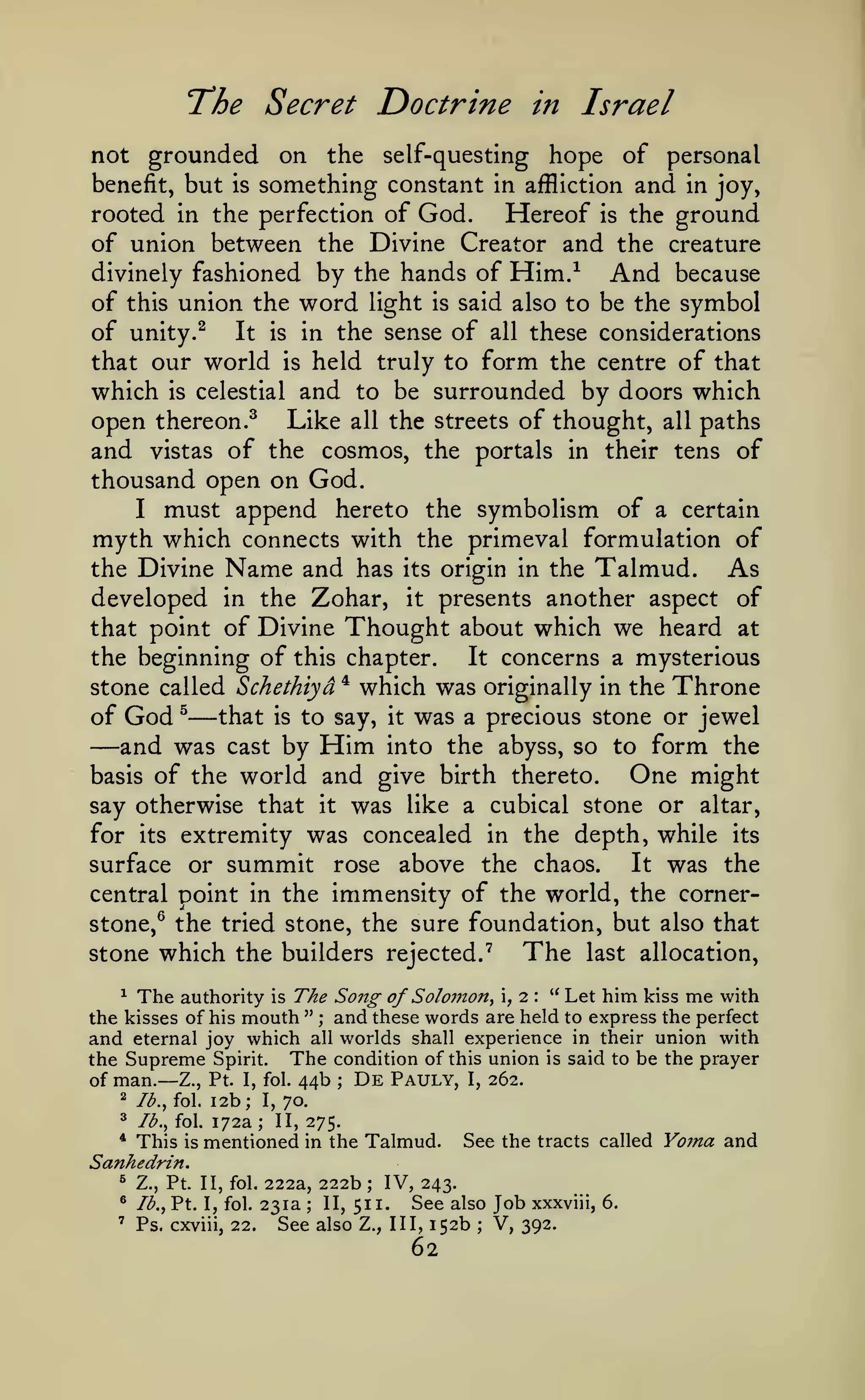 The Secret Doctrine

in

Israel

not grounded on the self-questing hope of personal
benefit, but is something constant in affliction and in joy,
rooted in the perfection of God.
Hereof is the ground
of union between the Divine Creator and the creature
divinely fashioned by the hands of Him.-^
And because
of this union the word light is said also to be the symbol
of unity. ^ It is in the sense of all these considerations
that our world is held truly to form the centre of that
which is celestial and to be surrounded by doors which
open thereon.^ Like all the streets of thought, all paths
and vistas of the cosmos, the portals in their tens of
thousand open on God.
I must append hereto the symbolism of a certain
myth which connects with the primeval formulation of
the Divine Name and has its origin in the Talmud.
As
developed in the Zohar, it presents another aspect of
that point of Divine Thought about which we heard at
It concerns a mysterious
the beginning of this chapter.
* which was originally in the Throne
stone called Schethiyd
that is to say, it was a precious stone or jewel
of God ^

—

—and was

by Him into the abyss, so to form the
One might
basis of the world and give birth thereto.
say otherwise that it was like a cubical stone or altar,
for its extremity was concealed in the depth, while its
It was the
surface or summit rose above the chaos.
central point in the immensity of the world, the cornercast

stone,^ the tried stone, the sure foundation, but also that

stone which the builders rejected."^

The

last allocation,

^ The authority is The Song
of Solomon^ ,i " Let him kiss me with
the kisses of his mouth " ; and these words are held to express the perfect
and eternal joy which all worlds shall experience in their union with
the Supreme Spirit. The condition of this union is said to be the prayer
De Pauly, I, 262.
of man.— Z., Pt. I, fol. 44b
;

2b; I, 70.
^ Ib.^ fol. 172a
II, 275.
* This is mentioned in the Talmud.
See the tracts called
Sanhedrin.
^ Z., Pt. II, fol. 222a, 222b
IV, 243.
* Ib.y Pt. I, fol. 231a
See also Job xxxviii, 6.
II, 511.
' Ps. cxviii, 22.
See also Z., Ill, 152b V, 392.
2

Ib.,io.

1

;

;

;

;

62

Yoma and

 