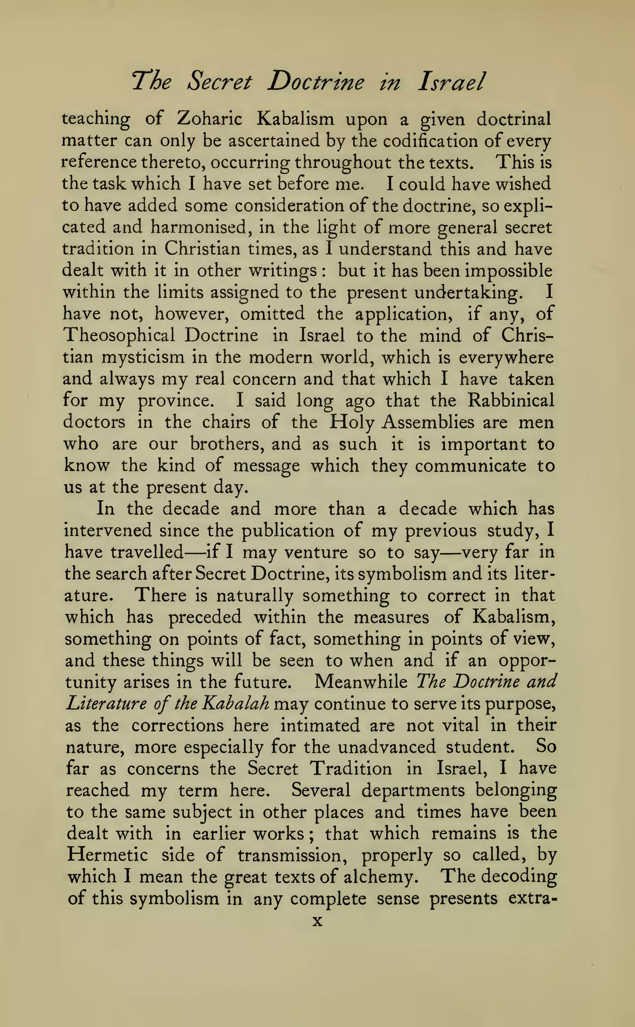 The Secret Doctrine

in

Israel

of Zoharic Kabalism upon a given doctrinal
matter can only be ascertained by the codification of every
reference thereto, occurring throughout the texts.
This is
the task which I have set before me.
I could have wished
to have added some considerationof the doctrine, so explicated and harmonised, in the light of more general secret
tradition in Christian times, as I understand this and have
dealt with it in other writings
but it has been impossible
within the limits assigned to the present undertaking.
I
have not, however, omitted the application, if any, of
Theosophical Doctrine in Israel to the mind of Christian mysticism in the modern world, which is everywhere
and always my real concern and that which I have taken
for my province.
I said long ago that the Rabbinical
doctors in the chairs of the Holy Assemblies are men
who are our brothers, and as such it is important to
know the kind of message which they communicate to
us at the present day.
In the decade and more than a decade which has
intervened since the publication of my previous study, I
have travelled
if I may venture so to say
very far in
teaching

:

—

—

symbolism and its literature.
There is naturally something to correct in that
which has preceded within the measures of Kabalism,
something on points of fact, something in points of view,
and these things will be seen to when and if an opportunity arises in the future.
Meanwhile The Doctrine and
Literature of the Kahalah may continue to serve its purpose,
the search after Secret Doctrine,

its

as the

corrections here intimated are not vital in their

nature,

more

especially for the

far as concerns the

unadvanced student.

Secret Tradition

in

Israel,

I

So
have

reached my term here.
Several departments belonging
to the same subject in other places and times have been
dealt with in earlier works ; that which remains is the
Hermetic side of transmission, properly so called, by
which I mean the great texts of alchemy. The decoding
of this symbolism in any complete sense presents extra-

X

 