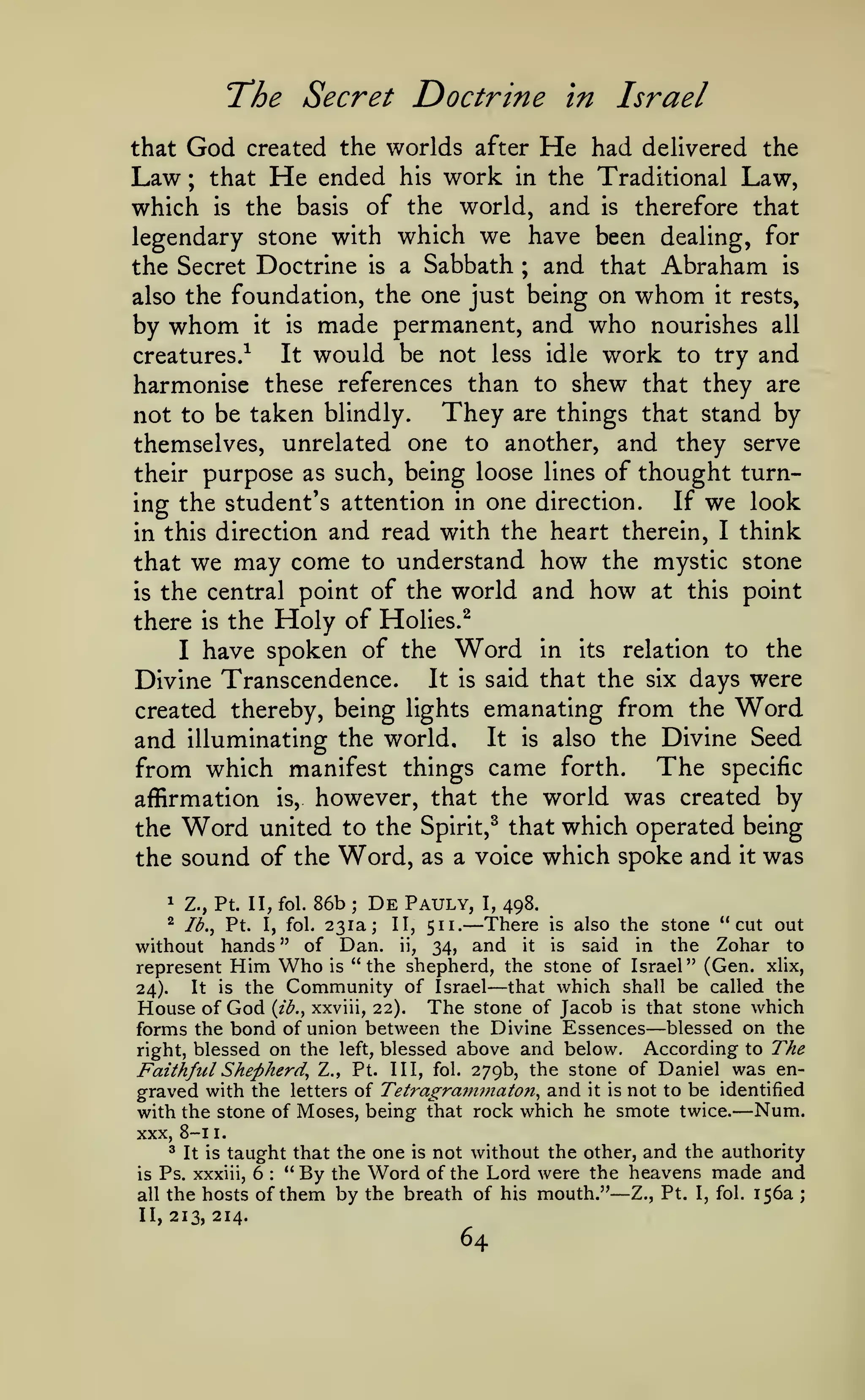 The Secret Doctrine
God

created the worlds after

in Israel

He

had delivered the
Law ; that He ended his work in the Traditional Law,
which is the basis of the world, and is therefore that
legendary stone with which we have been dealing, for
the Secret Doctrine is a Sabbath ; and that Abraham is
also the foundation, the one just being on whom it rests,
by whom it is made permanent, and who nourishes all
It would be not less idle work to try and
creatures.^
harmonise these references than to shew that they are
They are things that stand by
not to be taken blindly.
themselves, unrelated one to another, and they serve
their purpose as such, being loose lines of thought turnIf we look
ing the student's attention in one direction.
in this direction and read with the heart therein, I think
that we may come to understand how the mystic stone
is the central point of the world and how at this point
there is the Holy of Holies.^
I have spoken of the Word in its relation to the
Divine Transcendence. It is said that the six days were
created thereby, being lights emanating from the Word
and illuminating the world. It is also the Divine Seed
from which manifest things came forth. The specific
affirmation is, however, that the world was created by
the Word united to the Spirit,^ that which operated being
the sound of the Word, as a voice which spoke and it was

that

1

Z., Pt. II, fol.

86b

;

De

Pauly,

I,

498.

—There

is also the stone "cut out
without hands " of Dan. ii, 34, and it is said in the Zohar to
represent Him Who is "the shepherd, the stone of Israel" (Gen. xlix,
that which shall be called the
It is the Community of Israel
24).
House of God {j.b.^ xxviii, 22). The stone of Jacob is that stone which
forms the bond of union between the Divine Essences blessed on the
According to The
right, blessed on the left, blessed above and below.
Faithful Shepherd^ Z., Pt. Ill, fol. 279b, the stone of Daniel was engraved with the letters of Tetragra?nmaton^ and it is not to be identified
with the stone of Moses, being that rock which he smote twice. Num.
XXX, 8-1 1.
3 It is taught that the one is not without the other, and the authority
Ps. xxxiii, 6
"By the Word of the Lord were the heavens made and
is
all the hosts of them by the breath of his mouth."
Z., Pt. I, fol. 156a ;
^

Ib.^ Pt.

I,

fol. i'>i^

II,

511.

—

—

—

:

—

II, 213, 214.

64

 